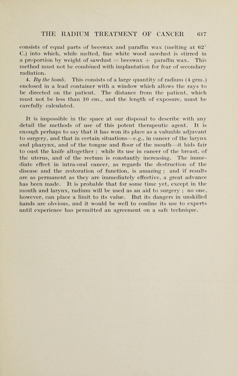 THE RADIUM TREATMENT OF CANCER 61? consists of equal parts of beeswax and paraffin wax (melting at 62° C.) into which, while melted, fine white wood sawdust is stirred in a proportion by weight of sawdust — beeswax -f paraffin wax. This method must not be combined with implantation for fear of secondary radiation. 4. IJij the bomb. This consists of a large quantity of radium (4 grin.) enclosed in a lead container with a window which allows the rays to be directed on the patient. The distance from the patient, which must not be less than 10 cm., and the length of exposure, must be carefully calculated. It is impossible in the space at our disposal to describe with any detail the methods of use of this potent therapeutic agent. It is enough perhaps to say that it has won its place as a valuable adjuvant to surgery, and that in certain situations—e.g., in cancer of the larynx and pharynx, and of the tongue and floor of the mouth—it bids fair to oust the knife altogether ; while its use in cancer of the breast, of the uterus, and of the rectum is constantly increasing. The imme¬ diate effect in intra-oral cancer, as regards the destruction of the disease and the restoration of function, is amazing ; and if results are as permanent as they are immediately effective, a great advance has been made. It is probable that for some time yet, except in the mouth and larynx, radium will be used as an aid to surgery ; no one, however, can place a limit to its value. But its dangers in unskilled hands are obvious, and it would be well to confine its use to experts until experience has permitted an agreement on a safe technique.