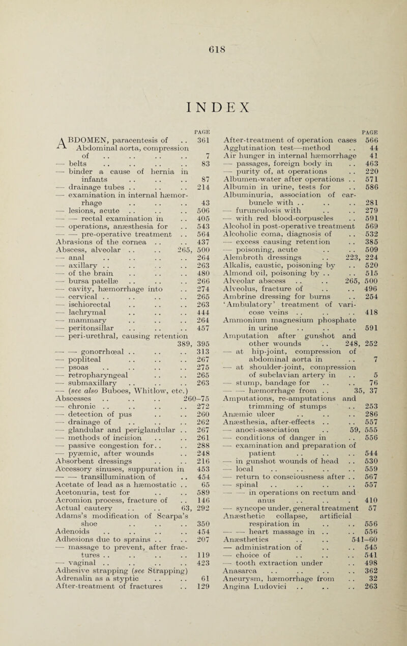 INDEX PAGE A BDOMEN, paracentesis of • • 361 1 x Abdominal aorta, compression of # # 7 —- belts 83 —- binder a cause of hernia in infants 87 — drainage tubes . . 214 —• examination in internal haemor- rhage 43 — lesions, acute 506 -- rectal examination in 405 — operations, anaesthesia for 543 -pre-operative treatment 564 Abrasions of the cornea . . 437 Abscess, alveolar . . 265, 500 —- anal 264 — axillary . . 263 —- of the brain 480 —■ bursa patellae 266 — cavity, haemorrhage into 274 —- cervical . . 265 — ischiorectal 263 — lachrymal 444 — mammary 264 — peritonsillar 457 — peri-uretliral, causing retention 389, 395 -gonorrhoeal . . 313 — popliteal 267 — psoas 275 — retropharyngeal 265 — submaxillary 263 — (see also Buboes, Whitlow, etc.) Abscesses 260-75 — chronic . . 272 — detection of pus 260 —- drainage of 262 -— glandular and periglandular 267 —- methods of incision 261 — passive congestion for. . 288 -— pyaemic, after wounds 248 Absorbent dressings 216 Accessory sinuses, suppuration in 453 -transillumination of • • 454 Acetate of lead as a haemostatic t # 65 Acetonuria, test for . # 589 Acromion process, fracture of , , 146 Actual cautery 63, 292 Adams’s modification of Scarpa’s shoe a m 350 Adenoids 454 Adhesions due to sprains . . • . 207 — massage to prevent, after frac- tures . . # # 119 — vaginal . . . . 423 Adhesive strapping (see Strapping) Adrenalin as a styptic 61 After-treatment of fractures # # 129 281 279 591 569 532 . . 385 . . 509 223, 224 . . 520 . . 515 500 496 254 418 591 265, PAGE After-treatment of operation cases 566 Agglutination test—method . . 44 Air hunger in internal haemorrhage 41 — passages, foreign body in . . 463 —• purity of, at operations . . 220 Albumen-water after operations . . 571 Albumin in urine, tests for . . 586 Albuminuria, association of car¬ buncle with . . — furunculosis with —- with red blood-corpuscles Alcohol in post-operative treatment Alcoholic coma, diagnosis of —- excess causing retention — poisoning, acute Alembroth dressings Alkalis, caustic, poisoning by Almond oil, poisoning by . . Alveolar abscess Alveolus, fracture of Ambrine dressing for burns ‘Ambulatory’ treatment of vari¬ cose veins Ammonium magnesium phosphate in urine Amputation after gunshot and other wounds . . 248, hip-joint, compression of abdominal aorta in shoulder-joint, compression of subclavian artery in — stump, bandage for -haemorrhage from . . 35, Amputations, re-amputations and trimming of stumps Anaemic ulcer Anaesthesia, after-effects . . —- anoci-association — conditions of danger in — examination and preparation of patient — in gunshot wounds of head — local — return to consciousness after . . — spinal — — in operations on rectum and anus —- syncope under, general treatment Anaesthetic collapse, artificial respiration in . . 556 •—- -— heart massage in . . . . 556 Anaesthetics . . .. 541—60 — administration of . . . . 545 — choice of . . . . . . 541 — tooth extraction under . . 498 Anasarca . . . . . . . . 362 Aneurysm, haemorrhage from . . 32 Angina Ludovici . . . . . . 263 — at — at 252 5 76 37 . . 253 . . 286 . . 557 59, 555 556 544 530 559 567 557 410 57