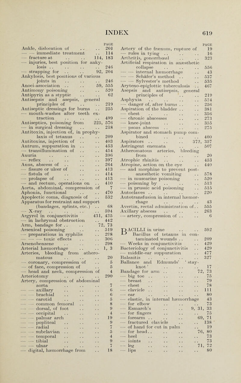PAGE Ankle, dislocation of . . . . 201 —- —• immediate treatment . . 114 — fractrxre at .. .. 114, 183 —■ injuries, best position for anky¬ losis . . . . .. .. 246 —- strapping for . . . . 92, 204 Ankylosis, best positions of various joints in . . . . . . 246 Anoci-association . . . . 59, 555 Antimony poisoning . . . . 520 Antipyrin as a styptic . . . . 62 Antisepsis and asepsis, general principles of . . . . 219 Antiseptic dressings for burns . . 255 — mouth-washes after teeth ex- traction 499 — chronic abscesses 273 Antiseptics, poisoning from 225, 576 —- knee-joint 355 •—• in surgical dressing . • 218 —• psoas abscess 275 Antitoxin, injection of, m propliy- Aspirator and stomach pump com¬ laxis of tetanus • . 209 bined 400 Antitoxins, injection of • • 403 Aspirators . . . . . . 373, 357 Antrum, suppuration in . . • • 453 Astringent enemata 507 —- transillumination of . , 454 Atheromatous arteries, bleeding Anuria . , 396 from 20 •— reflex , . 397 Atrophic rhinitis 453 Anus, abscess of , , 264 Atropine, action on the eye 440 •— fissure or ulcer of • . 413 ■— and morphine to prevent post- — fistula of • • 414 anaesthetic vomiting 578 —- prolapse of • . 413 —• in muscarine poisoning 520 — and rectum, operations on • • 410 — poisoning by 513 Aorta, abdominal, compression of 7 —- in prussic acid poisoning 515 Aphonia, functional , • 470 Autoclaves 220 Apoplectic coma, diagnosis of • • 532 Autotransfusion in internal haemor¬ Apparatus for restraint and support rhage 43 (bandages, splints, etc.) • . 68 Avertin, rectal administration of. . 555 —• X-ray . . 594 Axillary abscess 263 43 Argyrol in conjunctivitis — in lachrymal obstruction Arm, bandage for . . Arsenical poisoning — preparations in syphilis — —- —• toxic effects Arsenobenzene Arterial haemorrhage Arteries, bleeding from atliero matous — coronary, compression of — of face, compression of —- head and neck, compression of Arteriotomy Artery, compression of abdominal aorta —- — axillary — — brachial -- carotid — —- common femoral —- — dorsal, of foot — — occipital — —- palmar arch — —- popliteal -- radial — — subclavian -—- —- temporal ■— —- tibial -ulnar —- digital, haemorrhage from Artery of the fraenum, rupture of -— rules in tying . . Arthritis, gonorrhoeal Artificial respiration in anaesthetic collapse -- internal haemorrhage •—- — Schafer’s method — — Sylvester’s method Aryteno-epiglottic tuberculosis Asepsis and antisepsis, general principles of Asphyxia —- danger of, after burns Aspiration of the bladder — chest 1, 435 442 72, 73 519 298 306 298 1, 3 PAGE 19 16 323 556 43 537 535 467 219 534 256 381 356 20 5 6 4 290 7 6 6 5 8 9 4 19 9 7 5 4 9 7 18 — artery, compression of TA ACILLI in urine -L'* Bacillus of tetanus in con¬ taminated wounds •— Weeks in conjunctivitis Bacteriology of conjunctivitis — middle-ear suppuration Balanitis Ballance and Edmunds’ ‘ stay- knot Bandage for arm . . . . 72, — big toe — breast —- chest —- clavicle —- ear — elastic, in internal haemorrhage — for elbow — Esmarch’s . . . . 9, 31, — for fingers —■ forearm . . . . . . 69, — fractured clavicle — of hand for cut in palm — for head. . . . . . 76, — heel ioints leg lips 71, 592 209 429 429 477 327 17 73 75 79 78 111 80 43 73 33 75 71 138 19 80 73 73 72 80