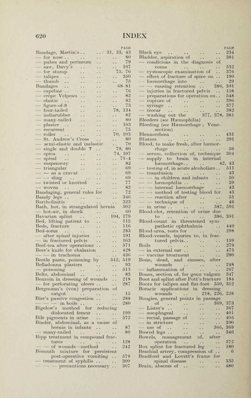 Bandage, Martin’s — for nose . . — pubes and perineum — saw, Davy’s —- for stump —- talipes — thumb Bandages — capeline . . — crepe Velpeau — elastic —■ figure-of-8 —- four-tailed — hot-air, in shock Bavarian splint . . . . 10 Bed, lifting patient to Beds, fracture Bed-sores — after spinal injuries — in fractured pelvis Beef-tea after operations Beer’s knife for chalazion -in trachoma Beetle paste, poisoning by 51 Belladonna plasters — poisoning Belts, abdominal Benzoin in dressing of wounds — for perforating ulcers Bergmann’s (von) preparation of catgut Bier’s passive congestion PAGE 33, 43 80 79 . 107 75, 76 . 350 75 68-81 76 82 82 . 7 3 78, 134 Black eye Bladder, aspiration of — conditions in the diagnosis of coma — cystoscopic examination of —■ effect of fracture of spine on . . — haemorrhage into -—• — causing retention . . 386 — injuries in fractured pelvis — preparations for operation on. . —- rupture of — syringe . . — trocar PAGE 234 381 532 376 190 29 , 391 158 548 396 377 382 — indiarubber 82 —- washing out the 377, 378, 381 — many-tailed 80 Bleeders (see Haemophilia) — plaster . . 103 Bleeding (see Haemorrhage ; Vene¬ — recurrent 75 section) —- roller 70, 103 Blennorrhcea 431 -— St. Andrew’s Cross 80 Blisters 291 — semi-elastic and inelastic 70 Blood, to make fresh, after haemor¬ —- single and double T . . 79, 80 rhage 56 — spica 74, 107 — serum, collection of, technique 304 — spiral .. 71-4 — supply to brain in internal — suspensory 82 haemorrhage. . . . 42 , 43 ■—- triangular 69 — testing of, in acute alcoholism . . 511 -—- — as a cravat 69 — transfusion 43 -—- —- sling 69 —- —- in children and infants 50 — twisted or knotted 77 ■— -—- haemophilia . . 39 — woven 82 — — internal haemorrhage 43 Bandaging, general rules for 72 —- —- method of testing blood for 43 Bandy legs . . . . 346 —- —• reaction after 51 Bartholinitis . . 323 -- technique of 46 Bath, hot, in strangulated hernia 502 — in urine . . . . . . 587, 591 60 Blood-clot, retention of urine due 4, 179 to .. . . . . 386 115 Blood-count in threatened sym 116 pathetic ophthalmia 283 Blood-urea, tests for 191 Blood-vessels, injuries to, in frac 163 tured pelvis. . 571 Boils 428 —-in external ear . . 436 — vaccine treatment 519 Bone, dead, and sinuses, after 93 wounds 513 — inflammation of 83 Bones, section of, for genu valgum 218 Boot and splint after Pott’s fracture 287 Boots for talipes and flat-foot 350 Boracic applications in dressing 15 wounds . . 218, 226 288 Bougies, general points in passage 391 440 298 159 279 473 280 248 267 347 184 352 228 -- — in boils . . 280 of 369, 373 Bigelow’s method for reducing — Lister’s . . # # . , 367 dislocated femur 199 — oesophageal • . • • 401 Bile pigments in urine 572 —- rectal, passage of • • • • 405 Binder, abdominal, as a cause of — in stricture . a • . 390 hernia in infants 87 — use of . . 366, 369 — many-tailed 80 Bowed legs . . . a • . 346 Bipp treatment in compound frac¬ Bowels, management of, after tures 128 operation • • • • 572 — —-of wounds—method 242 Box splint for fractured leg • • 180 Bismuth mixture for persistent Brachial artery, compression of . . 6 post-operative vomiting . . 579 Bradford and Lovett’s frame for — treatment of syphilis . . 300 spinal disease . . • . 335 — —- —• precautions necessary . . 307 Brain, abscess of . . • • • • 480