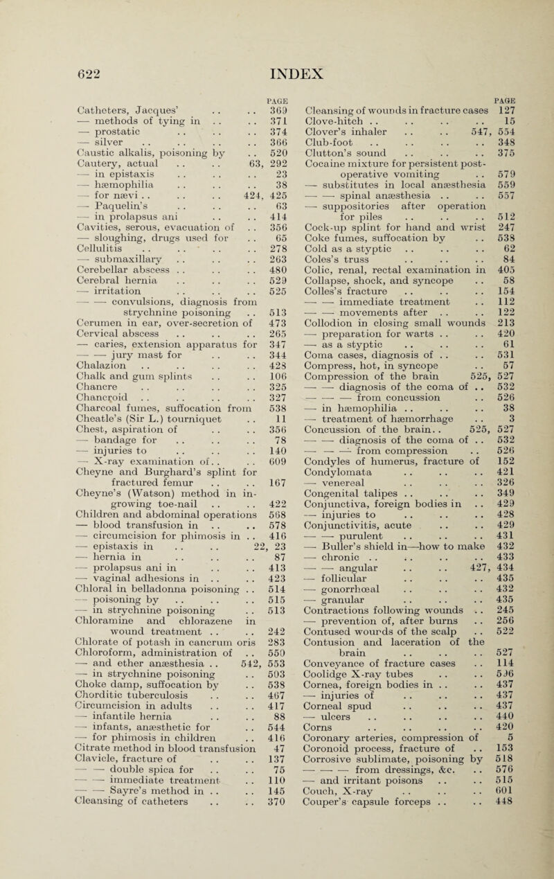 PAGE PAGE Catheters, Jacques’ , . 369 Cleansing of wounds in fracture cases 127 — methods of tying in 371 Clove-hitch 15 — prostatic , . 374 Clover’s inhaler . . . . 547, 554 — silver , , 366 Club-foot 348 Caustic alkalis, poisoning by • . 520 Glutton’s sound 375 Cautery, actual 63, 292 Cocaine mixture for persistent post¬ — in epistaxis • . 23 operative vomiting 579 — haemophilia . , 38 — substitutes in local anaesthesia 559 — for naevi . . 424, 425 -—- — spinal anaesthesia . . 557 — Paquelin’s • . 63 — suppositories after operation — in prolapsus ani • . 414 for piles 512 Cavities, serous, evacuation of 356 Cock-up splint for hand and wrist 247 — sloughing, drugs used for . . 65 Coke fumes, suffocation by 538 Cellulitis . . .... • . 278 Cold as a styptic 62 —- submaxillary 263 Coles’s truss 84 Cerebellar abscess . . 480 Colic, renal, rectal examination in 405 Cerebral hernia 529 Collapse, shock, and syncope 58 — irritation 525 Colies’s fracture 154 — -—• convulsions, diagnosis from — — immediate treatment 112 strychnine poisoning . . 513 Cerumen in ear, over-secretion of 473 Cervical abscess . . . . . . 265 — caries, extension apparatus for 347 -jury mast for . . . . 344 Chalazion . . . . . . . . 428 Chalk and gum splints . . . . 106 Chancre . . . . . . . . 325 Chancroid . . . . . . . . 327 Charcoal fumes, suffocation from 538 Cheatle’s (Sir L.) tourniquet . . 11 Chest, aspiration of . . . . 356 — bandage for .. . . . . 78 — injuries to . . . . 140 —- X-ray examination of. . . . 609 Cheyne and Burghard’s splint for fractured femur . . . . 167 Cheyne’s (Watson) method in in¬ growing toe-nail . . . . 422 Children and abdominal operations 568 — blood transfusion in . . .. 578 — circumcision for phimosis in . . 416 — epistaxis in . . . . 22, 23 — hernia in . . . . . . 87 — prolapsus ani in . . . . 413 —- vaginal adhesions in . . . . 423 Chloral in belladonna poisoning . . 514 — poisoning by . . . . . . 515 — in strychnine poisoning . . 513 Chloramine and chlorazene in wound treatment . . . . 242 Chlorate of potash in cancrum oris 283 Chloroform, administration of . . 550 — and ether anaesthesia . . 542, 553 —- in strychnine poisoning . . 503 Choke damp, suffocation by . . 538 Chorditic tuberculosis . . . . 467 Circumcision in adults . . . . 417 — infantile hernia . . . . 88 —- infants, anaesthetic for . . 544 —- for phimosis in children . . 416 Citrate method in blood transfusion 47 Clavicle, fracture of . . . . 137 —- — double spica for . . . . 75 •-immediate treatment . . 110 — — Sayre’s method in . . . . 145 Cleansing of catheters . . . . 370 •—- — movements after . . . . 122 Collodion in closing small wounds 213 —- preparation for warts . . . . 420 —■ as a styptic . . .. . . 61 Coma cases, diagnosis of . . . . 531 Compress, hot, in syncope . . 57 Compression of the brain 525, 527 — — diagnosis of the coma of .. 532 — -— from concussion . . 526 — in haemophilia . . . . . . 38 — treatment of haemorrhage . . 3 Concussion of the brain. . 525, 527 —- — diagnosis of the coma of . . 532 — -- from compression . . 526 Condyles of humerus, fracture of 152 Condylomata . . . . . . 421 — venereal . . .. .. 326 Congenital talipes . . . . . . 349 Conjunctiva, foreign bodies in . . 429 — injuries to . . . . . . 428 Conjunctivitis, acute . . .. 429 -- purulent . . . . . . 431 —• Buller’s shield in—how to make 432 — chronic .. .. .. .. 433 -angular . . . . 427, 434 —- follicular . . . . . . 435 — gonorrhoeal . . . . . . 432 — granular . . . . . . 435 Contractions following wounds . . 245 — prevention of, after burns . . 256 Contused wounds of the scalp . . 522 Contusion and laceration of the brain . . . . . . 527 Conveyance of fracture cases . . 114 Coolidge X-ray tubes . . . . 596 Cornea, foreign bodies in . . . . 437 — injuries of . . . . . . 437 Corneal spud . . .. . . 437 — ulcers . . . . . . . . 440 Corns . . . . .. .. 420 Coronary arteries, compression of 5 Coronoid process, fracture of .. 153 Corrosive sublimate, poisoning by 518 -from dressings, &c. . . 576 — and irritant poisons . . . . 515 Couch, X-ray . . . . . . 601 Couper’s capsule forceps .. . . 448