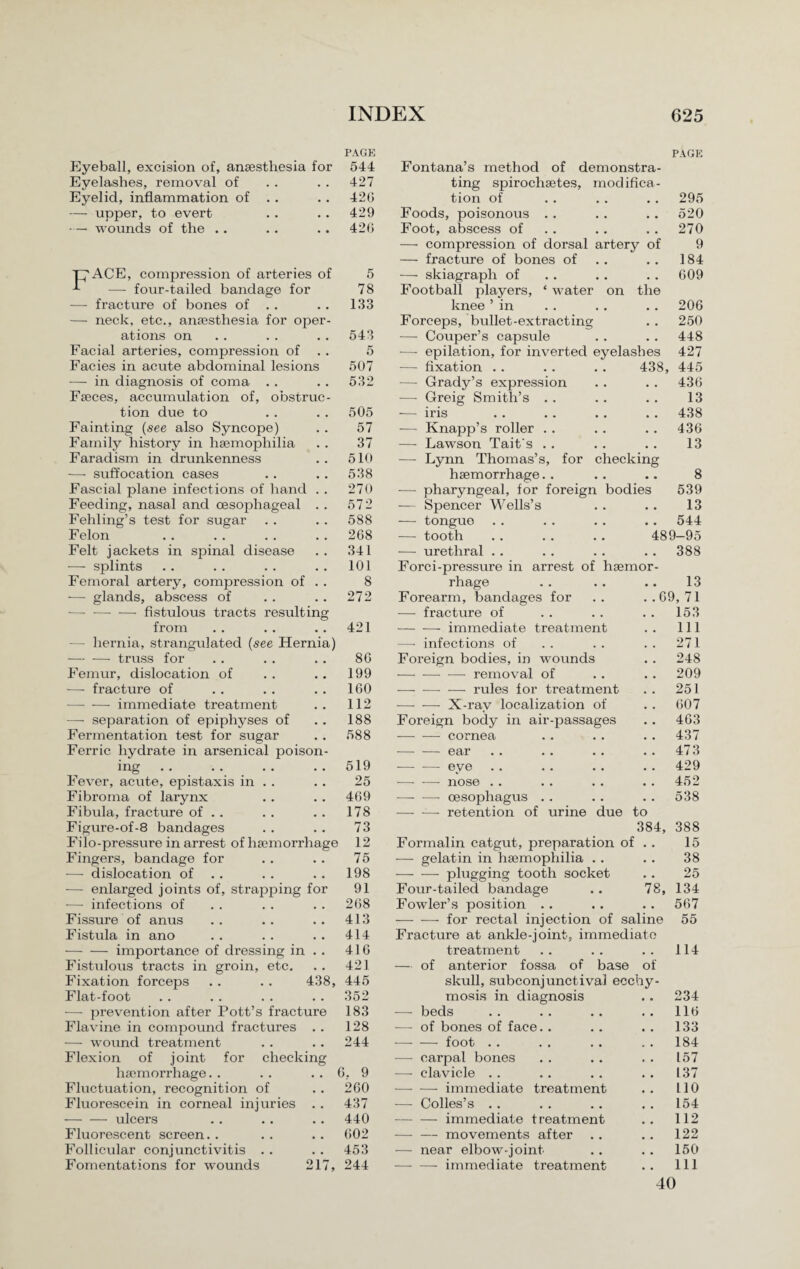 PAGE Eyeball, excision of, anaesthesia for 544 Eyelashes, removal of . . . . 427 Eyelid, inflammation of . . . . 42G — upper, to evert . . . . 429 •— wounds of the .. . . .. 42G T7ACE, compression of arteries of — four-tailed bandage for — fracture of bones of . . — neck, etc., anaesthesia for ope ations on Facial arteries, compression of Facies in acute abdominal lesions — in diagnosis of coma . . Faeces, accumulation of, obstruc tion due to Fainting (see also Syncope) Family history in haemophilia Faradism in drunkenness — suffocation cases Fascial plane infections of hand Feeding, nasal and oesophageal Fehling’s test for sugar Felon Felt jackets in spinal disease — splints Femoral artery, compression of — glands, abscess of -— fistulous tracts result in from — hernia, strangulated (see Hernia) — — truss for Femur, dislocation of •—- fracture of — -—• immediate treatment —- separation of epiphyses of Fermentation test for sugar Ferric hydrate in arsenical poison ing .. . ... Fever, acute, epistaxis in . . Fibroma of larynx Fibula, fracture of . . Figure-of-8 bandages Filo-pressure in arrest of haemorrhage Fingers, bandage for — dislocation of — enlarged joints of, strapping fo -—■ infections of Fissure of anus Fistula in ano -importance of dressing in Fistulous tracts in groin, etc. Fixation forceps Flat-foot -—■ prevention after Pott’s fractur Flavine in compound fractures — wound treatment Flexion of joint for checking haemorrhage. . . . . . 6, 9 Fluctuation, recognition of . . 260 Fluorescein in corneal injuries . . 437 -—- — ulcers . . . . . . 440 Fluorescent screen. . . . .. G02 Follicular conjunctivitis . . . . 453 Fomentations for wounds 217, 244 5 78 133 543 5 507 532 505 57 37 510 538 270 572 588 268 341 101 8 272 421 8G 199 160 112 188 588 519 25 469 178 73 12 75 198 91 268 413 414 416 421 438, 445 352 183 128 244 PAGE Fontana’s method of demonstra¬ ting spirochaetes, modifica¬ tion of . . . . .. 295 Foods, poisonous . . . . . . 520 Foot, abscess of .. .. .. 270 — compression of dorsal artery of 9 — fracture of bones of . . 184 — skiagraph of . . . . . . 609 Football players, * water on the knee’in .. .. .. 206 Forceps, bullet-extracting . . 250 — Couper’s capsule . . . . 448 — epilation, for inverted eyelashes 427 — fixation . . . . . . 438, 445 — Grady’s expression . . . . 436 — Greig Smith’s . . .. .. 13 — iris . . . . . . . . 438 — Knapp’s roller .. . . .. 436 — Lawson Tait's . . . . .. 13 — Lynn Thomas’s, for checking haemorrhage. . . . .. 8 •— pharyngeal, for foreign bodies 539 — Spencer Wells’s . . .. 13 — tongue .. .. .. .. 544 — tooth . . . . . . 489—95 — urethral . . . . . . . . 388 Foi’ci-pressure in arrest of haemor rhage . . .. .. 13 Forearm, bandages for .. ..69,71 — fracture of . . .. . . 153 -- immediate treatment 111 —- infections of 271 Foreign bodies, in wounds 248 — --removal of 209 — -— — rules for treatment 251 —- — X-ray localization of 607 Foreign body in air-passages 463 - cornea 437 -ear 473 — — eye 429 -—- ■— nose . . 452 — -—• oesophagus . . 538 -retention of urine due to 384, 388 Formalin catgut, preparation of • • 15 — gelatin in haemophilia . . • • 38 — — plugging tooth socket • • 25 Four-tailed bandage 00 134 Fowler’s position .. • • 567 -—- -—- for rectal injection of saline 55 Fracture at ankle-joint, immediate treatment 114 — of anterior fossa of base of skull, subconjunctival ecchy- mosis in diagnosis 234 —- beds 116 — of bones of face.. 133 •—- — foot . . 184 ■—- carpal bones 157 — clavicle . . 137 -immediate treatment 110 -—- Colies’s .. 154 — — immediate treatment 112 -movements after 122 — near elbow-joint 150 — —- immediate treatment 111 40
