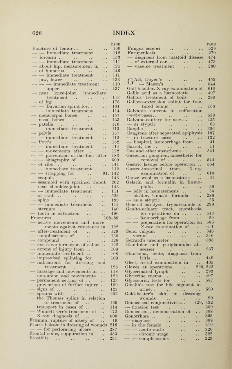 rAGE Fracture of femur .. • • 160 -immediate treatment , # 112 — forearm . . 153 -—- — immediate treatment # . 111 —- about hip, measurement in . . 124 — of humerus 146 —- — immediate treatment 111 -—- jaw, lower • . 133 -immediate treatment 110 -upper . . 137 — near knee-joint, immediate treatment . # 113 — of leg • . 178 -Bavarian splint for. . • • 104 •—• — immediate treatment . , 114 — metacarpal bones • • 157 -—- nasal bones . # 133 — patella 176 -immediate treatment . . 113 —- pelvis . . 157 —- —■ immediate treatment , . 112 — Pott’s # # 182 -immediate treatment , # 114 •— — movements after .. 122 -- prevention of flat-foot after 183 -skiagraphy of • • 609 — of ribs , # 141 —- — immediate treatment 112 -- strapping for 91, 142 — scapula • • 146 — sesamoid with sprained thumb 202 — near shoulder-joint 143 -immediate treatment # # 111 — of skull . . , , 523 —- spine • • 189 —■ — immediate treatment • • 112 —- sternum .. 140 — tooth in extraction # . 496 Fractures 108-88 —• active movements and move- ments against resistance in 122 — after-treatment of c . 129 — complications of 130 — compound • • 126 — excessive formation of callus • . 122 — extent of injury from . . • • 108 — immediate treatment . . , , 108 — improvised splinting for • . 109 — indications for dressing and treatment • a 125 —- massage and movements in , . 118 — non-union and movements , . 122 — permanent setting of . . , • 123 — prevention of further injury • • 109 — signs of . . • • 123 — sprains with • . 202 — the Thomas splint in relation to treatment of 169 — transport in cases of . . • • 114 —- Winnett Orr’s treatment of . , 172 — X-ray diagnosis of • , 608 Frsenum, rupture of arterv of , , 19 Friar’s balsam in dressing of wounds 218 —- — for perforating ulcers • . 287 Frontal sinus, suppuration in # . 453 Frostbite 234 Fungus cerebri Furunculosis — diagnosis from mastoid disease — of external ear .. — vaccine treatment GAG, Doyen’s — Mason’s Gall-bladder, X-ray examination of Gallic acid as a haemostatic Gallois’ treatment of boils Gallows-extension splint for frac¬ tured femur Galvanic current in suffocation t--i 0 cases. . Galvano-cautery for naevi. . — as styptic Ganglia Gangrene after separated epiphysis — in fracture cases — hospital, haemorrhage from Garrot, the .. Gas and ether anaesthesia .. Gasserian ganglion, anaesthetic for removal of . . Gastric lavage before operation .. Gastro-intestinal tract, X-ray examination of Gauze wool as a haemostatic Gelatin and formalin in haemo¬ philia — jelly in haematemesis . . — plaster, Unna’s—formula — as a styptic General paralysis, tryparsamide in Genito-urinary tract, anaesthesia for operations on ., —• — haemorrhage from . . — — preparation for operation on —- —- X-ray examination of Genu valgum — varum Gerrard’s ureometer Glandular and periglandular ab¬ scesses Glaucoma, acute, diagnosis from iritis . . Gleet, rectal examination in Gloves at operations .. 220 Glycerinated lymph Glycerine enema Glycosuria, tests for Gmelin’s test for bile pigment in urine. . Gold-beater’s skin in dressing wounds Gonococcal conjunctivitis.. 429, —- fixation test Gonococcus, demonstration of Gonorrhoea . . —■ diagnosis — in the female -- acute state — —■ chronic stage — — complications PAGE 529 279 474 473 280 455 544 610 497 280 166 538 425 63 356 187 132 31 11 541 544 564 610 61 38 34 286 25 299 543 29 566 611 346 346 585 267 449 405 222 293 407 587 590 90 432 309 308 308 308 319 320 322 323