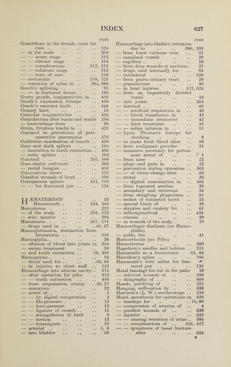 PAGE PAGE Gonorrhoea in the female, tests for Haemorrhage into bladder, retention cure .. . . 324 due to .. .. 386, 391 — in the male . . 309 •— from burst varicose vein 21 —■ — acute stage . . 313 — canalized vessels 20 -- chronic stage . . 314 — capillary. . . . . . 18 -complications 313, 315 — from deep wounds or cavities. . 21 —• —• subacute stage . . 314 — drugs used internally for 65 —• — tests of cure . . 318 — extradural 528 — metastatic 318, 321 — from genito-urinary tract 29 — retention of urine in . . 384, 389 — granulations 30 Gooch’s splinting . . 97 — in head injuries . . 522, 524 -in fractured femur . . . . 166 — from an imperfectly divided Gouty people, conjunctivitis in . . 433 vessel 18 Grady’s expression forceps . . 436 — into joints 354 Graefe’s cataract knife . . 448 — interna] . . 40 Granny knot 15 -artificial respiration in 43 Granular conjunctivitis . . 435 -blood transfusion in 43 Granulations after burns and scalds 256 -immediate treatment 42 — haemorrhage from 30 -later treatment 56 Groin, fistulous tracks in . . . . 421 -saline infusion in . . 51 Guaiacol in prevention of post- — Lynn Thomas’s forceps for operative pneumonia .. 576 checking 8 Guillotine enucleation of tonsils . . 456 — to make fresh blood after 56 Gum and chalk splints . . 106 — from malignant growths 31 — laceration in tooth extraction. . 496 — measures necessary for perma¬ — resin splints . . 102 nent arrest of r i Gumboil 265, 500 — from nose 22 Gum-elastic catheters . . 368 — plugs and pads in 22 — rectal bougies .. . . 405 — prevention during operation . . 563 Gummatous ulcers . . 326 —■ — of tissue change after 56 Gunshot wounds of head . . . . 530 — rectal 26 Guttapercha splints 101, 102 — •— digital examination in 404 -for fractured jaw . . . . 134 — from ruptured urethra 30 — secondary and recurrent 34 — from sloughing phagedaena . . 31 TT J3MATEMESIS 33 —■ socket of extracted tooth 25 -td Haematocele.. 234, 364 — special kinds of 18 Haematoma .. . . 233 — styptics and cautery for 61 — of the scalp 234, 523 — subconjunctival 428 — wit.'i sprains . . 204 — venous 20 Haematuria . . 587, 591 —< in wounds of the scalp. . 19 — drugs used in . . . .66, 67 Haemorrhagic diathesis {see Haemo¬ Haemoglobinuria, distinction from philia) haematuria . . . . 591 — pulse, the 41 Haemophilia.. 38 Haemorrhoids {see Piles) — effusion of blood into joints in 354 Haemothorax 360 — serum treatment 39 Hagedorn’s needles and holders . . 211 — and tooth extraction . . 25, 496 Hamamelis as a haemostatic 62, 66 Haemoptysis. . 34 Hamilton’s splint . . 166 — drugs used for .. ..65, 66 Hammond’s wire splint for frac¬ i — in injuries to chest wall . . 143 tured jaw 136 Haemorrhage into abscess cavity. . 274 Hand bandage for cut in the palm 19 — after operation for piles . . 312 —• infected wounds of 268 -tooth extraction . . 496 —• skiagraphy of . . 609 — from amputation stump . .35, 37 Hands, purifying of 222 — aneurysm 32 Hanging, suffocation by . . 538 — arrest of. . 1 Harrison’s (L. W.) urethroscope . . 316 — — by digital compression 3 Head, anaesthesia for operations on 526 -- filo-pressure. . 12 — bandage for .. .. ..76,80 — — forci-pressure 13 — compression of arteries of 4 -ligature of vessels . . 11 — gunshot wounds of 530 -- strangulation of limb 9 — injuries . . 522 -torsion 13 -causing retention of urine.. 386 —• — tourniquets .. 10 •—- — complications of . . 525, 527 — arterial .. .. 1, 3 —■ — symptoms of basal fracture — into bladder 29 after *. . . .. 524 *