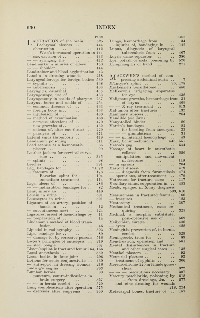 PAGE T ACERATION of the brain . . 525 ' Lachrymal abscess . . . . 444 — obstruction . . . . . . 44 2 -—- -—- West’s intranasal operation in 444 — sac, excision of . . . . . . 443 -- syringing the . . . . 442 Landmarks in injuries of elbow . . 150 — — shoulder . . . . . . 144 Landsteiner and blood agglutination 43 Lanolin in dressing wounds . . 218 Laryngeal forceps for foreign bodies 539 — syphilis . . . . . . . . 408 — tuberculosis . . . . . . 466 Laryngitis, catarrhal . . . . 465 Laryngoscope, use of . . . . 463 Laryngotomy in scalds of pharynx 257 Larynx, burns and scalds of . . 254 — common diseases of . . . . 463 — foreign body in. . . . . . 463 — intubation of . . . . 460 — method of examination . . 403 — nervous affections of . . . . 470 — new growths of. . . . . . 469 — oedema of, after cut throat . . 229 — paralysis of . . . . . . 471 Lateral sinus thrombosis . . . . 479 Laudanum poisoning . . . . 511 Lead acetate as a haemostatic .. 65 — plaster . . . . . . . . 90 Leather jackets for cervical curva¬ ture . . . . . . . . 345 — splints . . . . . . . . 98 Leeches .. . . . . .. 291 Leg, bandages for . . . . . .71, 72 — fracture of . . . . . . 178 -Bavarian splint for . . 104 — — immediate treatment .. 114 Legs, ulcers of . . . . . . 286 -indiarubber bandages for . . 82 Lens, injxxry to . . . . . . 440 Leucin m urine . . . . . . 591 Leucocytes in urine . . . . 591 Ligature of an artery, position of hands in .. . . . . 12 •— subcutaneous nasvi . . . . 424 Ligatures, arrest of haemorrhage by 11 — preparation of . . . . . . 14 Lindeman’s method of blood trans¬ fusion .. .. .. 46 Lipiodol in radiography . . . . 593 Lips, bandage for . . . . . . 80 — damage to, by corrosive poisons 516 Lister’s principles of antisepsis .. 219 — steel bougie . . . . . . 367 Liston’s splint in fractured femur 164, 166 Local anaesthesia . . . . . . 559 Loose bodies in knee-joint . . 206 Lotions for acute conjunctivitis . . 430 — antiseptic, in dressing wounds 216 Ludwig’s angina . . . . . . 263 Lumbar hernia . . . . . . 89 — puncture, contra-indications in brain surgery . . . . 527 -in hernia cerebri . . . . 529 Lung complications after operation 575 — exercises after empyema . . 360 PAGE Lungs, haemorrhage from . . 34 — injuries of, bandaging in . . 142 Lupus, diagnosis of laryngeal tuberculosis from . . . . 467 Luys’s urine separator . . .. 380 Lye, potash or soda, poisoning by 520 Lymphangitis of hand . . . . 271 ]\ /T ACEWEN’S method of com- ^ pressing abdominal aorta . . 7 M'Intyre’s splint . . . . 96, 178 Mackenzie’s tonsillotome . . . . 456 McKeown’s irrigating apparatus for eye . . . . .. 438 Malignant growths, haemorrhage from 31 -of larynx — — X-ray treatment Mal-union after fractures Mammary abscess . . Mandible (see Jaw) Many-tailed binder Martin’s bandages -for bleeding from aneurysm — — -— granulations — — in internal haemorrhage Mask, Schimmelbusch’s Mason’s gag Massage of heart in anaesthetic collapse — manipulation, and movement in fractures — in sprains Mastoid disease -—- — diagnosis from furunculosis — operations, after-treatment Mattresses for fracture cases Maxillary sinus, suppuration in . . Meals, opaque, in X-ray diagnosis 469 613 132 264 80 82 33 31 43 546, 551 . . 544 556 118 204 479 474 479 117 453 593, 610 Measurement in fractured femur. . 160 — fractures.. .. .. .. 123 Meatotomy . . . . . . . . 387 Mechanical treatment, cases re¬ quiring .. . . .. 329 Medinal, a morphia substitrxte, post-operative use of . . 569 Meibomian curette.. .. .. 436 — cysts . . . . . . . . 428 Meningitis, prevention of, in hernia cerebri . . . . . . 529 Meningocele, truss for . . . . 89 Menstruation, operation and . . 561 Mental disturbances in fracture and other surgical cases . . 132 Menthol plasters . . . . .. 93 Mercurial plasters . . . . . . 93 — treatment of syphilis . . . . 300 Mercurochrome-220 in female gonor¬ rhoea .. .. .. 322 — — — precautions necessary 307 Mercury perchloride, poisoning by 518 -from dressings, &c. . . 577 — and zinc dressing for wounds 218, 224 Metacarpal bones, fracture of . . 157