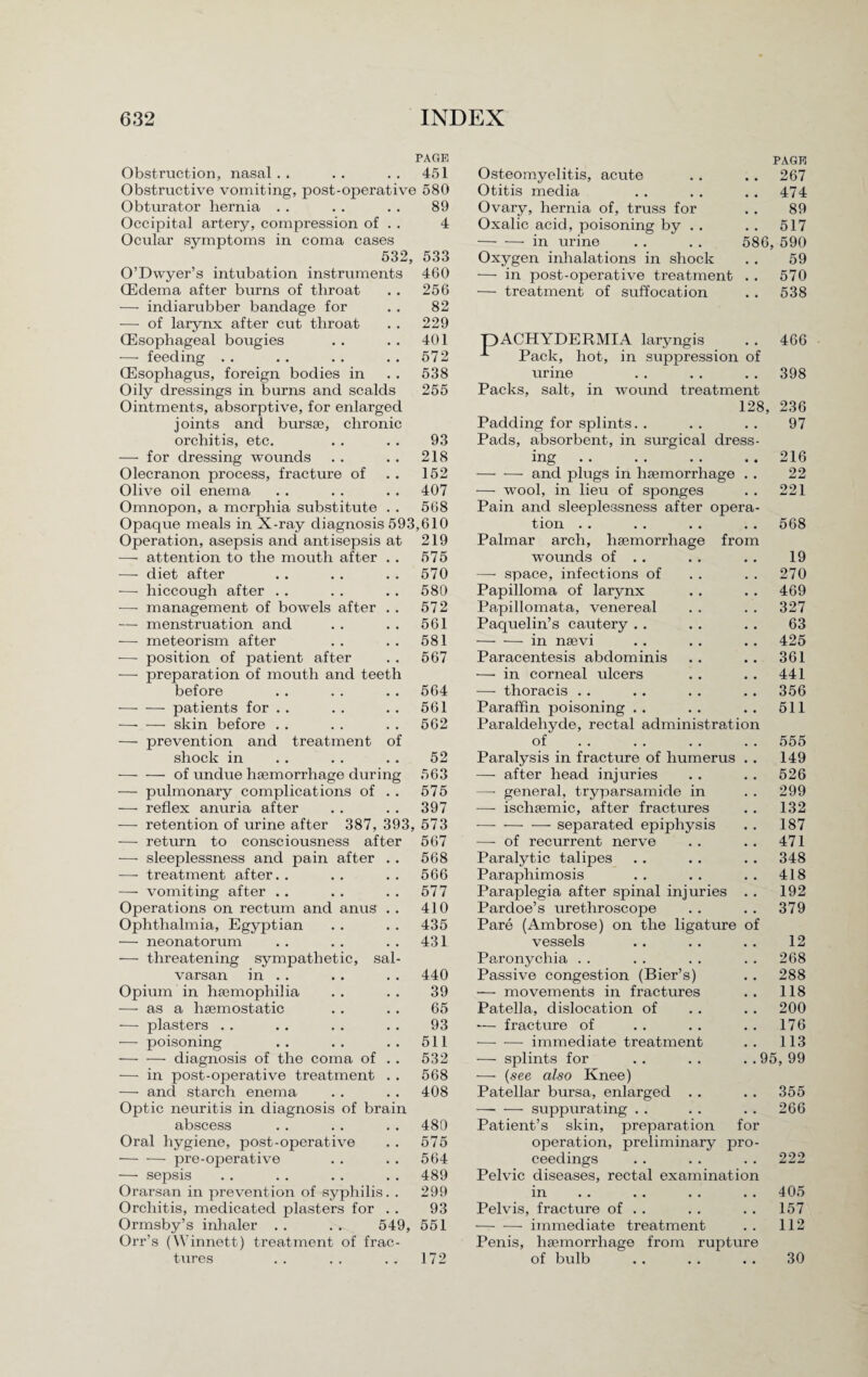 Obstruction, nasal . . PAGE 451 Osteomyelitis, acute PAGE 267 Obstructive vomiting, post-operative 580 Otitis media 474 Obturator hernia 89 Ovary, hernia of, truss for 89 Occipital artery, compression of . . 4 Oxalic acid, poisoning by . . 517 Ocular symptoms in coma cases -in urine . . . . 586, 590 532, 533 Oxygen inhalations in shock 59 O’Dwyer’s intubation instruments 460 — in post-operative treatment . . 570 (Edema after burns of throat 256 — treatment of suffocation 538 — indiarubber bandage for — of larynx after cut throat (Esophageal bougies 82 229 401 pACHYDERMIA laryngis Pack, hot, in suppression of 466 -—- feeding . . 572 (Esophagus, foreign bodies in 538 urine 398 Oily dressings in burns and scalds 255 Packs, salt, in wound treatment Ointments, absorptive, for enlarged 128, 236 joints and bursae, chronic Padding for splints. . 97 orchitis, etc. 93 Pads, absorbent, in surgical dress¬ — for dressing wounds 218 ing 216 Olecranon process, fracture of 152 -and plugs in haemorrhage . . 22 Olive oil enema 407 — wool, in lieu of sponges 221 Omnopon, a morphia substitute . . 568 Pain and sleeplessness after opera¬ Opaque meals in X-ray diagnosis 593,610 tion 568 Operation, asepsis and antisepsis at 219 Palmar arch, haemorrhage from -— attention to the mouth after . . 575 wounds of .. 19 — diet after 570 — space, infections of 270 -—- hiccough after . . 580 Papilloma of larynx 469 -—- management of bowels after . . 572 Papillomata, venereal Paquelin’s cautery . . 327 — menstruation and 561 63 — meteorism after 581 -in nsevi 425 -—- position of patient after 567 Paracentesis abdominis 361 — preparation of mouth and teeth — in corneal ulcers 441 before 564 — thoracis . . 356 -patients for . . 561 Paraffin poisoning .. 511 —• — skin before . . 562 Paraldehyde, rectal administration — prevention and treatment of of 555 shock in 52 Paralysis in fracture of humerus . . 149 -- of undue haemorrhage during 563 — after head injuries 526 — pulmonary complications of . . 575 — general, tryparsamide in 299 — reflex anuria after 397 — ischaemic, after fractures 132 -—- retention of urine after 387, 393, 573 -— separated epiphysis 187 — return to consciousness after 567 — of recurrent nerve 471 •—- sleeplessness and pain after .. 568 Paralytic talipes 348 —• treatment after. . 566 Paraphimosis 418 — vomiting after .. 577 Paraplegia after spinal injuries . . Pardoe’s urethroscope 192 Operations on rectum and anus . . 410 379 Ophthalmia, Egyptian 435 Pare (Ambrose) on the ligature of — neonatorum 431 vessels 12 — threatening sympathetic, sal- Paronychia 268 varsan in .. 440 Passive congestion (Bier’s) 288 Opium in hajmophilia 39 — movements in fractures 118 — as a haemostatic 65 Patella, dislocation of 200 — plasters . . 93 — fracture of 176 — poisoning 511 -immediate treatment 113 -diagnosis of the coma of . . 532 — splints for . . . . . . 95, 99 — in post-operative treatment . . 568 — {see also Knee) — and starch enema 408 Patellar bursa, enlarged . . 355 Optic neuritis in diagnosis of brain -suppurating . . 266 abscess 480 Patient’s skin, preparation for Oral hygiene, post-operative 575 operation, preliminary pro¬ -pre-operative 564 ceedings 222 — sepsis 489 Pelvic diseases, rectal examination Orarsan in prevention of syphilis. . 299 in 405 Orchitis, medicated plasters for . . 93 Pelvis, fracture of . . 157 Ormsby’s inhaler . . . . 549, Orr’s (Winnett) treatment of frac¬ tures 551 -immediate treatment 112 172 Penis, haemorrhage from rupture of bulb 30