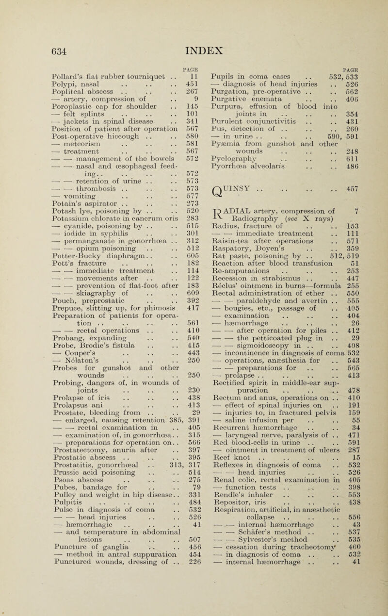 PAGE PAGE Pollard’s flat rubber tourniquet . . 11 Pupils in coma cases . . 532, 533 Polypi, nasal 451 •—- diagnosis of head injuries 526 Popliteal abscess . . 267 Purgation, pre-operative . . 562 — artery, compression of 9 Purgative enemata 406 Poroplastic cap for shoulder 145 Purpura, effusion of blood into — felt splints 101 joints in 354 -— jackets in spinal disease 341 Purulent conjunctivitis 431 Position of patient after operation 567 Pus, detection of . . 260 Post-operative hiccough . . 580 — in urine . . .. . . 590, 591 — meteorism 581 Pyaemia from gunshot and other — treatment 567 wounds 248 -management of the bowels 572 Pyelography 611 -nasal and oesophageal feed¬ Pyorrhoea alveolaris 486 ing. . 572 -retention of mine . . 573 — — thrombosis . . 573 pvUINSY. 457 —■ vomiting 577 W Potain’s aspirator 273 Potash lye, poisoning by 520 Th ADIAL artery, compression of 7 Potassium chlorate in cancrum oris 283 Radiography (see X rays) —• cyanide, poisoning by . . 515 Radius, fracture of 153 —• iodide in syphilis 301 — -—- immediate treatment 111 —■ permanganate in gonorrhoea . . 312 Raisin-tea after operations 571 — — opium poisoning 512 Raspatory, Doyen’s 359 Potter-Bucky diaphragm 605 Rat paste, poisoning by . . 512 , 519 Pott’s fracture 182 Reaction after blood transfusion 51 —• — immediate treatment 114 Re-amputations 253 — -—- movements after 122 Recession in strabismus 447 — -—- prevention of flat-foot after 183 Reclus’ ointment in burns—formula 255 -skiagraphy of 609 Rectal administration of ether . . 550 Pouch, preprostatic 392 — —• paraldehyde and avertin . . 555 Prepuce, slitting up, for phimosis 417 — bougies, etc., passage of 405 Preparation of patients for opera¬ — examination 404 tion . . 561 -—- haemorrhage 26 —— — rectal operations 410 -after operation for piles . . 412 Probang, expanding 540 -the petticoated plug in 29 Probe, Brodie’s fistula 415 -sigmoidoscopy in . . 408 — Couper’s 443 — incontinence in diagnosis of coma 532 —■ Nelaton’s 250 — operations, anaesthesia for 543 Probes for gunshot and other — — preparations for 565 wounds 250 — prolapse . . 413 Probing, dangers of, in wounds of Rectified spirit in middle-ear sup¬ joints 230 puration 478 Prolapse of iris 438 Rectum and anus, operations on . . 410 Prolapsus ani 413 — effect of spinal injuries on 191 Prostate, bleeding from . . 29 — injuries to, in fractured pelvis 159 — enlarged, causing retention 385 391 -—- saline infusion per 55 — -—- rectal examination in 405 Recurrent haemorrhage 34 — examination of, in gonorrhoea. . 315 — laryngeal nerve, paralysis of . . 471 — preparations for operation on. . 566 Red blood-cells in urine . . 591 Prostatectomy, anuria after 397 — ointment in treatment of ulcers 287 Prostatic abscess . . 395 Reef knot 15 Prostatitis, gonorrhoeal . . 313 317 Reflexes in diagnosis of coma 532 Prussic acid poisoning 514 -head injuries 526 Psoas abscess 275 Renal colic, rectal examination in 405 Pubes, bandage for 79 — function tests 398 Pulley and weight in hip disease. . 331 Rendle’s inhaler 553 Pulpitis 484 Repositor, iris 438 Pulse in diagnosis of coma 532 Respiration, artificial, in anaesthetic — ■—- head injuries 526 collapse 556 — haemorrhagic 41 — .— internal haemorrhage 43 — and temperature in abdominal — — Schafer’s method . . 537 lesions 507 — — Sylvester’s method 535 Puncture of ganglia 456 — cessation during tracheotomy* 460 — method in antral suppuration 454 — in diagnosis of coma . . 532 Punctured wounds, dressing of . . 226 — internal haemorrhage . . 41