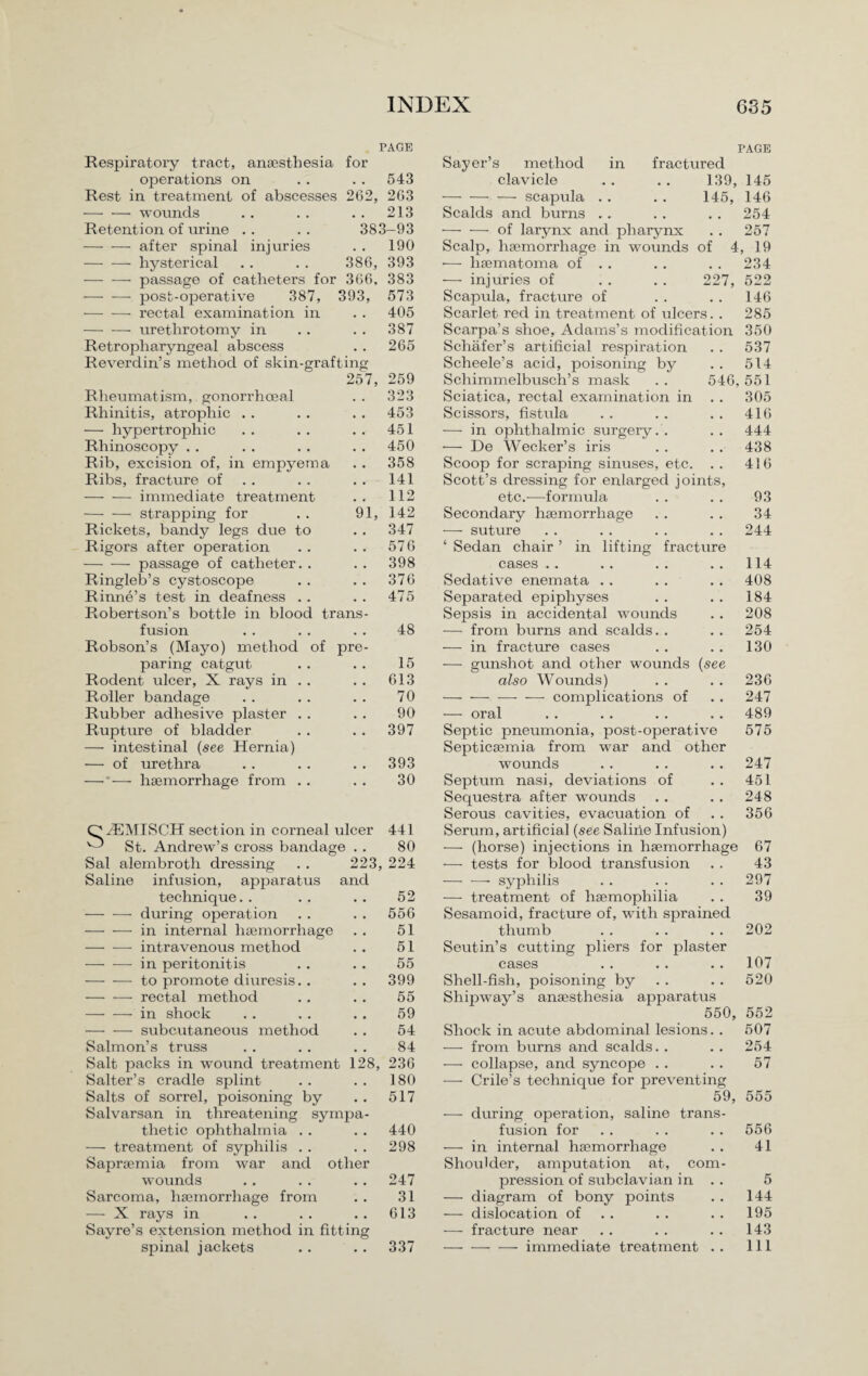 PAGE Respiratory tract, anaesthesia for operations on . . . . 543 Rest in treatment of abscesses 262, 263 -wounds . . . . . . 213 Retention of urine . . . . 383-93 -after spinal injuries . . 190 — — hysterical . . . . 386, 393 — -—- passage of catheters for 366, 383 •-post-operative 387, 393, 573 — -—- rectal examination in . . 405 — — urethrotomy in . . . . 387 Retropharyngeal abscess . . 265 Reverdin’s method of skin-grafting 257, 259 Rheumatism, gonorrhoeal Rhinitis, atrophic . . — hypertrophic Rhinoscopy . . Rib, excision of, in empyema Ribs, fracture of -immediate treatment -strapping for Rickets, bandy legs due to Rigors after operation -passage of catheter. . Ringleb’s cystoscope Rinne’s test in deafness . . Robertson’s bottle in blood trans fusion Robson’s (Mayo) method of pre paring catgut Rodent ulcer, X rays in Roller bandage Rubber adhesive plaster Rupture of bladder — intestinal {see Hernia) — of urethra Sayer’s method clavicle -scapula Scalds and burns PAGE in fractured 139, 145 145, 146 .254 9 323 453 451 450 358 141 112 1, 142 347 576 398 376 475 48 15 613 70 90 397 393 -of larynx and pharynx . . 257 Scalp, haemorrhage in wounds of 4, 19 -— haematoma of . . . . . . 234 — injuries of . . . . 227, 522 Scapula, fracture of . . . . 146 Scarlet red in treatment of ulcers. . 285 Scarpa’s shoe, Adams’s modification 350 Schafer’s artificial respiration . . 537 Scheele’s acid, poisoning by . . 514 Schimmelbusch’s mask .. 546,551 Sciatica, rectal examination in . . 305 Scissors, fistula . . . . . . 416 -—■ in ophthalmic surgery. . . . 444 •— De Wecker’s iris . . . . 438 Scoop for scraping sinuses, etc. . . 416 Scott’s dressing for enlarged joints, etc.—formula . . . . 93 Secondary haemorrhage . . . . 34 — suture .. .. .. .. 244 ‘ Sedan chair ’ in lifting fracture cases . . . . . . . . 114 Sedative enemata . . . . . . 408 Separated epiphyses . . . . 184 Sepsis in accidental wounds . . 208 •— from burns and scalds. . . . 254 — in fracture cases . . . . 130 — gunshot and other wounds (see also Wounds) . . . . 236 --—- complications of . . 247 — oral .. . . . . . . 489 Septic pneumonia, post-operative 575 Septicaemia from war and other wounds . . . . .. 247 — *— haemorrhage from . . 30 Septum nasi, deviations of Sequestra after wounds Serous cavities, evacuation of 451 248 356 OiEMISCH sect ion in corneal ulcer ^ St. Andrew’s cross bandage . . 441 Serum, artificial (see Saline Infusion) 80 — (horse) injections in haemorrhage 67 Sal alembrotli dressing . . 223, 224 -—- tests for blood transfusion 43 Saline infusion, apparatus and —— —- syphilis 297 technique. . 52 — treatment of haemophilia 39 -during operation 556 Sesamoid, fracture of, with sprained -in internal haemorrhage 51 thumb 202 -intravenous method 51 Seutin’s cutting pliers for plaster -in peritonitis 55 cases 107 -to promote diuresis.. 399 Shell-fish, poisoning by 520 — — rectal method 55 Shipway’s anaesthesia apparatus - in shock 59 550, 552 -subcutaneous method 54 Shock in acute abdominal lesions. . 507 Salmon’s truss 84 — from burns and scalds. . 254 Salt packs in wound treatment 128, 236 -—- collapse, and syncope .. 57 Salter’s cradle splint Salts of sorrel, poisoning by Salvarsan in threatening sympa thetic ophthalmia . . — treatment of syphilis . . Sapraemia from war and other wounds Sarcoma, haemorrhage from — X rays in Sayre’s extension method in fitting spinal jackets 180 — Crile’s technique for preventing 517 59, 555 — during operation, saline trans- 440 fusion for . . . . . . 556 298 — in internal haemorrhage . . 41 Shoulder, amputation at, corn- 247 pression of subclavian in . . 5 31 — diagram of bony points . . 144 613 — dislocation of . . . . 195 — fracture near . . . . .. 143 337 -immediate treatment . . Ill