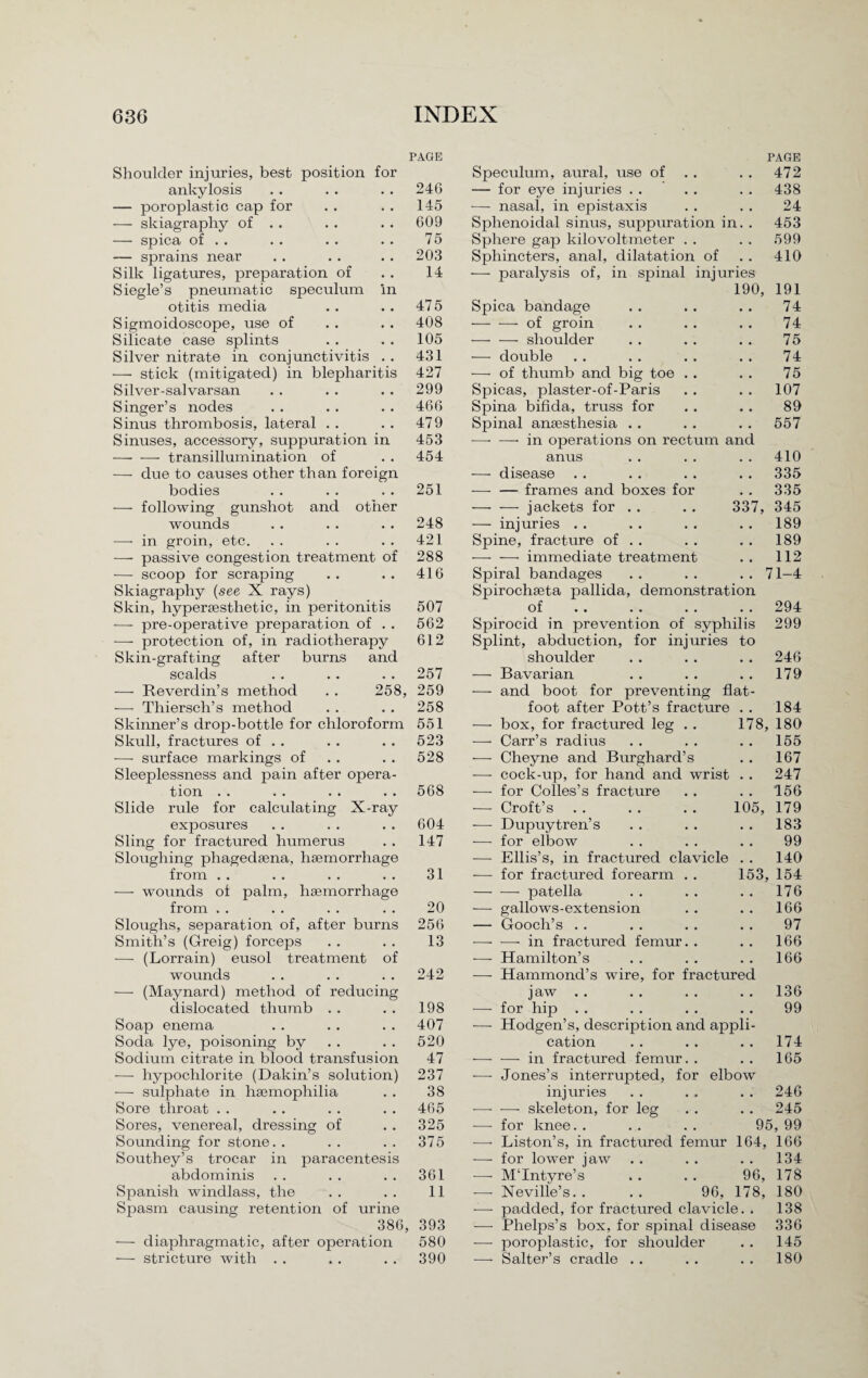 PAGE Shoulder injuries, best position for ankylosis . . . . . . 246 — poroplastic cap for . . . . 145 — skiagraphy of . . . . . . 609 — spica of . . . . . . . . 75 — sprains near . . . . . . 203 Silk ligatures, preparation of . . 14 Siegle’s pneumatic speculum in otitis media . . . . 475 Sigmoidoscope, use of . . . . 408 Silicate case splints . . . . 105 Silver nitrate in conjunctivitis . . 431 — stick (mitigated) in blepharitis 427 Silver-salvarsan . . . . . . 299 Singer’s nodes . . . . . . 466 Sinus thrombosis, lateral . . . . 479 Sinuses, accessory, suppuration in 453 -transillumination of . . 454 -—- due to causes other than foreign bodies . . . . . . 251 — following gunshot and other wounds . . . . .. 248 —- in groin, etc. . . . . . . 421 — passive congestion treatment of 288 — scoop for scraping . . . . 416 Skiagraphy (see X rays) Skin, hyperaesthetic, in peritonitis 507 -—- pre-operative preparation of . . 562 -—- protection of, in radiotherapy 612 Skin-grafting after burns and scalds . . . . . . 257 -—- Reverdin’s method . . 258, 259 -—- Thiersch’s method . . . . 258 Skinner’s drop-bottle for chloroform 551 Skull, fractures of . . . . . . 523 •—- surface markings of . . . . 528 Sleeplessness and pain after opera¬ tion .. . . . . .. 568 Slide rule for calculating X-ray exposures . . . . . . 604 Sling for fractured humerus . . 147 Sloughing phagedama, haemorrhage from . . . . . . . . 31 — wounds of palm, haemorrhage from . . . . . . . . 20 Sloughs, separation of, after burns 256 Smith’s (Greig) forceps . . . . 13 •—- (Lorrain) eusol treatment of wounds . . . . . . 242 -—- (Maynard) method of reducing dislocated thumb . . . . 198 Soap enema . . . . . . 407 Soda lye, poisoning by . . . . 520 Sodium citrate in blood transfusion 47 -—- hypochlorite (Dakin’s solution) 237 -—- sulphate in haemophilia . . 38 Sore throat . . .. . . . . 465 Sores, venereal, dressing of . . 325 Sounding for stone. . . . . . 375 Southey’s trocar in paracentesis abdominis . . . . . . 361 Spanish windlass, the . . . . 11 Spasm causing retention of urine 386, 393 -—- diaphragmatic, after operation 580 — stricture with . . . . . . 390 PAGE Speculum, aural, use of . . . . 472 — for eye injuries . . . . . . 438 -—- nasal, in epistaxis . . . . 24 Sphenoidal sinus, suppuration in. . 453 Sphere gap kilovoltmeter . . . . 599 Sphincters, anal, dilatation of . . 410 -—- paralysis of, in spinal injuries 190, 191 Spica bandage • • 74 — -—-of groin • • 74 — — shoulder • • 75 — double # # 74 — of thumb and big toe . . # # 75 Spicas, plaster-of-Paris • • 107 Spina bifida, truss for • • 89 Spinal anaesthesia . . • . 557 —• — in operations on rectum and anus . . 410 -—- disease . . . . 335 -—- — frames and boxes for 335 — — jackets for . . 337, 345 — injuries . . . . 189 Spine, fracture of . . • . 189 -—■ — immediate treatment , , 112 Spiral bandages • • 71-4 Spirochseta pallida, demonstration of.294 Spirocid in prevention of syphilis 299 Splint, abduction, for injuries to shoulder . . . . . . 246 — Bavarian . . . . .. 179 — and boot for preventing flat- foot after Pott’s fracture . . 184 -—- box, for fractured leg . . 178, 180 — Carr’s radius . . . . . . 155 — Cheyne and Burghard’s . . 167 — cock-up, for hand and wrist . . 247 -—- for Colles’s fracture . . . . 156 — Croft’s. 105, 179 -—- Dupuytren’s . . . . . . 183 -—- for elbow . . . . . . 99 —- Ellis’s, in fractured clavicle . . 140 -—- for fractured forearm . . 153, 154 -patella . . . . .. 176 -—- gallows-extension . . . . 166 — Gooch’s . . . . . . . . 97 —• — in fractured femur. . . . 166 -—- Hamilton’s . . . . . . 166 -—- Hammond’s wire, for fractured jaw .. . . . . .. 136 -—- for hip . . .. . . . . 99 •—- Hodgen’s, description and appli¬ cation . . . . .. 174 -—• — in fractured femur. . . . 165 -—- Jones’s interrupted, for elbow injuries . . . . . . 246 -skeleton, for leg .. . . 245 -—- for knee. . . . . . 95, 99 — Liston’s, in fractured femur 164, 166 ■—- for lower jaw . . . . . . 134 -—- MTntyre’s . . . . 96, 178 — Neville’s. . . . 96, 178, 180 -—- padded, for fractured clavicle. . 138 — Phelps’s box, for spinal disease 336 •—- poroplastic, for shoulder . . 145 -—- Salter’s cradle . . . . . . 180