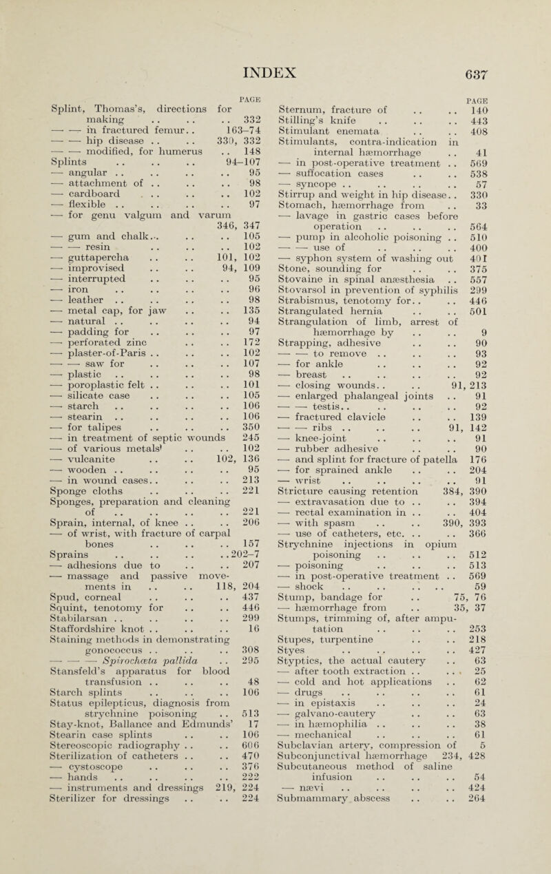 PAGE Splint, Thomas’s, directions for making . . . . . . 332 —• — in fractured femur. . 163-74 -hip disease . . . . 330, 332 -modified, for humerus . . 148 Splints . . . . . . 94—107 — angular . . . . . . . . 95 — attachment of . . . . . . 98 —* cardboard ... .. .. 102 -— flexible . . . . . . . . 97 for genu valgum and varum 346, 347 —- gum and chalk.-. • . • • 105 - resin • • • • 102 — guttapercha 101, 102 -—■ improvised 94, 109 — interrupted . . 95 —- iron • • • • 96 -—- leather . . • • • • 98 — metal cap, for jaw • • • • 135 -—- natural . . • • • • 94 — padding for • • • • 97 —• perforated zinc 172 -—- plaster-of-Paris . . . . 102 -—• — saw for • • • • 107 — plastic • • . . 98 — poroplastic felt . . • • • . 101 — silicate case • • • • 105 -—- starch • • • • 106 —■ stearin • • • • 106 -—- for talipes • • 350 — in treatment of septic wounds 245 -—- of various metals* • « • • 102 — vulcanite 102, 136 — wooden . . • • • • 95 — in wound cases. . • • • • 213 Sponge cloths Sponges, preparation and cleaning 221 of • • • • 221 Sprain, internal, of knee — of wrist, with fracture of carpal 206 bones 157 Sprains ..202-7 — adhesions due to •— massage and passive move- 207 ments m 118, 204 Spud, corneal • • • • 437 Squint, tenotomy for • • • . 446 Stabilarsan . . • • • • 299 Staffordshire knot . . • • 16 trating blood Staining methods in demon gonococcus . . —• — — Spirochceta pallida Stansfeld’s apparatus for transfusion . . Starch splints Status epilepticus, diagnosis from strychnine poisoning Stay-knot, Ballance and Edmunds Stearin case splints Stereoscopic radiography Sterilization of catheters — cystoscope — hands -—- instruments and dressings Sterilizer for dressings 308 295 48 106 513 17 106 .. 606 . . 470 . . 376 222 219, 224 224 Sternum, fracture of PAGE 140 Stilling’s knife # # 443 Stimulant enemata 408 Stimulants, contra-indication in internal haemorrhage • , 41 — in post-operative treatment . . 569 — suffocation cases . , 538 — syncope . . , . 57 Stirrup and weight in hip disease. . 330 Stomach, haemorrhage from • • 33 — lavage m gastric cases before operation • • 564 — pump in alcoholic poisoning • • 510 -- use of . # 400 — syphon system of washing out 401 Stone, sounding for . , 375 Stovaine in spinal anaesthesia , # 557 Stovarsol in prevention of syphilis 299 Strabismus, tenotomy for. . 446 Strangulated hernia , . 501 Strangulation of limb, arrest of haemorrhage by • • 9 Strapping, adhesive • • 90 -to remove . . , , 93 — for ankle # 9 92 — breast , # 92 — closing wounds. . 91, 213 — enlarged phalangeal joints • . 91 -testis. . , , 92 — fractured clavicle , . 139 - ribs .. 91, 142 — knee-joint 91 — rubber adhesive # . 90 — and splint for fracture of patella 176 — for sprained ankle • • 204 — wrist # . 91 Stricture causing retention 384, 390 — extravasation due to . . • , 394 — rectal examination in . . 404 — with spasm 390, 393 — use of catheters, etc. . . a . 366 Strychnine injections in opium poisoning • • 512 — poisoning • • 513 — in post-operative treatment • . 569 — shock 59 Stump, bandage for 75 76 -—• haemorrhage from 35 37 Stumps, trimming of, after ampu- tation 253 Stupes, turpentine 218 Styes 427 Styptics, the actual cautery 63 — after tooth extraction . . • • i 25 — cold and hot applications 62 — drugs 61 — in epistaxis 24 -—- galvano-cautery 63 — in haemophilia . . 38 — mechanical 61 Subclavian artery, compression of 5 Subconjunctival haemorrhage 234, 428 Subcutaneous method of saline infusion . , 54 — naevi . # 424 Submammary abscess . . 264