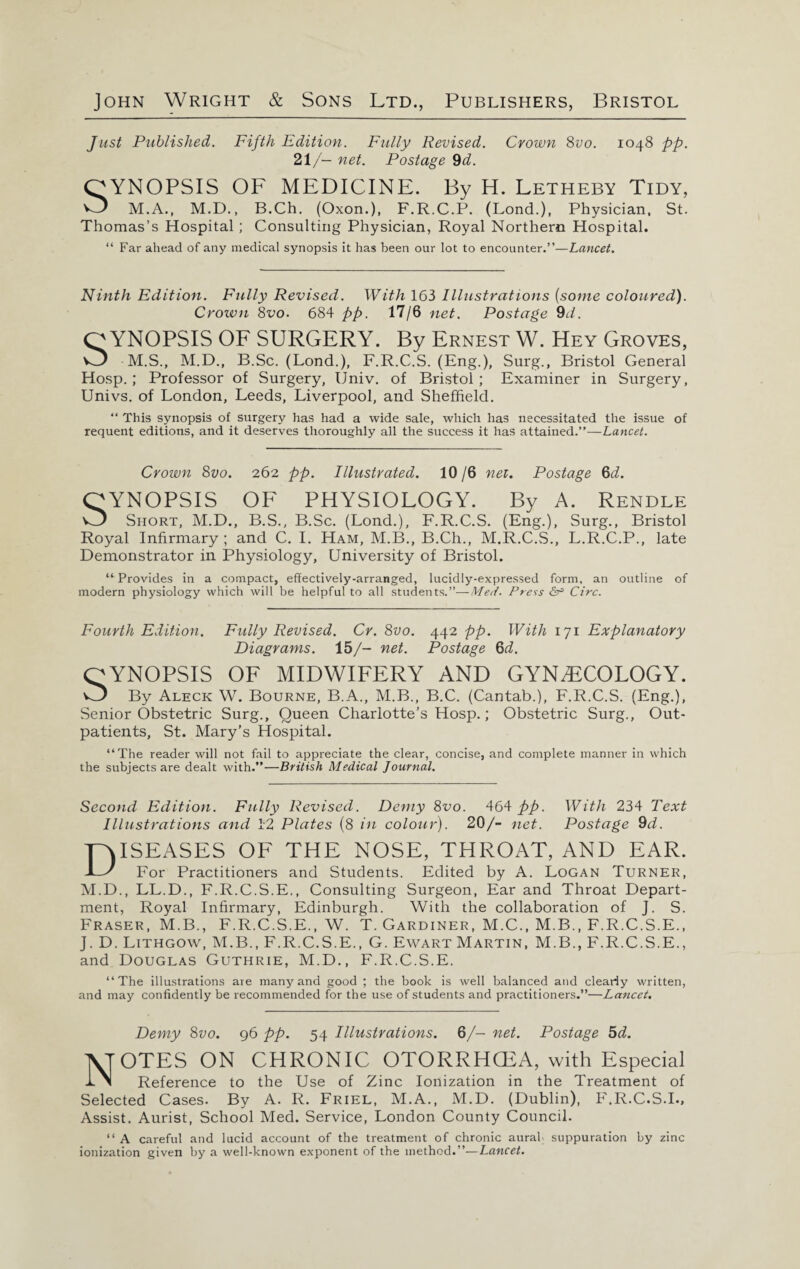 Just Published. Fifth Edition. Fully Revised. Crown 8vo. 1048 pp. 21/- net. Postage 9d. QYNOPSIS OF MEDICINE. By H. Letheby Tidy, v3 M.A., M.D., B.Ch. (Oxon.), F.R.C.P. (Lond.), Physician. St. Thomas’s Hospital ; Consulting Physician, Royal Northern Hospital. “ Far ahead of any medical synopsis it has been our lot to encounter.”—Lancet. Ninth Edition. Fully Revised. With 163 Illustrations (some coloured). Crozvn 8vo. 684 pp. 17/6 net. Postage 9d. QYNOPSIS OF SURGERY. By Ernest W. Hey Groves, M.S., M.D., B.Sc. (Lond.), F.R.C.S. (Eng.), Surg., Bristol General Hosp.; Professor of Surgery, Univ. of Bristol; Examiner in Surgery, Univs. of London, Leeds, Liverpool, and Sheffield. “ This synopsis of surgery has had a wide sale, which has necessitated the issue of requent editions, and it deserves thoroughly all the success it has attained.”—Lancet. Crown 8vo. 262 pp. Illustrated. 10/6 nei. Postage 6d. QYNOPSIS OF PHYSIOLOGY. By A. Rendle Short, M.D., B.S., B.Sc. (Lond.), F.R.C.S. (Eng.), Surg., Bristol Royal Infirmary ; and C. I. Ham, M.B., B.Ch., M.R.C.S., L.R.C.P., late Demonstrator in Physiology, University of Bristol. “ Provides in a compact, effectively-arranged, lucidly-expressed form, an outline of modern physiology which will be helpful to all students.”—Med. Press &r> Circ. Fourth Edition. Fully Revised. Cr. 8vo. 442 pp. With 171 Explanatory Diagrams. 15/- net. Postage 6d. QYNOPSIS OF MIDWIFERY AND GYNAECOLOGY. v/} By Aleck W. Bourne, B.A., M.B., B.C. (Cantab.), F.R.C.S. (Eng.), Senior Obstetric Surg., Queen Charlotte’s Hosp.; Obstetric Surg., Out¬ patients, St. Mary’s Hospital. “The reader will not fail to appreciate the clear, concise, and complete manner in which the subjects are dealt with.”—British Medical Journal. Second Edition. Fully Revised. Demy 8vo. 464 pp. With 234 Text Illustrations and 12 Plates (8 in colour). 20/- net. Postage 9d. Diseases of the nose, throat, and ear. For Practitioners and Students. Edited by A. Logan Turner, M.D., LL.D., F.R.C.S.E., Consulting Surgeon, Ear and Throat Depart¬ ment, Royal Infirmary, Edinburgh. With the collaboration of J. S. Fraser, M.B., F.R.C.S.E., W. T. Gardiner, M.C., M.B., F.R.C.S.E., J. D. Lithgow, M.B., F.R.C.S.E., G. Ewart Martin, M.B., F.R.C.S.E., and Douglas Guthrie, M.D., F.R.C.S.E. “The illustrations are many and good ; the book is well balanced and clearly written, and may confidently be recommended for the use of students and practitioners.”—Lancet. Demy 8vo. 96 pp. 54 Illustrations. 6/— net. Postage 5d. NOTES ON CHRONIC OTORRHCEA, with Especial Reference to the Use of Zinc Ionization in the Treatment of Selected Cases. By A. R. Friel, M.A., M.D. (Dublin), F.R.C.S.I., Assist. Aurist, School Med. Service, London County Council. “ A careful and lucid account of the treatment of chronic aural- suppuration by zinc ionization given by a well-known exponent of the method.”—Lancet.