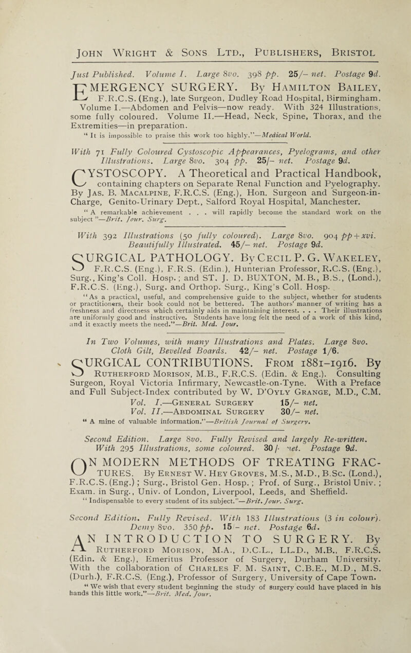 Just Published. Volume I. Large 8vo. 398 pp. 25/- net. Postage 9d. EMERGENCY SURGERY. By Hamilton Bailey, F.R.C.S. (Eng.), late Surgeon, Dudley Road Hospital, Birmingham. Volume I.—Abdomen and Pelvis—now ready. With 324 Illustrations, some fully coloured. Volume II.—Head, Neck, Spine, Thorax, and the Extremities—in preparation. “It is impossible to praise this work too highly.”— Medical World. With 71 Fully Coloured Cystoscopic Appearances, Pyelograms, and other Illustrations. Large 8vo. 304 pp. 25/- net. Postage 9d. Y^YSTOSCOPY. A Theoretical and Practical Handbook, V_^ containing chapters on Separate Renal Function and Pyelography. By Jas. B. Macalpine, F.R.C.S. (Eng.), Hon. Surgeon and Surgeon-in- Charge, Genito-Urinary Dept., Salford Royal Hospital, Manchester. “ A remarkable achievement . . . will rapidly become the standard work on the subject ”—Br it. Jour. Surg. With 392 Illustrations (50 fully coloured). Large 8vo. 904 pp + xvi. Beautifully Illustrated. 45/- net. Postage 9d. OURGICAL PATHOLOGY. By Cecil P. G. Wakeley, ^-0 F.R.C.S. (Eng.), F.R.S. (Edin.), Hunterian Professor, R.C.S. (Eng.), Surg..King’s Coll. Hosp.; and ST. J. D. BUXTON, M.B., B.S., (Lond.), F.R.C.S. (Eng.), Surg. and Orthop. Surg., King’s Coll. Hosp. ‘‘As a practical, useful, and comprehensive guide to the subject, whether for students or practitioners, their book could not be bettered. The authors’ manner of writing has a freshness and directness which certainly aids in maintaining interest. . . . Their illustrations are uniformly good and instructive. Students have long felt the need of a work of this kind, and it exactly meets the need .—Brit. Med. Jour. In Two Volumes, with many Illustrations and Plates. Large 8vo. Cloth Gilt, Bevelled Boards. 42/- net. Postage 1/6. OURGICAL CONTRIBUTIONS. From 1881-1916. By w Rutherford Morison, M.B., F.R.C.S. (Edin. & Eng.). Consulting Surgeon, Royal Victoria Infirmary, Newcastle-on-Tyne. With a Preface and Full Subject-Index contributed by W. D’Oyly Grange, M.D., C.M. Vol. I.—General Surgery 15/- net. Vol. II.—Abdominal Surgery 30/- net. “ A mine of valuable information.”—British Journal of Surgery. Second Edition. Large 8vo. Fully Revised and largely Re-written. With 295 Illustrations, some coloured. 30 /■ net. Postage 9d. G\N MODERN METHODS OF TREATING FRAC- W TURES. By Ernest W. Hey Groves, M.S., M.D., B.Sc. (Lond.), F.R.C.S. (Eng.) ; Surg., Bristol Gen. Hosp. ; Prof, of Surg., Bristol Univ. ; Exam, in Surg., Univ. of London, Liverpool, Leeds, and Sheffield. “ Indispensable to every student of its subject.”—Brit. Jour. Surg. Second Edition. Fully Revised. With 183 Illustrations (3 in colour). Demy 8vo. 350 pp. 15 - net. Postage 6d. AN INTRODUCTION TO SURGERY. By Cl. Rutherford Morison, M.A., D.C.L., LL.D., M.B., F.R.C.S. (Edin. & Eng.), Emeritus Professor of Surgery, Durham University. With the collaboration of Charles F. M. Saint, C.B.E., M.D., M.S. (Durh.), F.R.C.S. (Eng.), Professor of Surgery, University of Cape Town. “ We wish that every student beginning the study of surgery could have placed in his hands this little work.”—Brit. Med. Jour.