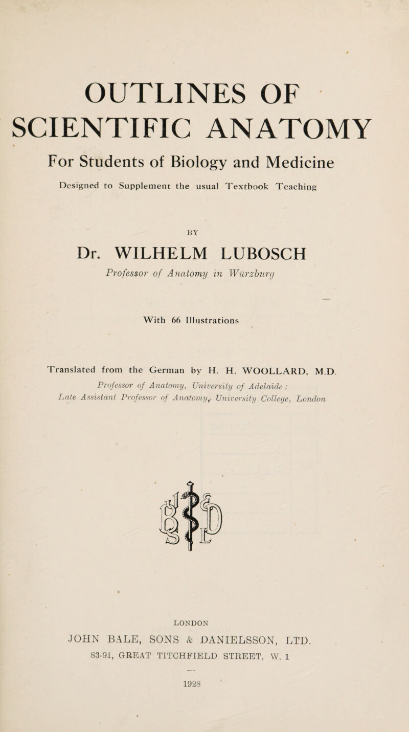 SCIENTIFIC ANATOMY For Students of Biology and Medicine Designed to Supplement the usual Textbook Teaching BY Dr. WILHELM LUBOSCH Professor of Anatomy in Wurzburg With 66 Illustrations Translated from the German by H. H. WOOLLARD, M.D. Professor of Anatomy, University of Adelaide ; Late Assistant Professor of AnatomyUniversity College, London LONDON JOHN BALE, SONS & DANIELSSON, LTD. 83-91, GREAT TITCHFIELD STREET, W. 1 1928