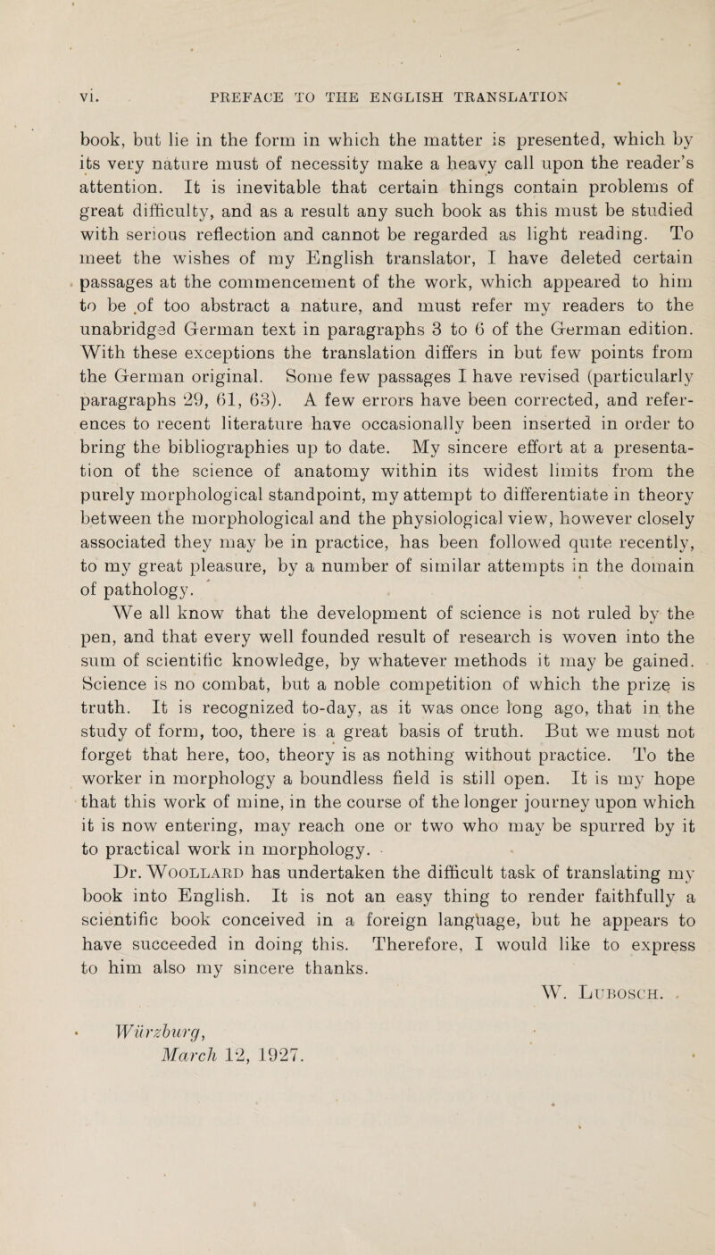 book, but lie in the form in which the matter is presented, which by its very nature must of necessity make a heavy call upon the reader’s attention. It is inevitable that certain things contain problems of great difficulty, and as a result any such book as this must be studied with serious reflection and cannot be regarded as light reading. To meet the wishes of my English translator, I have deleted certain passages at the commencement of the work, which appeared to him to be .of too abstract a nature, and must refer my readers to the unabridged German text in paragraphs 3 to 6 of the German edition. With these exceptions the translation differs in but few points from the German original. Some few passages I have revised (particularly paragraphs 29, 61, 63). A few errors have been corrected, and refer¬ ences to recent literature have occasionally been inserted in order to bring the bibliographies up to date. My sincere effort at a presenta¬ tion of the science of anatomy within its widest limits from the purely morphological standpoint, my attempt to differentiate in theory between the morphological and the physiological view, however closely associated they may be in practice, has been followed quite recently, to my great pleasure, by a number of similar attempts in the domain of pathology. We all know that the development of science is not ruled by the pen, and that every well founded result of research is woven into the sum of scientific knowledge, by whatever methods it may be gained. Science is no combat, but a noble competition of which the prize is truth. It is recognized to-day, as it was once long ago, that in the study of form, too, there is a great basis of truth. But we must not forget that here, too, theory is as nothing without practice. To the worker in morphology a boundless field is still open. It is my hope that this work of mine, in the course of the longer journey upon which it is now entering, may reach one or two who may be spurred by it to practical work in morphology. Dr. Woollard has undertaken the difficult task of translating my book into English. It is not an easy thing to render faithfully a scientific book conceived in a foreign language, but he appears to have succeeded in doing this. Therefore, I would like to express to him also my sincere thanks. W. Lubosch. • Würzburg, March 12, 1927.