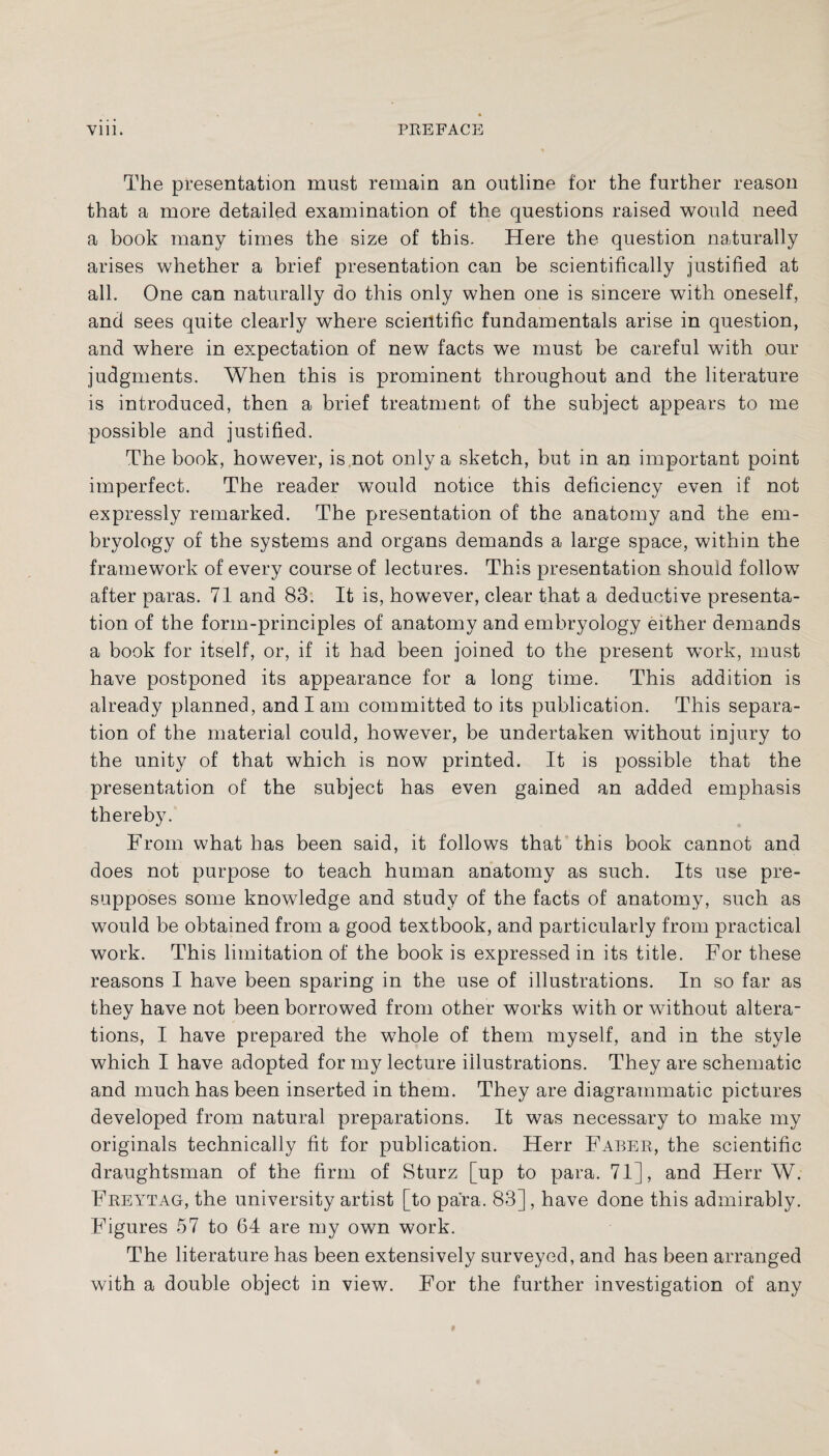 The presentation must remain an outline for the further reason that a more detailed examination of the questions raised would need a book many times the size of this. Here the question naturally arises whether a brief presentation can be scientifically justified at all. One can naturally do this only when one is sincere with oneself, and sees quite clearly where scientific fundamentals arise in question, and where in expectation of new facts we must be careful with our judgments. When this is prominent throughout and the literature is introduced, then a brief treatment of the subject appears to me possible and justified. The book, however, is not only a sketch, but in an important point imperfect. The reader would notice this deficiency even if not expressly remarked. The presentation of the anatomy and the em¬ bryology of the systems and organs demands a large space, within the framework of every course of lectures. This presentation should follow after paras. 71 and 83. It is, however, clear that a deductive presenta¬ tion of the form-principles of anatomy and embryology either demands a book for itself, or, if it had been joined to the present work, must have postponed its appearance for a long time. This addition is already planned, and I am committed to its publication. This separa¬ tion of the material could, however, be undertaken without injury to the unity of that which is now printed. It is possible that the presentation of the subject has even gained an added emphasis thereby. From what has been said, it follows that this book cannot and does not purpose to teach human anatomy as such. Its use pre¬ supposes some knowledge and study of the facts of anatomy, such as would be obtained from a good textbook, and particularly from practical work. This limitation of the book is expressed in its title. For these reasons I have been sparing in the use of illustrations. In so far as they have not been borrowed from other works with or without altera¬ tions, I have prepared the whole of them myself, and in the style which I have adopted for my lecture illustrations. They are schematic and much has been inserted in them. They are diagrammatic pictures developed from natural preparations. It was necessary to make my originals technically fit for publication. Herr Faber, the scientific draughtsman of the firm of Sturz [up to para. 71], and Herr W. Freytag, the university artist [to para. 83] , have done this admirably. Figures 57 to 64 are my own work. The literature has been extensively surveyed, and has been arranged with a double object in view. For the further investigation of any