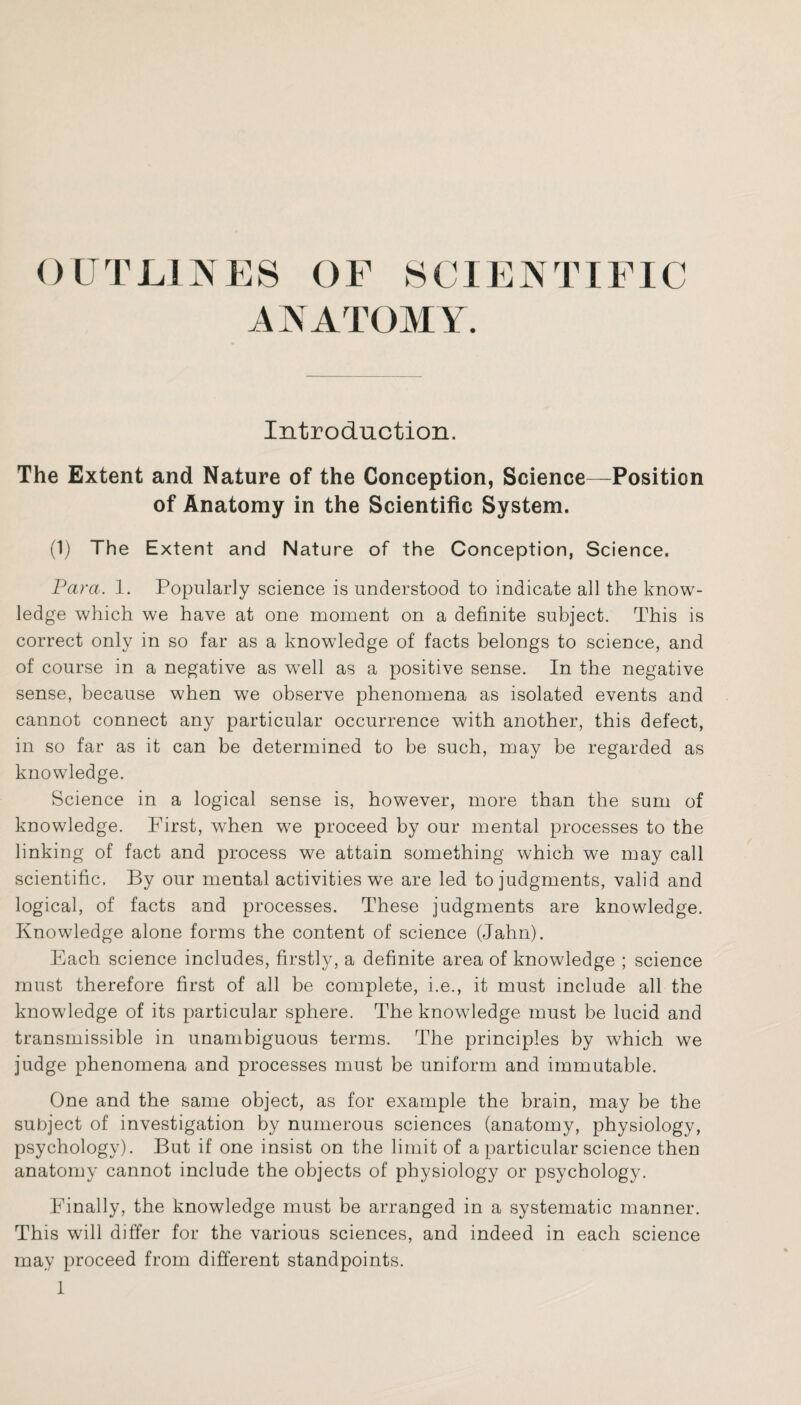 OUTLINES OF SCIENTIFIC ANATOMY. Introduction. The Extent and Nature of the Conception, Science—Position of Anatomy in the Scientific System. (1) The Extent and Nature of the Conception, Science. Para. 1. Popularly science is understood to indicate all the know¬ ledge which we have at one moment on a definite subject. This is correct only in so far as a knowledge of facts belongs to science, and of course in a negative as well as a positive sense. In the negative sense, because when we observe phenomena as isolated events and cannot connect any particular occurrence with another, this defect, in so far as it can be determined to be such, may be regarded as knowledge. Science in a logical sense is, however, more than the sum of knowledge. First, w7hen we proceed by our mental processes to the linking of fact and process we attain something which we may call scientific. By our mental activities we are led to judgments, valid and logical, of facts and processes. These judgments are knowledge. Knowledge alone forms the content of science (Jahn). Each science includes, firstly, a definite area of knowledge ; science must therefore first of all be complete, i.e., it must include all the knowledge of its particular sphere. The knowledge must be lucid and transmissible in unambiguous terms. The principles by which we judge phenomena and processes must be uniform and immutable. One and the same object, as for example the brain, may be the subject of investigation by numerous sciences (anatomy, physiology, psychology). But if one insist on the limit of a particular science then anatomy cannot include the objects of physiology or psychology. Finally, the knowledge must be arranged in a systematic manner. This will differ for the various sciences, and indeed in each science may proceed from different standpoints.
