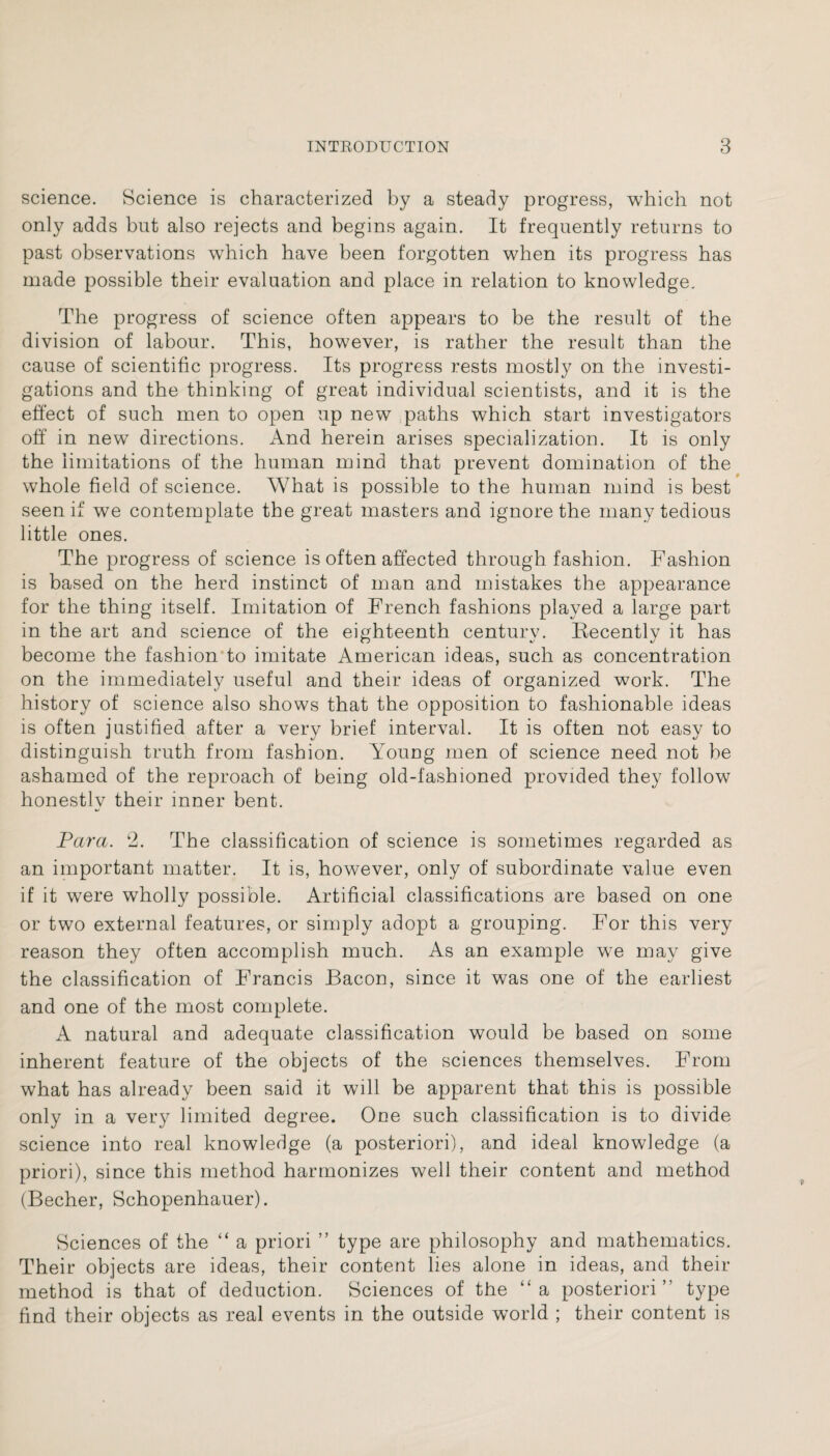 science. Science is characterized by a steady progress, which not only adds but also rejects and begins again. It frequently returns to past observations which have been forgotten when its progress has made possible their evaluation and place in relation to knowledge. The progress of science often appears to be the result of the division of labour. This, however, is rather the result than the cause of scientific progress. Its progress rests mostly on the investi¬ gations and the thinking of great individual scientists, and it is the effect of such men to open up new paths which start investigators off in new directions. And herein arises specialization. It is only the limitations of the human mind that prevent domination of the whole field of science. What is possible to the human mind is best seen if we contemplate the great masters and ignore the many tedious little ones. The progress of science is often affected through fashion. Fashion is based on the herd instinct of man and mistakes the appearance for the thing itself. Imitation of French fashions played a large part in the art and science of the eighteenth century. Recently it has become the fashion to imitate American ideas, such as concentration on the immediately useful and their ideas of organized work. The history of science also shows that the opposition to fashionable ideas is often justified after a very brief interval. It is often not easy to distinguish truth from fashion. Young men of science need not be ashamed of the reproach of being old-fashioned provided they follow honestly their inner bent. Para. 2. The classification of science is sometimes regarded as an important matter. It is, however, only of subordinate value even if it were wholly possible. Artificial classifications are based on one or two external features, or simply adopt a grouping. For this very reason they often accomplish much. As an example we may give the classification of Francis Bacon, since it was one of the earliest and one of the most complete. A natural and adequate classification would be based on some inherent feature of the objects of the sciences themselves. From what has already been said it will be apparent that this is possible only in a very limited degree. One such classification is to divide science into real knowledge (a posteriori), and ideal knowledge (a priori), since this method harmonizes well their content and method (Becher, Schopenhauer). Sciences of the “ a priori ” type are philosophy and mathematics. Their objects are ideas, their content lies alone in ideas, and their method is that of deduction. Sciences of the “a posteriori” type find their objects as real events in the outside world ; their content is