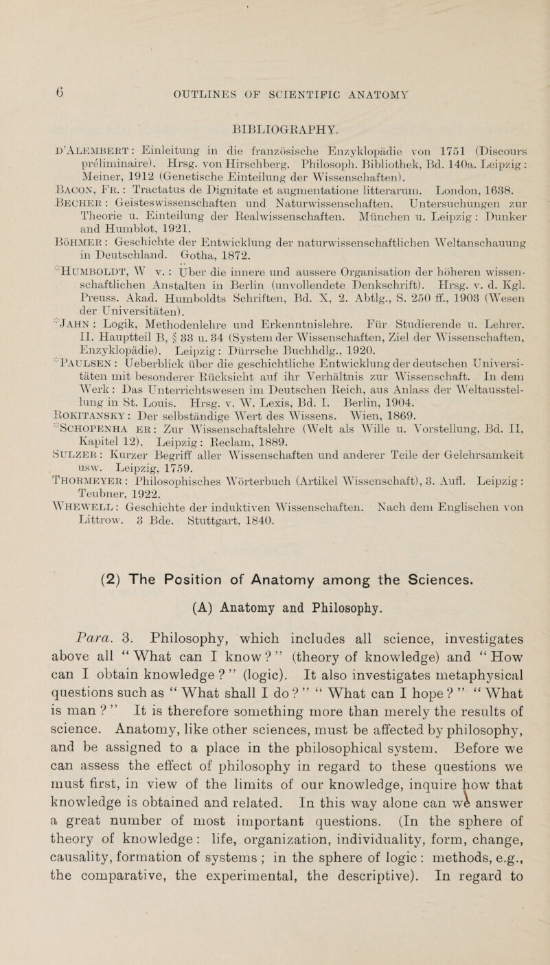 BIBLIOGRAPHY. d’Alembert : Einleitung in die französische Enzyklopädie von 1751 (Discours preliminaire). Hrsg, von Hirschberg. Philosoph. Bibliothek, Bd. 140a. Leipzig: Meiner, 1912 (Genetische Einteilung der Wissenschaften). BACON, Fr. : Tractatus de Dignitate et augmentatione litterarum. London, 1638. Becher : Geisteswissenschaften und Naturwissenschaften. Untersuchungen zur Theorie u. Einteilung der Realwissenschaften. München u. Leipzig : Bunker and Humblot, 1921. Böhmer : Geschichte der Entwicklung der naturwissenschaftlichen Weltanschauung in Deutschland. Gotha, 1872. Humboldt, W v. : Uber die innere und äussere Organisation der höheren wissen¬ schaftlichen Anstalten in Berlin (unvollendete Denkschrift). Hrsg. v. d. Kgl. Preuss. Akad. Humboldts Schriften, Bd. X, 2. Abtlg., S. 250 ff’., 1903 (Wesen der Universitäten). '■'Jahn : Logik, Methodenlehre und Erkenntnislehre. Für Studierende u. Lehrer. II. Hauptteil B, § 33 u. 34 (System der Wissenschaften, Ziel der Wissenschaften, Enzyklopädie). Leipzig: Dürrsche Buchhdlg., 1920. •'PAULSEN : Ueberblick über die geschichtliche Entwicklung der deutschen Universi¬ täten mit besonderer Rücksicht auf ihr Verhältnis zur Wissenschaft. In dem Werk : Das Unterrichts wesen im Deutschen Reich, aus Anlass der Weltausstel¬ lung in St. Louis. Hrsg. v. W. Lexis, Bd. I. Berlin, 1904. ROKITANSKY : Der selbständige Wert des Wissens. Wien, 1869. ' Schopenha er : Zur Wissenschaftslehre (Welt als Wille u. Vorstellung, Bd. II, Kapitel 12). Leipzig: Reclam, 1889. Sulzer : Kurzer Begriff aller Wissenschaften und anderer Teile der Gelehrsamkeit usw. Leipzig, 1759. Thormeyer : Philosophisches Wörterbuch (Artikel Wissenschaft), 3. Aull. Leipzig: Teubner, 1922. Whewell : Geschichte der induktiven Wissenschaften. Nach dem Englischen von Littrow. 3 Bde. Stuttgart, 1840. (2) The Position of Anatomy among the Sciences. (A) Anatomy and Philosophy. Para. 3. Philosophy, which includes all science, investigates above all “What can I know?” (theory of knowledge) and “How can I obtain knowledge?” (logic). It also investigates metaphysical questions such as “ What shall I do ? ” “ What can I hope ? ” “ What is man ? ” It is therefore something more than merely the results of science. Anatomy, like other sciences, must be affected by philosophy, and be assigned to a place in the philosophical system. Before we can assess the effect of philosophy in regard to these questions we must first, in view of the limits of our knowledge, inquire how that knowledge is obtained and related. In this way alone can we answer a great number of most important questions. (In the sphere of theory of knowledge : life, organization, individuality, form, change, causality, formation of systems ; in the sphere of logic : methods, e.g., the comparative, the experimental, the descriptive). In regard to