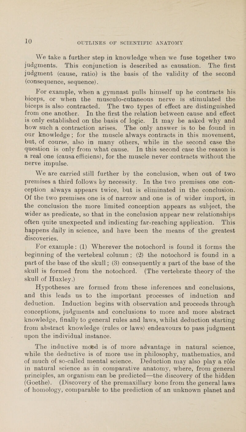 OUTLINES OF SCIENTIFIC ANATOMY We take a further step in knowledge when we fuse together two judgments. This conjunction is described as causation. The first judgment (cause, ratio) is the basis of the validity of the second (consequence, sequence). For example, when a gymnast pulls himself up he contracts his biceps, or when the musculo-cutaneous nerve is stimulated the biceps is also contracted. The two types of effect are distinguished from one another. In the first the relation between cause and effect is only established on the basis of logic. It may be asked why and how such a contraction arises. The only answer is to be found in our knowledge; for the muscle always contracts in this movement, but, of course, also in many others, while in the second case the question is only from what cause. In this second case the reason is a real one (causa efficiens), for the muscle never contracts without the nerve impulse. We are carried still further by the conclusion, when out of two premises a third follows by necessity. In the two premises one con¬ ception always appears twice, but is eliminated in the conclusion. Of the two premises one is of narrow and one is of wider import, in the conclusion the more limited conception appears as subject, the wider as predicate, so that in the conclusion appear new relationships often quite unexpected and indicating far-reaching application. This happens daily in science, and have been the means of the greatest discoveries. For example: (1) Wherever the notochord is found it forms the beginning of the vertebral column; (2) the notochord is found in a part of the base of the skull; (3) consequently a part of the base of the skull is formed from the notochord. (The vertebrate theory of the skull of Huxley.) Hypotheses are formed from these inferences and conclusions, and this leads us to the important processes of induction and deduction. Induction begins with observation and proceeds through conceptions, judgments and conclusions to more and more abstract knowledge, finally to general rules and laws, whilst deduction starting from abstract knowledge (rules or laws) endeavours to pass judgment upon the individual instance. The inductive mood is of more advantage in natural science, while the deductive is of more use in philosophy, mathematics, and of much of so-called mental science. Deduction may also play a role in natural science as in comparative anatomy, where, from general principles, an organism can be predicted—the discovery of the hidden (Goethe). (Discovery of the premaxillary bone from the general laws of homology, comparable to the prediction of an unknown planet and