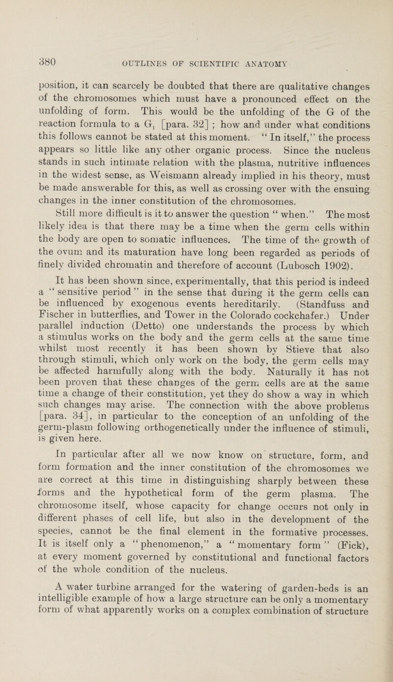 position, it can scarcely be doubted that there are qualitative changes of the chromosomes which must have a pronounced effect on the unfolding of form. This would be the unfolding of the G of the reaction formula to a Gj [para. 32] ; how and under what conditions this follows cannot be stated at this moment. “ In itself,” the process appears so little like any other organic process. Since the nucleus stands in such intimate relation with the plasma, nutritive influences in the widest sense, as Weismann already implied in his theory, must be made answerable for this, as well as crossing over with the ensuing changes in the inner constitution of the chromosomes. Still more difficult is it to answer the question “ when.” The most likely idea is that there may be a time when the germ cells within the body are open to somatic influences. The time of the growth of the ovum and its maturation have long been regarded as periods of finely divided chromatin and therefore of account (Lubosch 1902). It has been shown since, experimentally, that this period is indeed a “ sensitive period” in the sense that during it the germ cells can be influenced by exogenous events hereditarily. (Standfuss and Fischer in butterflies, and Tower in the Colorado cockchafer.) Under parallel induction (Detto) one understands the process by which a stimulus works on the body and the germ cells at the same time whilst most recently it has been shown by Stieve that also through stimuli, which only work on the body, the germ cells may be affected harmfully along with the body. Naturally it has not been proven that these changes of the germ cells are at the same time a change of their constitution, yet they do show a way in which such changes may arise. The connection with the above problems [para. 34], in particular to the conception of an unfolding of the germ-plasm following orthogenetically under the influence of stimuli, is given here. In particular after all we now know on structure, form, and form formation and the inner constitution of the chromosomes we are correct at this time in distinguishing sharply between these forms and the hypothetical form of the germ plasma. The chromosome itself, whose capacity for change occurs not only in different phases of cell life, but also in the development of the species, cannot be the final element in the formative processes. It is itself only a “phenomenon,” a “momentary form” (Fick), at every moment governed by constitutional and functional factors of the whole condition of the nucleus. A water turbine arranged for the watering of garden-beds is an intelligible example of how a large structure can be only a momentary form of what apparently works on a complex combination of structure