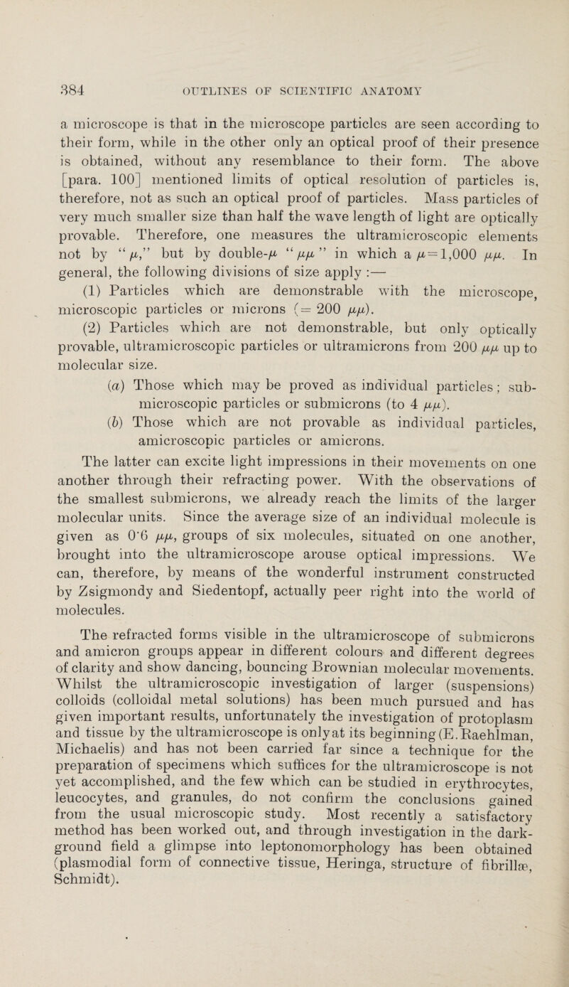 a microscope is that in the microscope particles are seen according to their form, while in the other only an optical proof of their presence is obtained, without any resemblance to their form. The above [para. 100] mentioned limits of optical resolution of particles is, therefore, not as such an optical proof of particles. Mass particles of very much smaller size than half the wave length of light are optically provable. Therefore, one measures the ultramicroscopic elements not by “/a,” but by double-^ “ yLtyu, ” in which a/x = l,000 /x/x. In general, the following divisions of size apply :— (1) Particles which are demonstrable with the microscope, microscopic particles or microns (= 200 fi/i). (2) Particles which are not demonstrable, but only optically provable, ultramicroscopic particles or ultramicrons from 200 yu/x up to molecular size. {a) Those which may be proved as individual particles; sub- microscopic particles or submicrons (to 4 /jl/jl). (b) Those which are not provable as individual particles, amicroscopic particles or amicrons. The latter can excite light impressions in their movements on one another through their refracting power. With the observations of the smallest submicrons, we already reach the limits of the larger molecular units. Since the average size of an individual molecule is given as 0*6 /x/x, groups of six molecules, situated on one another, brought into the ultramicroscope arouse optical impressions. We can, therefore, by means of the wonderful instrument constructed by Zsigmondy and Siedentopf, actually peer right into the world of molecules. The refracted forms visible in the ultramicroscope of submicrons and amicron groups appear in different colours and different degrees of clarity and show dancing, bouncing Brownian molecular movements. Whilst the ultramicroscopic investigation of larger (suspensions) colloids (colloidal metal solutions) has been much pursued and has given important results, unfortunately the investigation of protoplasm and tissue by the ultramicroscope is only at its beginning (E.Raehlman, Michaelis) and has not been carried far since a technique for the preparation of specimens which suffices for the ultramicroscope is not yet accomplished, and the few which can be studied in erythrocytes, leucocytes, and granules, do not confirm the conclusions gained from the usual microscopic study. Most recently a satisfactory method has been worked out, and through investigation in the dark- ground field a glimpse into leptonomorphology has been obtained (plasmodial form of connective tissue, Heringa, structure of fibrillse, Schmidt).
