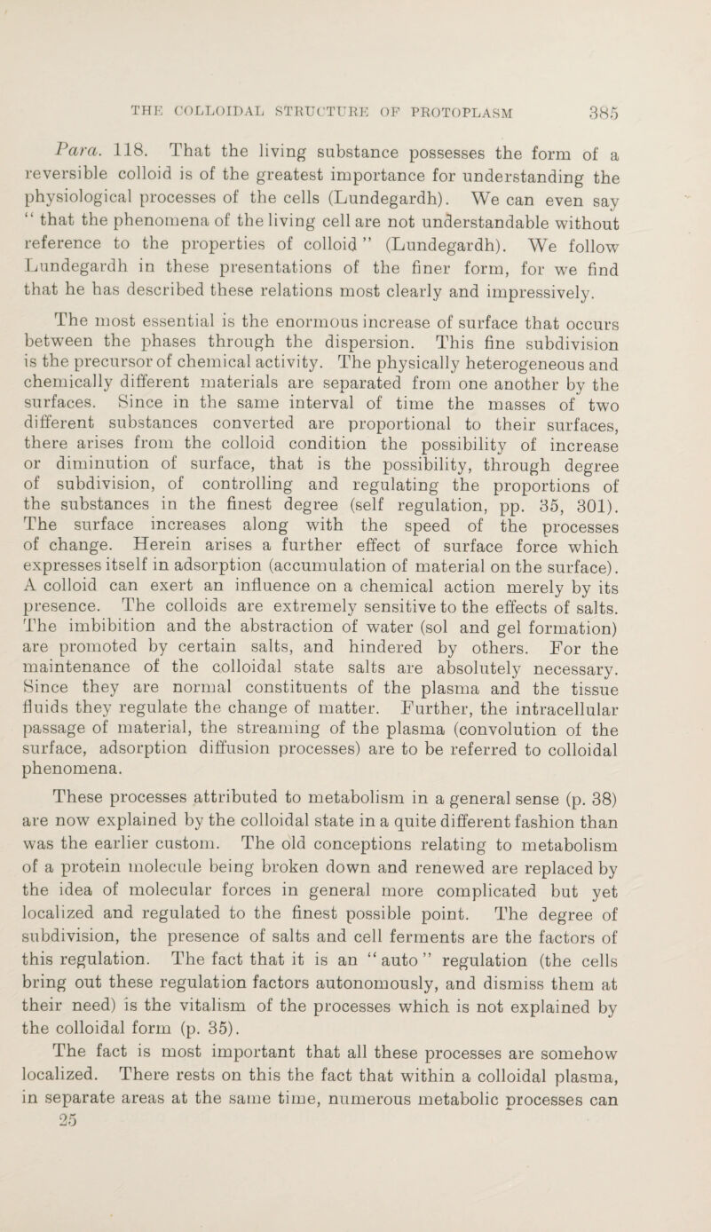 Parci. 118. That the living substance possesses the form of a reversible colloid is of the greatest importance for understanding the physiological processes of the cells (Lundegardh). We can even say “ that the phenomena of the living cell are not understandable without reference to the properties of colloid” (Lundegardh). We follow Lundegardh in these presentations of the finer form, for we find that he has described these relations most clearly and impressively. The most essential is the enormous increase of surface that occurs between the phases through the dispersion. This fine subdivision is the precursor of chemical activity. The physically heterogeneous and chemically different materials are separated from one another by the surfaces. Since in the same interval of time the masses of two different substances converted are proportional to their surfaces, there arises from the colloid condition the possibility of increase or diminution of surface, that is the possibility, through degree of subdivision, of controlling and regulating the proportions of the substances in the finest degree (self regulation, pp. 35, 301). The surface increases along with the speed of the processes of change. Herein arises a further effect of surface force which expresses itself in adsorption (accumulation of material on the surface). A colloid can exert an influence on a chemical action merely by its presence. The colloids are extremely sensitive to the effects of salts. The imbibition and the abstraction of water (sol and gel formation) are promoted by certain salts, and hindered by others. For the maintenance of the colloidal state salts are absolutely necessary. Since they are normal constituents of the plasma and the tissue fluids they regulate the change of matter. Further, the intracellular passage of material, the streaming of the plasma (convolution of the surface, adsorption diffusion processes) are to be referred to colloidal phenomena. These processes attributed to metabolism in a general sense (p. 38) are now explained by the colloidal state in a quite different fashion than was the earlier custom. The old conceptions relating to metabolism of a protein molecule being broken down and renewed are replaced by the idea of molecular forces in general more complicated but yet localized and regulated to the finest possible point. The degree of subdivision, the presence of salts and cell ferments are the factors of this regulation. The fact that it is an “auto” regulation (the cells bring out these regulation factors autonomously, and dismiss them at their need) is the vitalism of the processes which is not explained by the colloidal form (p. 35). The fact is most important that all these processes are somehow localized. There rests on this the fact that within a colloidal plasma, in separate areas at the same time, numerous metabolic processes can