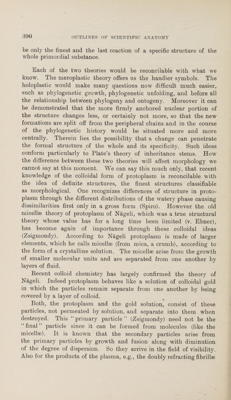 be only the finest and the last reaction of a specific structure of the whole primordial substance. Each of the two theories would be reconcilable with what we know. The meroplastic theory offers us the handier symbols. The holoplastic would make many questions now difficult much easier, such as phylogenetic growth, phylogenetic unfolding, and before all the relationship between phylogeny and ontogeny. Moreover it can be demonstrated that the more firmly anchored nuclear portion of the structure changes less, or certainly not more, so that the new formations are split off from the peripheral chains and in the course of the phylogenetic history would be situated more and more centrally. Therein lies the possibility that a change can penetrate the formal structure of the whole and its specificity. Such ideas conform particularly to Plate’s theory of inheritance stems. How the difference between these two theories will affect morphology we cannot say at this moment. We can say this much only, that recent knowledge of the colloidal form of protoplasm is reconcilable with the idea of definite structures, the finest structures classifiable as morphological. One recognizes differences of structure in proto¬ plasm through the different distributions of the watery phase causing dissimilarities first only in a gross form (Spiro). However the old micellae theory of protoplasm of Nägeli, which was a true structural theory whose value has for a long time been limited (v. Ebner), has become again of importance through these colloidal ideas (Zsigmondy). According to Nägeli protoplasm is made of larger elements, which he calls micellae (from mica, a crumb), according to the form of a crystalline solution. The micellae arise from the growth of smaller molecular units and are separated from one another by layers of fluid. Recent colloid chemistry has largely confirmed the theory of Nägeli. Indeed protoplasm behaves like a solution of colloidal gold in which the particles remain separate from one another by being covered by a layer of colloid. Both, the protoplasm and the gold solution, consist of these particles, not permeated by solution, and separate into them when destroyed. This ‘‘primary particle” (Zsigmondy) need not be the ‘‘final” particle since it can be formed from molecules (like the micellse). It is known that the secondary particles arise from the primary particles by growth and fusion along with diminution of the degree of dispersion. So they arrive in the field of visibility. Also for the products of the plasma, e.g., the doubly refracting fibrillae