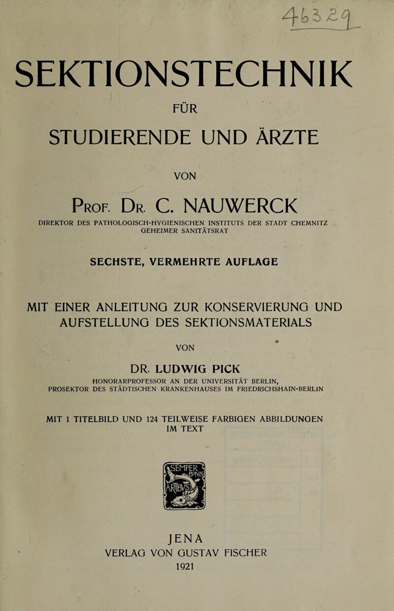 SEKTIONSTECHNIK FÜR STUDIERENDE UND ÄRZTE VON Prof. Dr. C. NAUWERCK DIREKTOR DES PATHOLOGISCH-HYGIENISCHEN INSTITUTS DER STADT CHEMNITZ GEHEIMER SANITÄTSRAT SECHSTE, VERMEHRTE AUFLAGE MIT EINER ANLEITUNG ZUR KONSERVIERUNG UND AUFSTELLUNG DES SEKTIONSMATERIALS VON DR. LUDWIG PICK HONORARPROFESSOR AN DER UNIVERSITÄT BERLIN, PROSEKTOR DES STÄDTISCHEN KRANKENHAUSES IM FRIEDRICHSHAIN-BERLIN MIT 1 TITELBILD UND 124 TEILWEISE FARBIGEN ABBILDUNGEN IM TEXT JENA VERLAG VON GUSTAV FISCHER 1921