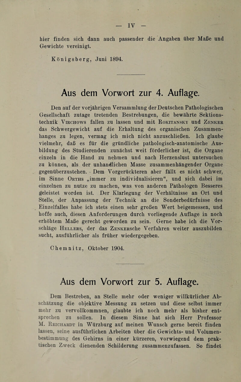 hier finden sich dann auch passender die Angaben über Maße und Gewichte vereinigt. Königsberg, Juni 1894. Aus dem Vorwort zur 4. Auflage. Den auf der vorjährigen Versammlung der Deutschen Pathologischen Gesellschaft zutage tretenden Bestrebungen, die bewährte Sektions¬ technik Virchows fallen zu lassen und mit Rokitansky und Zenker das Schwergewicht auf die Erhaltung des organischen Zusammen¬ hanges zu legen, vermag ich mich nicht anzuschließen. Ich glaube vielmehr, daß es für die gründliche pathologisch-anatomische Aus¬ bildung des Studierenden zunächst weit förderlicher ist, die Organe einzeln in die Hand zu nehmen und nach Herzenslust untersuchen zu können, als der unhandlichen Masse zusammenhängender Organe gegenüberzustehen. Dem Vorgerückteren aber fällt es nicht schwer, im Sinne Orths „immer zu individualisieren“, und sich dabei im einzelnen zu nutze zu machen, was von anderen Pathologen Besseres geleistet worden ist. Der Klarlegung der Verhältnisse an Ort und Stelle, der Anpassung der Technik an die Sonderbedürfnisse des Einzelfalles habe ich stets einen sehr großen Wert beigemessen, und hoffe auch, diesen Anforderungen durch vorliegende Auflage in noch erhöhtem Maße gerecht geworden zu sein. Gerne habe ich die Vor¬ schläge Hellers, der das ZENKERSche Verfahren weiter auszubilden sucht, ausführlicher als früher wiedergegeben. Chemnitz, Oktober 1904. Aus dem Vorwort zur 5. Auflage. Dem Bestreben, an Stelle mehr oder weniger willkürlicher Ab¬ schätzung die objektive Messung zu setzen und diese selbst immer mehr zu vervollkommnen, glaubte ich noch mehr als bisher ent¬ sprechen zu sollen, ln diesem Sinne hat sich Herr Professor M. Reichardt in Würzburg auf meinen Wunsch gerne bereit finden lassen, seine ausführlichen Arbeiten über die Gewichts- und Volumen¬ bestimmung des Gehirns in einer kürzeren, vorwiegend dem prak¬ tischen Zweck dienenden Schilderung zusammenzufassen. So findet