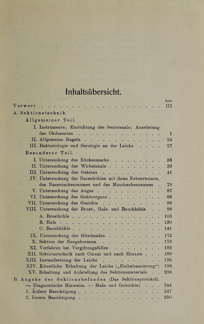 Inhaltsübersicht. Seite Vorwort.III A. Sektionstechnik. Allgemeiner Teil. I. Instrumente; Einrichtung des Seziersaals; Ausrüstung des Obduzenten. 1 II. Allgemeine Regeln.24 III. Bakteriologie und Serologie an der Leiche .... 27 Besonderer Teil. I. Untersuchung des Rückenmarks.33 II. Untersuchung der Wirbelsäule ..39 III. Untersuchung des Gehirns.41 IV. Untersuchung der Nasenhöhlen mit ihren Nebenräumen, des Nasenrachenraumes und des Mundrachenraumes . 79 V. Untersuchung des Auges.87 VI. Untersuchung des Gehörorgans.88 VII. Untersuchung des Gesichts.98 VIII. Untersuchung der Brust-, Hals- und Bauchhöhle . . 98 A. Brusthöhle.103 B. Hals.130 C. Bauchhöhle.141 IX. Untersuchung der Gliedmaßen.172 X. Sektion der Neugeborenen.. 173 XI. Verfahren bei Vergiftungsfällen.182 XII. Sektionstechnik nach Chiari und nach Heller . . . 189 XIII. Instandsetzung der Leiche.195 XIV. Künstliche Erhaltung der Leiche („Einbalsamierung“) 198 XV. Erhaltung und Aufstellung des Sektionsmaterials . . 206 B. Angabe des Sektionsbefundes (Das Sektionsprotokoll. — Diagnostische Hinweise. — Maße und Gewichte) . . . 244 1. Außere Besichtigung.247
