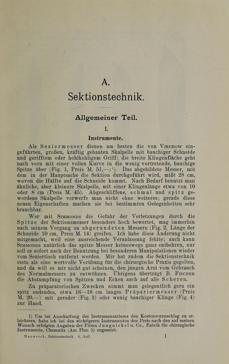 A. Sektionsteehnik. Allgemeiner Teil. I. Instrumente. Als Seziermesser dienen am besten die von Virchow ein¬ geführten, großen, kräftig gebauten Skalpelle mit bauchiger Schneide und gerifftem oder hohlkehligem Griff; die breite Klingenfläche geht nach vorn mit einer vollen Kurve in die wenig vortretende, bauchige Spitze über (Fig. 1, Preis M. 51,—)J). Das abgebildete Messer, mit dem in der Hauptsache die Sektion durchgeführt wird, mißt 28 cm, wovon die Hälfte auf die Schneide kommt. Nach Bedarf benutzt man ähnliche, aber kleinere Skalpelle, mit einer Klingenlänge etwa von 10 oder 8 cm (Preis M. 45). Abgeschliffene, schmal und spitz ge¬ wordene Skalpelle verwerfe man nicht ohne weiteres; gerade diese neuen Eigenschaften machen sie bei bestimmten Gelegenheiten sehr brauchbar. Wer mit Simmonds die Gefahr der Verletzungen durch die Spitze der Sektionsmesser besonders hoch bewertet, mag immerhin nach seinem Vorgang zu abgerundeten Messern (Fig. 2, Länge der Schneide 10 cm, Preis M. 14) greifen. Ich habe diese Änderung nicht mitgemacht, weil eine ausreichende Veranlassung fehlte; auch kann Simmonds natürlich das spitze Messer keineswegs ganz entbehren, nur soll es sofort nach der Benutzung bei besonderen Manipulationen wieder vom Seziertisch entfernt werden. Mir hat zudem die Sektionstechnik stets als eine wertvolle Vorübung für die chirurgische Praxis gegolten, und da will es mir nicht gut scheinen, den jungen Arzt vom Gebrauch des Normalmessers zu entwöhnen. Übrigens überträgt B. Fischer die Abstumpfung von Spitzen und Ecken auch auf alle Scheren. Zu präparatorischen Zwecken nimmt man gelegentlich gern ein spitz endendes, etwa 16—18 cm langes Präpariermesser (Preis M. 20. — ) mit gerader (Fig. 3) oder wenig bauchiger Klinge (Fig. 4) zur Hand. 1) Um bei Anschaffung des Instrumentariums den Kosten Voranschlag zu er¬ leichtern, habe ich bei den wichtigeren Instrumenten den Preis nach den auf meinen Wunsch erfolgten Angaben der Firma Jungnickel u. Co., Fabrik für chirurgische Instrumente, Chemnitz (Am Plan 5) zugesetzt. Nauwerck, Sektionstechnik. 6. Aufl.