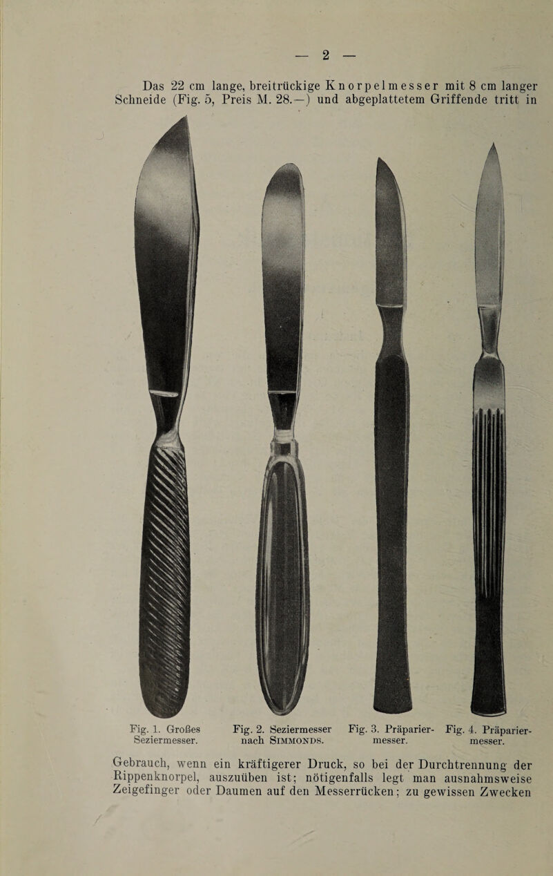 Fig. 1. Großes Seziermesser. Fig. 2. Seziermesser Fig. 3. Präparier- Fig. 4. Präparier- nach Simmonds. messer. messer. Gebrauch, wenn ein kräftigerer Druck, so bei der Durchtrennung der Rippenknorpel, auszuüben ist; nötigenfalls legt man ausnahmsweise Zeigefinger oder Daumen auf den Messerrücken; zu gewissen Zwecken Das 22 cm lange, breitrückige Knorpelmesser mit 8 cm langer Schneide (Fig. 5, Preis M. 28.—) und abgeplattetem Griffende tritt in