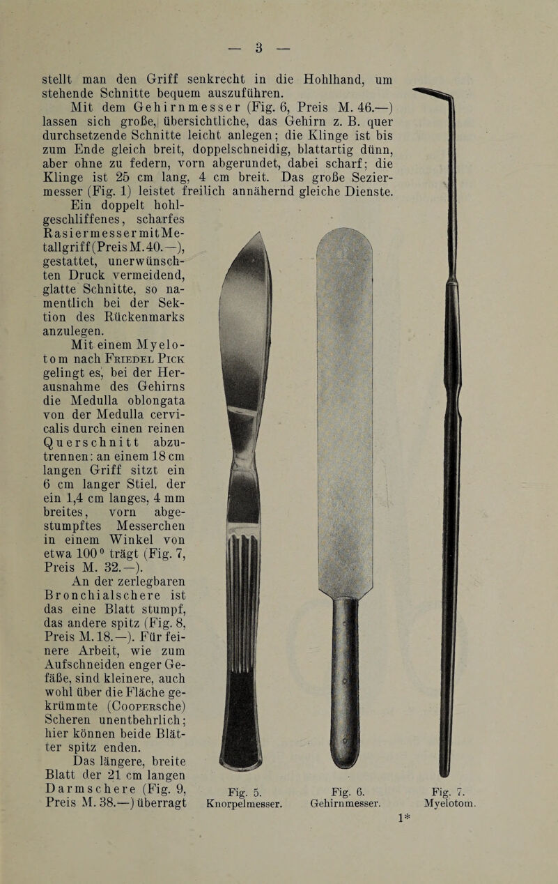 stellt man den Griff senkrecht in die Hohlhand, um stehende Schnitte bequem auszuführen. Mit dem Gehirnmesser (Fig. 6, Preis M. 46.—) lassen sich große, übersichtliche, das Gehirn z. B. quer durchsetzende Schnitte leicht anlegen; die Klinge ist bis zum Ende gleich breit, doppelschneidig, blattartig dünn, aber ohne zu federn, vorn abgerundet, dabei scharf; die Klinge ist 25 cm lang, 4 cm breit. Das große Sezier¬ messer (Fig. 1) leistet freilich annähernd gleiche Dienste. Ein doppelt hohl¬ geschliffenes , scharfes Rasier messermitMe- ^ tallgriff (Preis M. 40. —), gestattet, unerwünsch¬ ten Druck vermeidend, glatte Schnitte, so na¬ mentlich bei der Sek¬ tion des Rückenmarks anzulegen. Mit einem Myelo- t o m nach Friedel Pick gelingt es, bei der Her¬ ausnahme des Gehirns die Medulla oblongata von der Medulla cervi- calis durch einen reinen Querschnitt abzu¬ trennen: an einem 18 cm langen Griff sitzt ein 6 cm langer Stiel, der ein 1,4 cm langes, 4 mm breites, vorn abge¬ stumpftes Messerchen in einem Winkel von etwa 100° trägt (Fig. 7, Preis M. 32.—). An der zerlegbaren Bronchialschere ist das eine Blatt stumpf, das andere spitz (Fig. 8, Preis M. 18.—). Für fei¬ nere Arbeit, wie zum Aufschneiden enger Ge¬ fäße, sind kleinere, auch wohl über die Fläche ge¬ krümmte (CooPERSche) Scheren unentbehrlich; hier können beide Blät¬ ter spitz enden. Das längere, breite Blatt der 21 cm langen Darmschere (Fig. 9, Preis M. 38.—) überragt Fig. 5. Knorpelmesser. Fig. 6. Gehirnmesser. Fig. 7. Myelotom. 1*