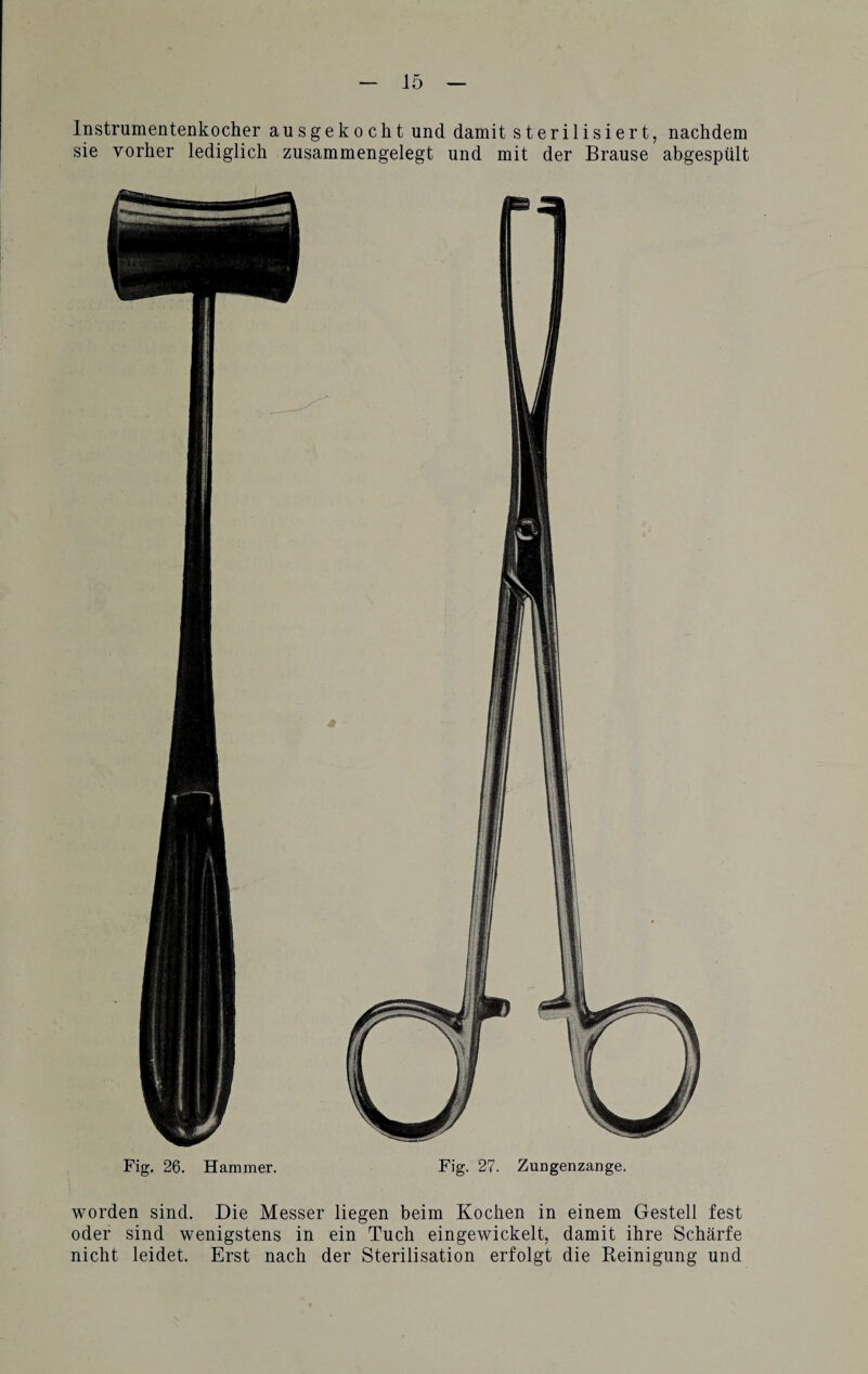 Instrumentenkocher ausgekocht und damit sterilisiert, nachdem sie vorher lediglich zusammengelegt und mit der Brause abgespült Fig. 26. Hammer. Fig. 27. Zungenzange. worden sind. Die Messer liegen beim Kochen in einem Gestell fest oder sind wenigstens in ein Tuch eingewickelt, damit ihre Schärfe nicht leidet. Erst nach der Sterilisation erfolgt die Reinigung und