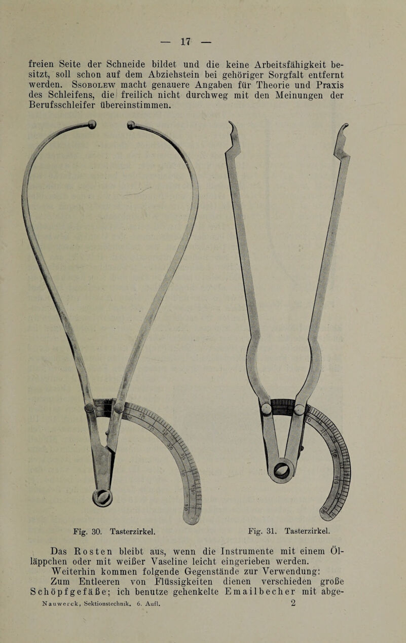 freien Seite der Schneide bildet und die keine Arbeitsfähigkeit be¬ sitzt, soll schon auf dem Abziehstein bei gehöriger Sorgfalt entfernt werden. Ssobolew macht genauere Angaben für Theorie und Praxis des Schleifens, die freilich nicht durchweg mit den Meinungen der Berufsschleifer übereinstimmen. Fig. 30. Tasterzirkel. Fig. 31. Tasterzirkel. Das Rosten bleibt aus, wenn die Instrumente mit einem Öl¬ läppchen oder mit weißer Vaseline leicht eingerieben werden. Weiterhin kommen folgende Gegenstände zur Verwendung: Zum Entleeren von Flüssigkeiten dienen verschieden große Schöpfgefäße; ich benutze gehenkelte Emailbecher mit abge- Nauwerck, Sektionstechnik. 6. Aufl. 2