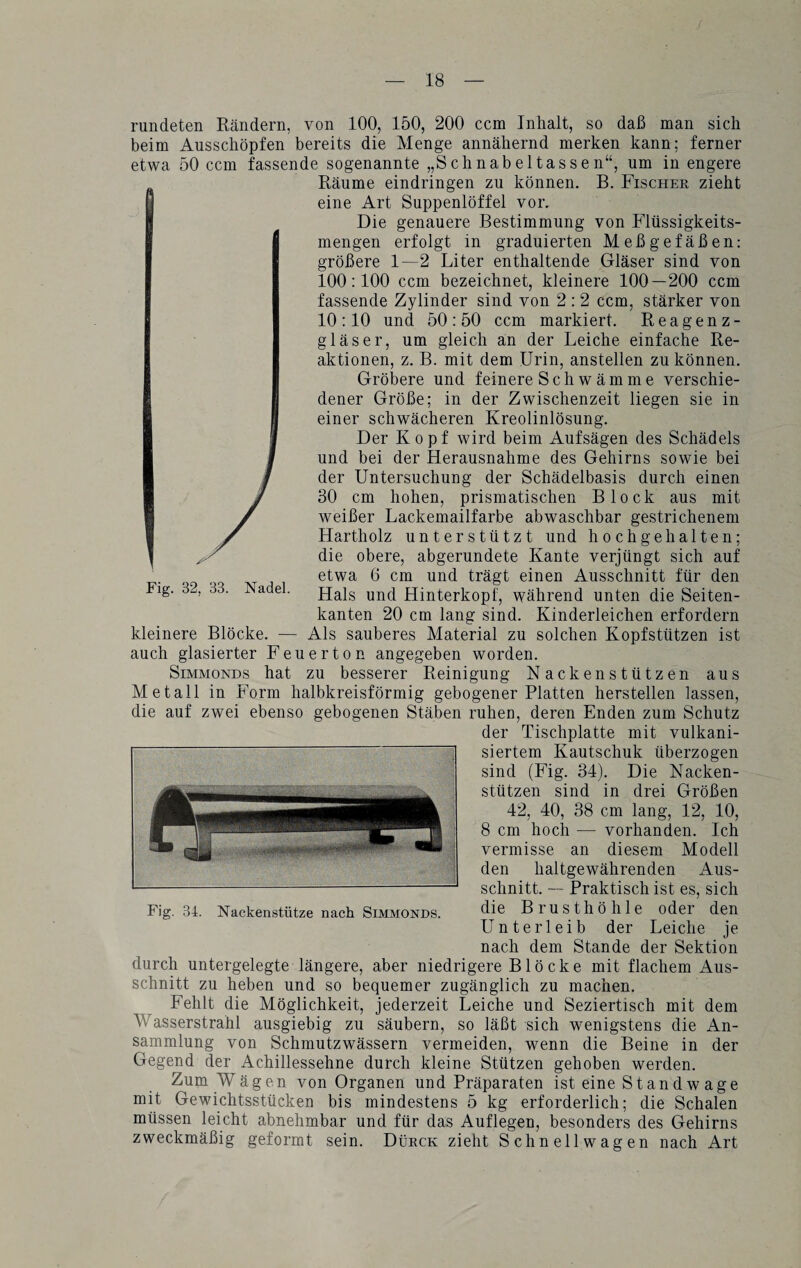 rundeten Rändern, von 100, 150, 200 ccm Inhalt, so daß man sich beim Ausschöpfen bereits die Menge annähernd merken kann; ferner etwa 50 ccm fassende sogenannte „Schnabeltassen“, um in engere Räume eindringen zu können. B. Fischer zieht eine Art Suppenlöffel vor.. Die genauere Bestimmung von Flüssigkeits¬ mengen erfolgt in graduierten Meßgefäßen: größere 1—2 Liter enthaltende Gläser sind von 100:100 ccm bezeichnet, kleinere 100—200 ccm fassende Zylinder sind von 2 : 2 ccm, stärker von 10:10 und 50:50 ccm markiert. Reagenz¬ gläser, um gleich an der Leiche einfache Re¬ aktionen, z. B. mit dem Urin, anstellen zu können. Gröbere und feinere Schwämme verschie¬ dener Größe; in der Zwischenzeit liegen sie in einer schwächeren Kreolinlösung. Der Kopf wird beim Aufsägen des Schädels und bei der Herausnahme des Gehirns sowie bei der Untersuchung der Schädelbasis durch einen 30 cm hohen, prismatischen Block aus mit y weißer Lackemailfarbe abwaschbar gestrichenem y Hartholz unterstützt und hochgehalten; \ , die obere, abgerundete Kante verjüngt sich auf etwa 6 cm und trägt einen Ausschnitt für den Fig. 32, 33. Nadel. Hais und Hinterkopf, während unten die Seiten¬ kanten 20 cm lang sind. Kinderleichen erfordern kleinere Blöcke. — Als sauberes Material zu solchen Kopfstützen ist auch glasierter Feuerton angegeben worden. Simmonds hat zu besserer Reinigung Nackenstützen aus Metall in Form halbkreisförmig gebogener Platten hersteilen lassen, die auf zwei ebenso gebogenen Stäben ruhen, deren Enden zum Schutz der Tischplatte mit vulkani¬ siertem Kautschuk überzogen sind (Fig. 34). Die Nacken¬ stützen sind in drei Größen 42, 40, 38 cm lang, 12, 10, 8 cm hoch — vorhanden. Ich vermisse an diesem Modell den haltgewährenden Aus¬ schnitt. — Praktisch ist es, sich die Brusthöhle oder den Unterleib der Leiche je nach dem Stande der Sektion durch untergelegte längere, aber niedrigere Blöcke mit flachem Aus¬ schnitt zu heben und so bequemer zugänglich zu machen. Fehlt die Möglichkeit, jederzeit Leiche und Seziertisch mit dem Wasserstrahl ausgiebig zu säubern, so läßt sich wenigstens die An¬ sammlung von Schmutzwässern vermeiden, wenn die Beine in der Gegend der Achillessehne durch kleine Stützen gehoben werden. Zum Wägen von Organen und Präparaten ist eine St and w age mit Gewichtsstücken bis mindestens 5 kg erforderlich; die Schalen müssen leicht abnehmbar und für das Auflegen, besonders des Gehirns zweckmäßig geformt sein. Dürck zieht Schnellwagen nach Art Fig. 34. Nackenstütze nach Simmonds.