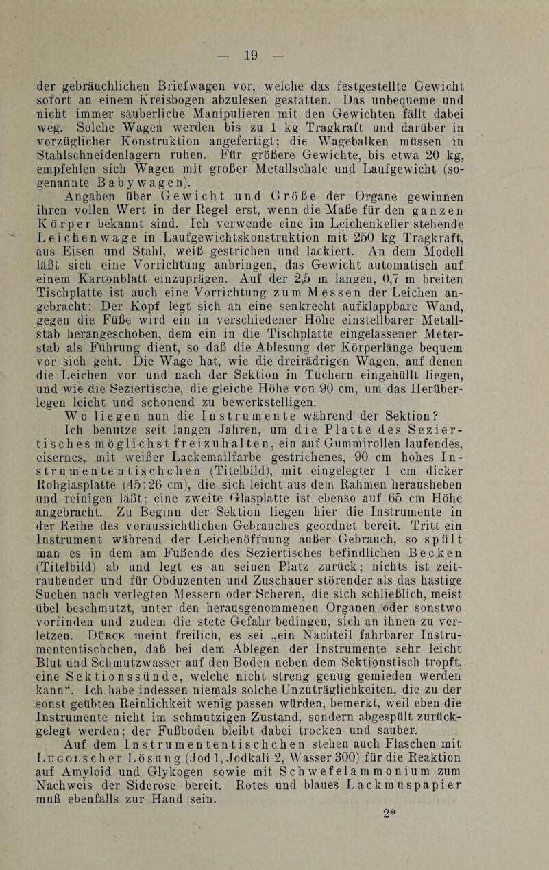 der gebräuchlichen Briefwagen vor, welche das festgestellte Gewicht sofort an einem Kreisbogen abzulesen gestatten. Das unbequeme und nicht immer säuberliche Manipulieren mit den Gewichten fällt dabei weg. Solche Wagen werden bis zu 1 kg Tragkraft und darüber in vorzüglicher Konstruktion angefertigt; die Wagebalken müssen in Stahlschneidenlagern ruhen. Für größere Gewichte, bis etwa 20 kg, empfehlen sich Wagen mit großer Metallschale und Laufgewicht (so¬ genannte Babywagen). Angaben über Gewicht und Größe der Organe gewinnen ihren vollen Wert in der Regel erst, wenn die Maße für den ganzen Körper bekannt sind. Ich verwende eine im Leichenkeller stehende Leichenwage in Laufgewichtskonstruktion mit 250 kg Tragkraft, aus Eisen und Stahl, weiß gestrichen und lackiert. An dem Modell läßt sich eine Vorrichtung anbringen, das Gewicht automatisch auf einem Kartonblatt einzuprägen. Auf der 2,5 m langen, 0,7 m breiten Tischplatte ist auch eine Vorrichtung zum Messen der Leichen an¬ gebracht: Der Kopf legt sich an eine senkrecht aufklappbare Wand, gegen die Füße wird ein in verschiedener Höhe einstellbarer Metall¬ stab herangeschoben, dem ein in die Tischplatte eingelassener Meter¬ stab als Führung dient, so daß die Ablesung der Körperlänge bequem vor sich geht. Die Wage hat, wie die dreirädrigen Wagen, auf denen die Leichen vor und nach der Sektion in Tüchern eingehüllt liegen, und wie die Seziertische, die gleiche Höhe von 90 cm, um das Herüber¬ legen leicht und schonend zu bewerkstelligen. Wo liegen nun die Instrumente während der Sektion? Ich benutze seit langen Jahren, um die Platte des Sezier¬ tisches möglichst freizuhalten, ein auf Gummirollen laufendes, eisernes, mit weißer Lackemailfarbe gestrichenes, 90 cm hohes In- strumententischchen (Titelbild), mit eingelegter 1 cm dicker Rohglasplatte (45:26 cm), die sich leicht aus dem Rahmen herausheben und reinigen läßt; eine zweite Glasplatte ist ebenso auf 65 cm Höhe angebracht. Zu Beginn der Sektion liegen hier die Instrumente in der Reihe des voraussichtlichen Gebrauches geordnet bereit. Tritt ein Instrument während der Leichenöffnung außer Gebrauch, so spült man es in dem am Fußende des Seziertisches befindlichen Becken (Titelbild) ab und legt es an seinen Platz zurück; nichts ist zeit¬ raubender und für Obduzenten und Zuschauer störender als das hastige Suchen nach verlegten Messern oder Scheren, die sich schließlich, meist übel beschmutzt, unter den herausgenommenen Organen oder sonstwo vorfinden und zudem die stete Gefahr bedingen, sich an ihnen zu ver¬ letzen. Dürck meint freilich, es sei „ein Nachteil fahrbarer Instru¬ mententischchen, daß bei dem Ablegen der Instrumente sehr leicht Blut und Schmutzwasser auf den Boden neben dem Sektionstisch tropft, eine Sektionssünde, welche nicht streng genug gemieden werden kann“. Ich habe indessen niemals solche Unzuträglichkeiten, die zu der sonst geübten Reinlichkeit wenig passen würden, bemerkt, weil eben die Instrumente nicht im schmutzigen Zustand, sondern abgespült zurück¬ gelegt werden; der Fußboden bleibt dabei trocken und sauber. Auf dem Instrum ententischchen stehen auch Flaschen mit LuGOLScher Lösung (Jod 1, Jodkali 2, Wasser 300) für die Reaktion auf Amyloid und Glykogen sowie mit Schwefelammonium zum Nachweis der Siderose bereit. Rotes und blaues Lackmuspapier muß ebenfalls zur Hand sein. 2*