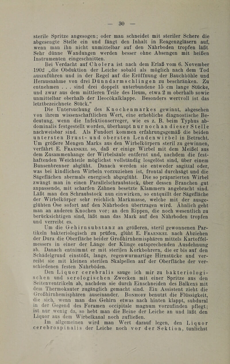 sterile Spritze angesogen; oder mau schneidet mit steriler Schere die abgesengte Stelle ein und fängt den Inhalt in Reagenzgläsern auf, wenn man ihn nicht unmittelbar auf den Nährboden tropfen läßt. Sehr dünne Wandungen werden besser ohne Absengen mit heißen Instrumenten eingeschnitten. Bei Verdacht auf Cholera ist nach dem Erlaß vom 6. November 1902 „die Obduktion der Leiche sobald als möglich nach dem Tod auszuführen und in der Regel auf die Eröffnung der Bauchhöhle und Herausnahme von drei Dün n dar m s ch 1 i n ge n zu beschränken. Zu entnehmen . . . sind drei doppelt unterbundene 15 cm lange Stücke, und zwar aus dem mittleren Teile des Ileum, etwa 2 m oberhalb sowie unmittelbar oberhalb der lleocökalklappe. Besonders wertvoll ist das letztbezeichnete Stück.“ Die Untersuchung des Knochenmarkes gewinnt, abgesehen von ihrem wissenschaftlichen Wert, eine erhebliche diagnostische Be¬ deutung, wenn die Infektionserreger, wie es z. B. beim Typhus ab¬ dominalis festgestellt worden, überhaupt nur noch an dieser Stelle nachweisbar sind. Als Fundort kommen erfahrungsgemäß die beiden untersten Brust- und obersten Lendenwirbel in Betracht. Um größere Mengen Marks aus den Wirbelkörpern steril zu gewinnen, verfährt E. Fraenkel so, daß er einige Wirbel mit dem Meißel aus dem Zusammenhänge der Wirbelsäule entfernt und, nachdem die fest¬ haftenden Weichteile möglichst vollständig losgelöst sind, über einem Bunsenbrenner abglüht. Danach werden sie entweder sagittal oder, was bei kindlichen Wirbeln vorzuziehen ist, frontal durchsägt und die Sägeflächen abermals energisch abgeglüht. Die so präparierten Wirbel zwängt man in einen Parallelschraubstock, über dessen Branchen gut anpassende, mit scharfen Zähnen besetzte Klammern angebracht sind. Läßt man den Schraubstock nun ein wirken, so entquillt der Sägefläche der Wirbelkörper sehr reichlich Markmasse, welche mit der ausge¬ glühten Öse sofort auf den Nährboden übertragen wird. Ähnlich geht man an anderen Knochen vor; an den Rippen, die noch wesentlich zu berücksichtigen sind, läßt man das Mark auf den Nährboden tropfen und verreibt es. Um die Gehirnsubstanz an größeren, steril gewonnenen Par¬ tikeln bakteriologisch zu prüfen, glüht E. Fraenkel nach Abziehen der Dura die Oberfläche beider Großhirnhemisphären mittels Kartoffel¬ messers in einer der Länge der Klinge entsprechenden Ausdehnung ab. Danach entnimmt er mit sterilen Korkbohrern, die er bis auf den Schädelgrund einstößt, lange, regenwurmartige Hirnstücke und ver¬ reibt sie mit kleinen sterilen Skalpellen auf der Oberfläche der ver¬ schiedenen festen Nährböden. Den Liquor cerebralis sauge ich mir zu bakteriologi¬ schen und serologischen Zwecken mit einer Spritze aus den Seitenventrikeln ab, nachdem sie durch Einschneiden des Balkens mit dem Thermokauter zugänglich gemacht sind. Ein Assistent zieht die Großhirnhemisphären auseinander. Bonhoff benutzt die Flüssigkeit, die sich, wenn man das Gehirn etwas nach hinten klappt, subdural in der Gegend des Foramen occipitale magnum vorzufinden pflegt; ist nur wenig da, so hebt man die Beine der Leiche an und läßt den Liquor aus dem Wirbelkanal noch zufließen. Im allgemeinen wird man Wert darauf legen, den Liquor cerebrospinalis der Leiche noch vor der Sektion, tunlichst