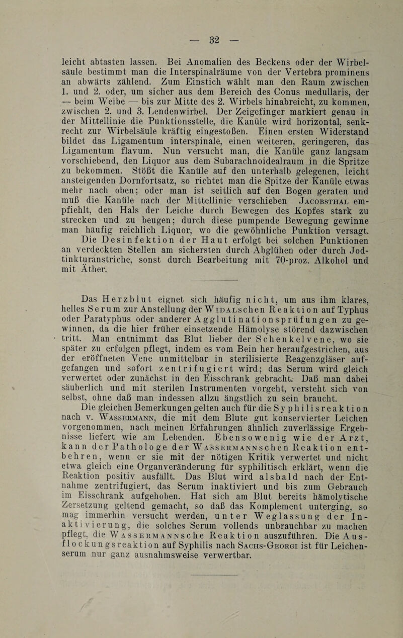 leicht abtasten lassen. Bei Anomalien des Beckens oder der Wirbel¬ säule bestimmt man die Interspinalräume von der Vertebra prominens an abwärts zählend. Zum Einstich wählt man den Baum zwischen 1. und 2. oder, um sicher aus dem Bereich des Conus medullaris, der — beim Weibe — bis zur Mitte des 2. Wirbels hinabreicht, zu kommen, zwischen 2. und 3. Lendenwirbel. Der Zeigefinger markiert genau in der Mittellinie die Punktionsstelle, die Kanüle wird horizontal, senk¬ recht zur Wirbelsäule kräftig eingestoßen. Einen ersten Widerstand bildet das Ligamentum interspinale, einen weiteren, geringeren, das Ligamentum flavum. Nun versucht man, die Kanüle ganz langsam vorschiebend, den Liquor aus dem Subarachnoidealraum in die Spritze zu bekommen. Stößt die Kanüle auf den unterhalb gelegenen, leicht ansteigenden Dornfortsatz, so richtet man die Spitze der Kanüle etwas mehr nach oben; oder man ist seitlich auf den Bogen geraten und muß die Kanüle nach der Mittellinie verschieben Jacobsthal em¬ pfiehlt, den Hals der Leiche durch Bewegen des Kopfes stark zu strecken und zu beugen; durch diese pumpende Bewegung gewinne man häufig reichlich Liquor, wo die gewöhnliche Punktion versagt. Die Desinfektion der Haut erfolgt bei solchen Punktionen an verdeckten Stellen am sichersten durch Abglühen oder durch Jod¬ tinkturanstriche, sonst durch Bearbeitung mit 70-proz. Alkohol und mit Äther. Das Herzblut eignet sich häufig nicht, um aus ihm klares, helles Serum zur Anstellung der WiDALSchen Reaktion auf Typhus oder Paratyphus oder anderer Aggluti nati onsprüf ungen zu ge¬ winnen, da die hier früher einsetzende Hämolyse störend dazwischen tritt. Man entnimmt das Blut lieber der Schenkelvene, wo sie später zu erfolgen pflegt, indem es vom Bein her heraufgestrichen, aus der eröffneten Vene unmittelbar in sterilisierte Reagenzgläser auf¬ gefangen und sofort zentrifugiert wird; das Serum wird gleich verwertet oder zunächst in den Eisschrank gebracht. Daß man dabei säuberlich und mit sterilen Instrumenten vorgeht, versteht sich von selbst, ohne daß man indessen allzu ängstlich zu sein braucht. Die gleichen Bemerkungen gelten auch für die Syphilisreaktion nach v. Wassermann, die mit dem Blute gut konservierter Leichen vorgenommen, nach meinen Erfahrungen ähnlich zuverlässige Ergeb¬ nisse liefert wie am Lebenden. Ebensowenig wie der Arzt, kann der Pathologe der Wassermanns chen Reakti o n ent¬ behren, wenn er sie mit der nötigen Kritik verwertet und nicht etwa gleich eine Organveränderung für syphilitisch erklärt, wenn die Reaktion positiv ausfällt. Das Blut wird alsbald nach der Ent¬ nahme zentrifugiert, das Serum inaktiviert und bis zum Gebrauch im Eisschrank aufgehoben. Hat sich am Blut bereits hämolytische Zersetzung geltend gemacht, so daß das Komplement unterging, so mag immerhin versucht werden, unter Weglassung der In¬ aktivierung, die solches Serum vollends unbrauchbar zu machen pflegt, die W AssERMANNsche Reaktion auszuführen. Die Aus- flockungsreaktion auf Syphilis nach Sachs-Georgi ist für Leichen¬ serum nur ganz ausnahmsweise verwertbar.