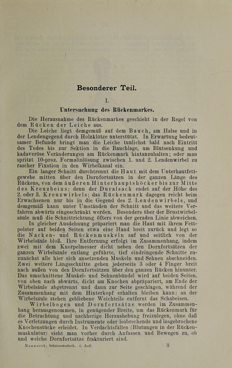 Besonderer Teil. I. Inter such unu cles Rückenmarkes. Die Herausnahme des Rückenmarkes geschieht in der Regel von dem Rücken der Leiche aus. Die Leiche liegt demgemäß auf dem Bauch, am Halse und in der Lendengegend durch Holzklötze unterstützt. In Erwartung bedeut¬ samer Befunde bringt man die Leiche tunlichst bald nach Eintritt des Todes bis zur Sektion in die Bauchlage, um Blutsenkung und kadaveröse Veränderungen am Rückenmark hintanzuhalten; oder man spritzt 10-proz. Formalinlösung zwischen 1. und 2. Lendenwirbel zu rascher Fixation in den Wirbelkanal ein. Ein langer Schnitt durchtrennt die Haut mit dem Unterhautfett¬ gewebe mitten über den Dornfortsätzen in der ganzen Länge des Rückens, von dem äußeren Hinterhauptshöcker bis zur Mitte des Kreuzbeins; denn der Duralsack endet auf der Höhe des 2. oder 3. Kreuz wirbels; das Rückenmark dagegen reicht beim Erwachsenen nur bis in die Gegend des 2. Lendenwirbels, und demgemäß kann unter Umständen der Schnitt und das weitere Ver¬ fahren abwärts eingeschränkt werden. Besonders über der Brustwirbel¬ säule muß die Schnittrichtung öfters von der geraden Linie abweichen. In gleicher Ausdehnung präpariert man die Haut mit ihrem Fett¬ polster auf beiden Seiten etwa eine Hand breit zurück und legt so die Nacken- und Rückenmuskeln auf und seitlich von der Wirbelsäule bloß. Ihre Entfernung erfolgt im Zusammenhang, indem zwei mit dem Knorpelmesser dicht neben den Dornfortsätzen der ganzen Wirbelsäule entlang geführte, tief eindringende Schnitte zu- zunächst alle hier sich ansetzenden Muskeln und Sehnen abschneiden. Zwei weitere Längsschnitte gehen jederseits 3 oder 4 Finger breit nach außen von den Dornfortsätzen über den ganzen Rücken hinunter. Das umschnittene Muskel- und Sehnenbündel wird auf beiden Seiten, von oben nach abwärts, dicht am Knochen abpräpariert, am Ende der Wirbelsäule abgetrennt und dann zur Seite geschlagen, während der Zusammenhang mit dem Hinterkopf erhalten bleiben kann; an der Wirbelsäule stehen gebliebene Weichteile entfernt das Schabeisen. Wirbelbogen und Dornfortsätze werden im Zusammen¬ hang herausgenommen, in genügender Breite, um das Rückenmark für die Betrachtung und nachherige Heraushebung freizulegen, ohne daß es Verletzungen durch Instrumente oder losbrechende und losgebrochene Knochenstücke erleidet. In Verdachtsfällen (Blutungen in der Rücken¬ muskulatur) sieht man vorher durch Anfassen und Bewegen zu, ob und welche Dornfortsätze frakturiert sind.