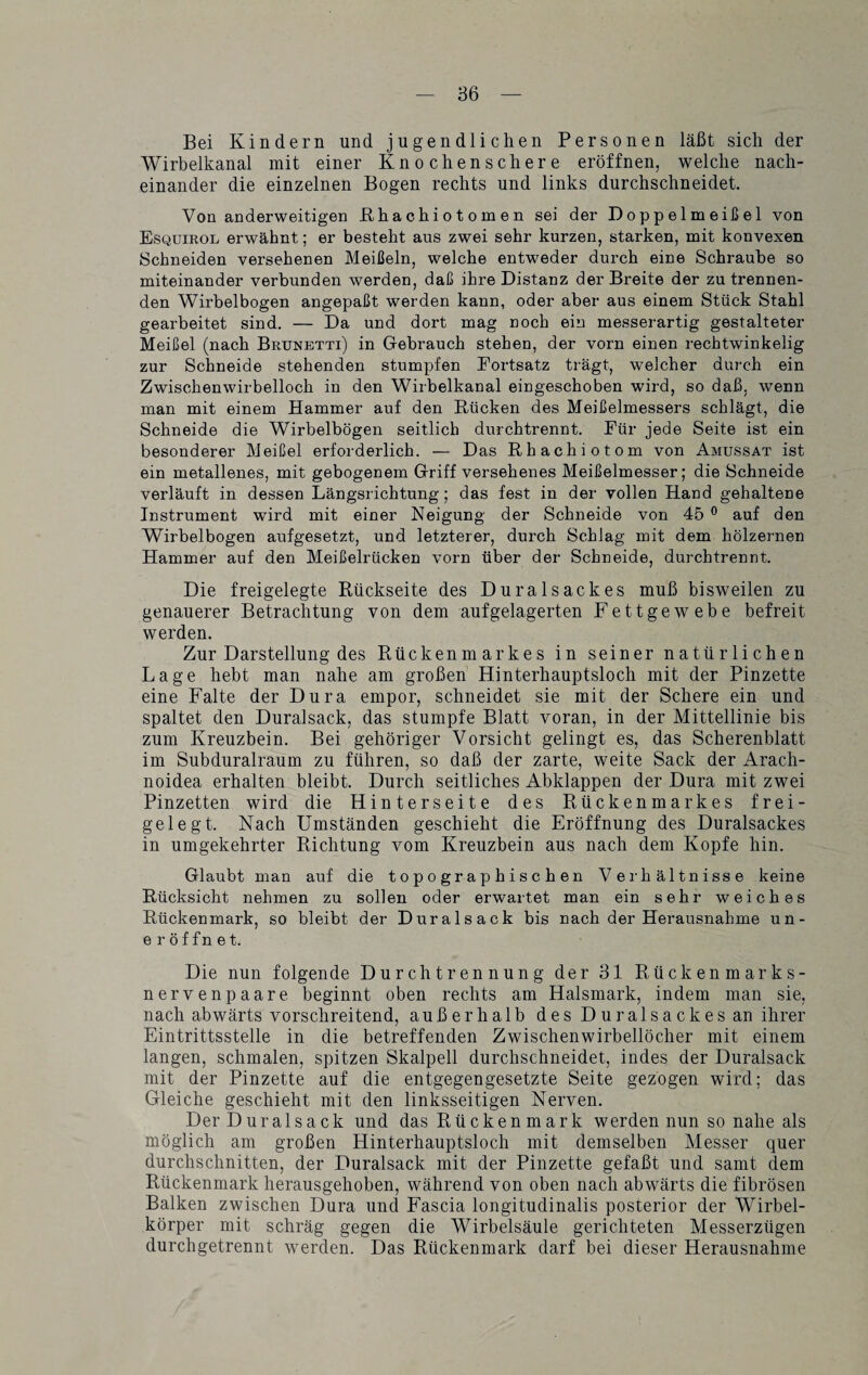 Bei Kindern und jugendlichen Personen läßt sich der Wirbelkanal mit einer Knochenschere eröffnen, welche nach¬ einander die einzelnen Bogen rechts und links durchschneidet. Von anderweitigen ßhachiotomen sei der Doppelmeißel von Esquirol erwähnt; er besteht aus zwei sehr kurzen, starken, mit konvexen Schneiden versehenen Meißeln, welche entweder durch eine Schraube so miteinander verbunden werden, daß ihre Distanz der Breite der zu trennen¬ den Wirbelbogen angepaßt werden kann, oder aber aus einem Stück Stahl gearbeitet sind. — Da und dort mag noch ein messerartig gestalteter Meißel (nach Brunetti) in Gebrauch stehen, der vorn einen rechtwinkelig zur Schneide stehenden stumpfen Eortsatz trägt, welcher durch ein Zwischenwirbelloch in den Wirbelkanal eingeschoben wird, so daß, wenn man mit einem Hammer auf den Rücken des Meißelmessers schlägt, die Schneide die Wirbelbögen seitlich durchtrennt. Für jede Seite ist ein besonderer Meißel erforderlich. — Das Rhachiotom von Amussat ist ein metallenes, mit gebogenem Griff versehenes Meißelmesser; die Schneide verläuft in dessen Längsrichtung; das fest in der vollen Hand gehaltene Instrument wird mit einer Neigung der Schneide von 45 0 auf den Wirbelbogen aufgesetzt, und letzterer, durch Schlag mit dem hölzernen Hammer auf den Meißelrücken vorn über der Schneide, durchtrennt. Die freigelegte Rückseite des Duralsackes muß bisweilen zu genauerer Betrachtung von dem aufgelagerten Fettgewebe befreit werden. Zur Darstellung des Rückenmarkes in seiner natürlichen Lage hebt man nahe am großen Hinterhauptsloch mit der Pinzette eine Falte der Dura empor, schneidet sie mit der Schere ein und spaltet den Duralsack, das stumpfe Blatt voran, in der Mittellinie bis zum Kreuzbein. Bei gehöriger Vorsicht gelingt es, das Scherenblatt im Subduralraum zu führen, so daß der zarte, weite Sack der Arach- noidea erhalten bleibt. Durch seitliches Abklappen der Dura mit zwei Pinzetten wird die Hinterseite des Rückenmarkes frei¬ gelegt. Nach Umständen geschieht die Eröffnung des Duralsackes in umgekehrter Richtung vom Kreuzbein aus nach dem Kopfe hin. Glaubt man auf die topographischen Verhältnisse keine Rücksicht nehmen zu sollen oder erwartet man ein sehr weiches Rückenmark, so bleibt der Duralsack bis nach der Herausnahme un- eröffnet. Die nun folgende Durchtrennung der 31 Rückenmarks¬ nerven paare beginnt oben rechts am Halsmark, indem man sie, nach abwärts vorschreitend, außerhalb des Duralsackes an ihrer Eintrittsstelle in die betreffenden Zwischenwirbellöcher mit einem langen, schmalen, spitzen Skalpell durchschneidet, indes der Duralsack mit der Pinzette auf die entgegengesetzte Seite gezogen wird; das Gleiche geschieht mit den linksseitigen Nerven. Der Duralsack und das Rücken mark werden nun so nahe als möglich am großen Hinterhauptsloch mit demselben Messer quer durchschnitten, der Duralsack mit der Pinzette gefaßt und samt dem Rückenmark herausgehoben, während von oben nach abwärts die fibrösen Balken zwischen Dura und Fascia longitudinalis posterior der Wirbel¬ körper mit schräg gegen die Wirbelsäule gerichteten Messerzügen durchgetrennt werden. Das Rückenmark darf bei dieser Herausnahme