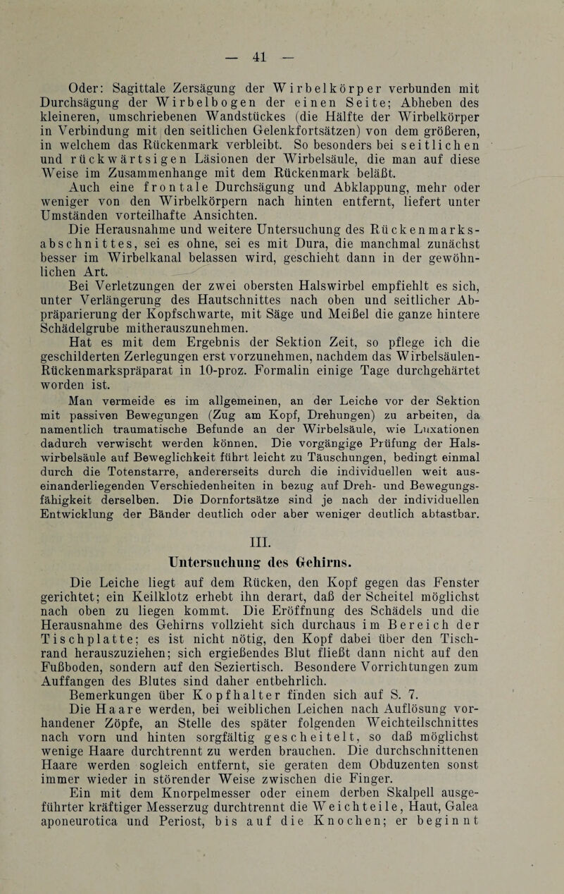 Oder: Sagittale Zersägung der Wirbelkörper verbunden mit Durchsägung der Wirbelbogen der einen Seite; Ablieben des kleineren, umschriebenen Wandstückes (die Hälfte der Wirbelkörper in Verbindung mit den seitlichen Gelenkfortsätzen) von dem größeren, in welchem das Rückenmark verbleibt. So besonders bei seitlichen und rückwärtsigen Läsionen der Wirbelsäule, die man auf diese Weise im Zusammenhänge mit dem Rückenmark beläßt. Auch eine frontale Durchsägung und Abklappung, mehr oder weniger von den Wirbelkörpern nach hinten entfernt, liefert unter Umständen vorteilhafte Ansichten. Die Herausnahme und weitere Untersuchung des Rückenmarks¬ abschnittes, sei es ohne, sei es mit Dura, die manchmal zunächst besser im Wirbelkanal belassen wird, geschieht dann in der gewöhn¬ lichen Art. Bei Verletzungen der zwei obersten Halswirbel empfiehlt es sich, unter Verlängerung des Hautschnittes nach oben und seitlicher Ab- präparierung der Kopfschwarte, mit Säge und Meißel die ganze hintere Schädelgrube mitherauszunehmen. Hat es mit dem Ergebnis der Sektion Zeit, so pflege ich die geschilderten Zerlegungen erst vorzunehmen, nachdem das Wirbelsäulen- Rückenmarkspräparat in 10-proz. Formalin einige Tage durchgehärtet worden ist. Man vermeide es im allgemeinen, an der Leiche vor der Sektion mit passiven Bewegungen (Zug am Kopf, Drehungen) zu arbeiten, da namentlich traumatische Befunde an der Wirbelsäule, wie Luxationen dadurch verwischt werden können. Die vorgängige Prüfung der Hals¬ wirbelsäule auf Beweglichkeit führt leicht zu Täuschungen, bedingt einmal durch die Totenstarre, andererseits durch die individuellen weit aus¬ einanderliegenden Verschiedenheiten in bezug auf Dreh- und Bewegungs¬ fähigkeit derselben. Die Dornfortsätze sind je nach der individuellen Entwicklung der Bänder deutlich oder aber weniger deutlich abtastbar. III. Untersuchung des Gehirns. Die Leiche liegt auf dem Rücken, den Kopf gegen das Fenster gerichtet; ein Keilklotz erhebt ihn derart, daß der Scheitel möglichst nach oben zu liegen kommt. Die Eröffnung des Schädels und die Herausnahme des Gehirns vollzieht sich durchaus im Bereich der Tischplatte; es ist nicht nötig, den Kopf dabei über den Tisch¬ rand herauszuziehen; sich ergießendes Blut fließt dann nicht auf den Fußboden, sondern auf den Seziertisch. Besondere Vorrichtungen zum Auffangen des Blutes sind daher entbehrlich. Bemerkungen über Kopfhalter finden sich auf S. 7. Die Haare werden, bei weiblichen Leichen nach Auflösung vor¬ handener Zöpfe, an Stelle des später folgenden Weichteilschnittes nach vorn und hinten sorgfältig gescheitelt, so daß möglichst wenige Haare durchtrennt zu werden brauchen. Die durchschnittenen Haare werden sogleich entfernt, sie geraten dem Obduzenten sonst immer wieder in störender Weise zwischen die Finger. Ein mit dem Knorpelmesser oder einem derben Skalpell ausge¬ führter kräftiger Messerzug durchtrennt die W e i c h t e i 1 e, Haut, Galea aponeurotica und Periost, bis auf die Knochen; er beginnt