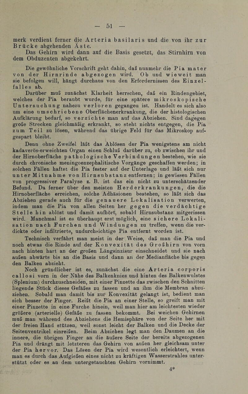 merk verdient ferner die Arteria basilaris und die von ihr zur Brücke abgehenden Äste. Das Gehirn wird dann auf die Basis gesetzt, das Stirnhirn von dem Obduzenten abgekehrt. Die gewöhnliche Vorschrift geht dahin, daß nunmehr die Pia mater von der Hirnrinde abgezogen wird. Ob und wieweit man sie befolgen will, hängt durchaus von den Erfordernissen des Einz el¬ falles ab. Darüber muß zunächst Klarheit herrschen, daß ein Kindengebiet, welches der Pia beraubt wurde, für eine spätere mikroskopische Untersuchung nahezu verloren gegangeu ist. Handelt es sich also um eine umschriebene Oberflächenerkrankung, die der histologischen Aufklärung bedarf, so verzichte man auf das Abziehen. Sind dagegen große Strecken gleichmäßig erkrankt, so steht nichts entgegen, die Pia zum Teil zu lösen, während das übrige Eeld für das Mikroskop auf¬ gespart bleibt. Denn ohne Zweifel läßt das Ablösen der Pia wenigstens am nicht kadaverös-erweichten Organ einen Schluß darüber zu, ob zwischen ihr und der Hirnoberfiäche pathologische Verbindungen bestehen, wie sie durch chronische meningoenzephalitische Vorgänge geschaffen werden; in solchen Eällen haftet die Pia fester auf der Unterlage und läßt sich nur unter Mitnahme von Hirnsubstanz entfernen; in gewissen Eällen von progressiver Paralyse z. B. ist das ein nicht zu unterschätzender Befund. Da ferner über den meisten Herderkrankungen, die die Hirnoberfläche erreichen, solche Adhäsionen bestehen, so läßt sich das Abziehen gerade auch für die genauere Lokalisation verwerten, indem man die Pia von allen Seiten her gegen die verdächtige Stelle hin ablöst und damit aufhört, sobald Hirnsubstanz mitgerissen wird. Manchmal ist es überhaupt erst möglich, eine sichere Lokali¬ sation nach Eurchen und Windungen zu treffen, wenn die ver¬ dickte oder infiltrierte, undurchsichtige Pia entfernt worden ist. Technisch verfährt man meist in der WTeise, daß man die Pia und noch etwas die Rinde auf der Konvexität des Großhirn von vorn nach hinten hart an der großen Längsinzisur einschneidet und sie nach außen abwärts bis an die Basis und dann an der Medianfläche bis gegen den Balken abzieht. Noch gründlicher ist es, zunächst die eine Arteria corporis callosi vorn in der Nähe des Balkenknies und hinten des Balkenwulstes (Splenium) durchzuschneiden, mit einer Pinzette das zwischen den Schnitten liegende Stück dieses Gefäßes zu fassen und an ihm die Membran abzu¬ ziehen. Sobald man damit bis zur Konvexität gelangt ist, bedient man sich besser der Einger. Reißt die Pia an einer Stelle, so greift man mit einer Pinzette in eine Furche hinein, weil man hier am leichtesten wieder größere (arterielle) Gefäße zu fassen bekommt. Bei weichen Gehirnen muß man während des Abziehens die Hemisphäre von der Seite her mit der freien Hand stützen, weil sonst leicht der Balken und die Decke der Seitenventrikel einreißen. Beim Abziehen legt man den Daumen an die innere, die übrigen Einger an die äußere Seite der bereits abgezogenen Pia und drängt mit letzteren das Gehirn von außen her gleichsam unter der Pia hervor. Das Lösen der Pia wird wesentlich erleichtert, wenn man es durch das Aufgießen eines nicht zu kräftigen Wasserstrahles unter¬ stützt oder es an dem untergetauchten Gehirn vornimmt. 4*