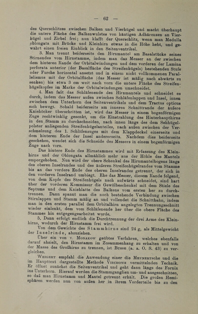 des Querschlitzes zwischen Balken und Vierhügel und macht überhaupt die untere Fläche des Balkenwulstes von häutigen Adhärenzen an Vier¬ hügel und Zirbel frei; nun klafft der Querschlitz, wenn man Medulla oblongata mit Brücke und Kleinhirn etwas in die Höhe hebt, und ge¬ währt einen freien Einblick in den Seitenventrikel. 3. Man trennt beiderseits den Hirnmantel am Basalstücke seines Stiinendes vom Hirnstamme, indem man das Messer an der zwischen dem hinteren Rande der Orbitalwindungen und dem vorderen der Lamina perforata anterior (der Basalfläche des Streifenhügels) bestehenden Stufe oder Furche horizontal ansetzt und in einem nicht vollkommenen Paral¬ lelismus mit der Orbitalfläche (das Messer ist mäßig nach abwärts zu senken) bis etwa 3 cm weit nach vorn die untere Fläche des Streifen¬ hügelkopfes im Marke der Orbital Windungen umschneidet. 4. Man faßt das Schläfenende des Hirnmantels und schneidet es durch, indem das Messer außen zwischen Schläfenlappen und Insel, innen zwischen dem Unterhorn des Seitenventrikels und dem Tractus opticus sich bewegt. Sobald beiderseits am inneren Schnittrande der äußere Kniehöcker überschritten ist, wird das Messer in einem bogenförmigen Zuge rechtwinklig gesenkt, um die Einstrahlung des Hinterhaupthirns in den Stamm zu durchschneiden, nach innen längs des dem Sehhügel¬ polster anliegenden Streifenhügelanteiles, nach außen zwischen der Ver¬ schmelzung des 1. Schläfenzuges mit dem Klappdeckel einerseits und dem hinteren Ende der Insel andererseits. Nachdem dies beiderseits geschehen, wendet sich die Schneide des Messers in einem bogenförmigen Zuge nach vorn. Das hintere Ende des Hirnstammes wird mit Erfassung des Klein¬ hirns und der Oblongata allmählich mehr aus der Höhle des Mantels emporgehoben. Nun wird der obere Schenkel des Hirnmantelbogens längs des oberen Inselrandes und des äußeren Streifenhügelrandes vom Stamme bis an das vordere Ende des oberen Inselrandes getrennt, der sich in den vorderen Inselrand umbiegt. Ehe das Messer, diesem Rande folgend, von dem Kopfe des Streifenhügels nach aufwärts schneidet, sind hart über der vorderen Kommissur die Gewölbeschenkel mit dem Stiele des Septums und dem Knieblatte des Balkens vom ersten her zu durch¬ trennen. Dann spannt man die noch bestehende Verbindung zwischen Stirnlappen und Stamm mäßig an und vollendet die Schnittbahn, indem man in den ersten parallel dem Orbitalhirn angelegten Trennungsschnitt wieder einlenkt, dem vom Schläfenende her über die obere Fläche des Stammes hin entgegengearbeitet wurde. 5. Dann erfolgt endlich die Durchtrennung der drei Arme des Klein¬ hirns, wodurch der Hirnstamm frei wird. Von dem Gewichte des Stammhirns sind 24 g, als Mittelgewicht der Inselrinde, abzuziehen. Über ein von v. Monakow geübtes Verfahren, welches ebenfalls darauf abzielt, den Hirnstamm im Zusammenhang zu erhalten und von der Masse des Großhirns zu trennen, ist Busse (a. a. 0. S. 43) zu ver¬ gleichen. Weigert empfahl die Anwendung einer die MEYNERTSche und die im Haupttext dargestellte Methode Virchows vermittelnden Technik. Er öffnet zunächst die Seitenventrikel und geht dann längs des Fornix ins Unterhorn. Hierauf werden die Stammganglien um- und ausgeschnitten, so daß man Hirnstamm und Mantel getrennt erhält. Die großen Hemi¬ sphären werden nun von außen her in ihrem Vorderteile bis zu den