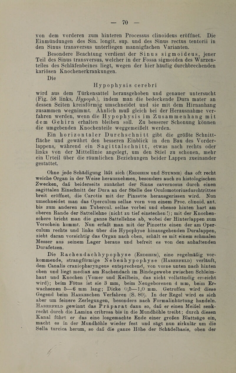 von dem vorderen zum hinteren Processus clinoideus eröffnet. Die Einmündungen des Sin. longit. sup. und des Sinus rectus tentorii in den Sinus transversus unterliegen mannigfachen Varianten. Besondere Beachtung verdient der Sinus sigmoideus, jener Teil des Sinus transversus, welcher in der Fossa sigmoidea des Warzen¬ teiles des Schläfenbeines liegt, wegen der hier häufig durchbrechenden kariösen Knochenerkrankungen. Die Hypophysis cerebri wird aus dem Türkensattel herausgehoben und genauer untersucht (Fig. 58 links, Hypoph.), indem man die bedeckende Dura mater an dessen Seiten kreisförmig umschneidet und sie mit dem Hirnanhang zusammen wegnimmt. Ähnlich muß gleich bei der Herausnahme ver¬ fahren werden, wenn die Hypophysis im Zusammenhang mit dem Gehirn erhalten bleiben soll. Zu besserer Schonung können die umgebenden Knochenteile weggemeißelt werden. Ein horizontaler Durchschnitt gibt die größte Schnitt¬ fläche und gewährt den besseren Einblick in den Bau des Vorder¬ lappens, während ein Sagittalschnitt, etwas nach rechts oder links von der Mittellinie angelegt, um den Stiel zu schonen, mehr ein Urteil über die räumlichen Beziehungen beider Lappen zueinander gestattet. Ohne jede Schädigung läßt sich (Erdheim und Stumme) das oft recht weiche Organ in der Weise herausnehmen, besonders auch zu histologischen Zwecken, daß beiderseits zunächst der Sinus cavernosus durch einen sagittalen Einschnitt der Dura an der Stelle des Oculomotoriusdurchtrittes breit eröffnet, die Carotis mit der Pinzette herausgerissen wird. Nun umschneidet man das Operculum sellae vorn von einem Proc. clinoid. ant. bis zum anderen am Tubercul. sellae vorbei und ebenso hinten hart am oberen Rande der Sattellehne (nicht zu tief einstechen !); mit der Knochen¬ schere bricht man die ganze Sattellehne ab, wobei der Hinterlappen zum Vorschein kommt. Nun erfaßt man mit der Pinzette einen der am Oper¬ culum rechts und links über die Hypophyse hinausgehenden Duralappen, zieht daran vorsichtig das Organ nach oben, schält es mit einem schmalen Messer aus seinem Lager heraus und befreit es von den anhaftenden Durafetzen. Die Rachendachhypophyse (Erdheim), eine regelmäßig vor¬ kommende, strangförmige Nebenhypophyse (Haberfeld) verläuft, dem Canalis craniopharyngeus entsprechend, von vorne unten nach hinten oben und liegt median am Rachendach im Bindegewebe zwischen Schleim¬ haut und Knochen (Vomer und Keilbein, das nicht vollständig en eicht wird); beim Eötus ist sie 3 mm, beim Neugeborenen 4 mm, beim Er¬ wachsenen 5—6 mm lang; Dicke 0,5 —1,0 mm. Getroffen wird diese Gegend beim HARKESchen Verfahren (S. 80). In der Regel wird es sich aber um feinere Zerlegungen, besonders nach Formalinhärtung handeln. Haberfeld gewinnt das Präparat dann so, daß er einen Meißel senk¬ recht durch die Lamina cribrosa bis in die Mundhöhle treibt; durch diesen Kanal führt er das eine losgemachte Ende einer großen Blattsäge ein, macht es in der Mundhöhle wieder fest und sägt nun zirkulär um die Sella turcica herum, so daß die ganze Höhe der Schädelbasis, oben der