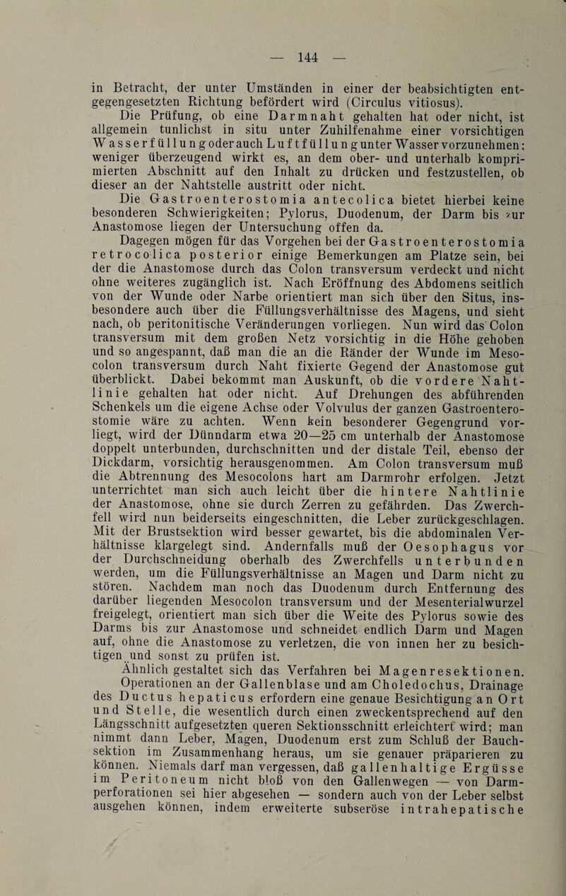 in Betracht, der unter Umständen in einer der beabsichtigten ent¬ gegengesetzten Richtung befördert wird (Circulus vitiosus). Die Prüfung, ob eine Darmnaht gehalten hat oder nicht, ist allgemein tunlichst in situ unter Zuhilfenahme einer vorsichtigen W asserfüllung oder auch Luftfüllung unter W asser vorzunehmen; weniger überzeugend wirkt es, an dem ober- und unterhalb kompri¬ mierten Abschnitt auf den Inhalt zu drücken und festzustellen, ob dieser an der Nahtstelle austritt oder nicht. Die Gastroenterost omia antecolica bietet hierbei keine besonderen Schwierigkeiten; Pylorus, Duodenum, der Darm bis zur Anastomose liegen der Untersuchung offen da. Dagegen mögen für das Vorgehen beiderGastroenterostomia retrocolica posterior einige Bemerkungen am Platze sein, bei der die Anastomose durch das Colon transversum verdeckt und nicht ohne weiteres zugänglich ist. Nach Eröffnung des Abdomens seitlich von der Wunde oder Narbe orientiert man sich über den Situs, ins¬ besondere auch über die Füllungsverhältnisse des Magens, und sieht nach, ob peritonitische Veränderungen vorliegen. Nun wird das Colon transversum mit dem großen Netz vorsichtig in die Höhe gehoben und so angespannt, daß man die an die Ränder der Wunde im Meso¬ colon transversum durch Naht fixierte Gegend der Anastomose gut überblickt. Dabei bekommt man Auskunft, ob die vordere Naht¬ linie gehalten hat oder nicht. Auf Drehungen des abführenden Schenkels um die eigene Achse oder Volvulus der ganzen Gastroentero¬ stomie wäre zu achten. Wenn kein besonderer Gegengrund vor¬ liegt, wird der Dünndarm etwa 20—25 cm unterhalb der Anastomose doppelt unterbunden, durchschnitten und der distale Teil, ebenso der Dickdarm, vorsichtig herausgenommen. Am Colon transversum muß die Abtrennung des Mesocolons hart am Darmrohr erfolgen. Jetzt unterrichtet man sich auch leicht über die hintere Nahtlinie der Anastomose, ohne sie durch Zerren zu gefährden. Das Zwerch¬ fell wird nun beiderseits eingeschnitten, die Leber zurückgeschlagen. Mit der Brustsektion wird besser gewartet, bis die abdominalen Ver¬ hältnisse klargelegt sind. Andernfalls muß der Oesophagus vor der Durchschneidung oberhalb des Zwerchfells unterbunden werden, um die Füllungsverhältnisse an Magen und Darm nicht zu stören. Nachdem man noch das Duodenum durch Entfernung des darüber liegenden Mesocolon transversum und der Mesenterialwurzel freigelegt, orientiert man sich über die Weite des Pylorus sowie des Darms bis zur Anastomose und schneidet endlich Darm und Magen auf, ohne die Anastomose zu verletzen, die von innen her zu besich¬ tigen und sonst zu prüfen ist. Ähnlich gestaltet sich das Verfahren bei Magenresektionen. Operationen an der Gallenblase und am Choledochus, Drainage des Ductus hepaticus erfordern eine genaue Besichtigung an 0rt und Stelle, die wesentlich durch einen zweckentsprechend auf den Längsschnitt aufgesetzten queren Sektionsschnitt erleichtert' wird; man nimmt dann Leber, Magen, Duodenum erst zum Schluß der Bauch¬ sektion im Zusammenhang heraus, um sie genauer präparieren zu können. Niemals darf man vergessen, daß gallenhaltige Ergüsse im Peritoneum nicht bloß von den Gallen wegen — von Darm¬ perforationen sei hier abgesehen — sondern auch von der Leber selbst ausgehen können, indem erweiterte subseröse intrahepatische