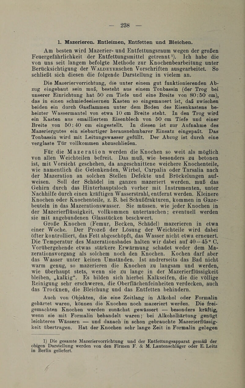 1. Mazerieren. Entleimen, Entfetten und Bleichen. Am besten wird Mazerier- und Entfettungsraum wegen der großen Feuergefährlichkeit der Entfettungsmittel getrennt'). Ich habe die von uns seit langem befolgte Methode zur Knochenbearbeitung unter Berücksichtigung der WALDEYERSchen Vorschriften ausgearbeitet. So schließt sich diesen die folgende Darstellung in vielem an. Die Mazeriervorrichtung, die unter einem gut funktionierenden Ab¬ zug eingebaut sein muß, besteht aus einem Tonbassin (der Trog bei unserer Einrichtung hat 50 cm Tiefe und eine Breite von 80:50 cm), das in einen schmiedeeisernen Kasten so eingemauert ist, daß zwischen beiden ein durch Gasflammen unter dem Boden des Eisenkastens be¬ heizter Wassermantel von etwTa 10 cm Breite steht. In den Trog wird ein Kasten aus emailliertem Eisenblech von 50 cm Tiefe und einer Breite von 50:40 cm eingestellt. In diesen ist zur Aufnahme des Mazeriergutes ein siebartiger herausnehmbarer Einsatz eingepaßt. Das Tonbassin wird mit Leitungswasser gefüllt. Der Abzug ist durch eine verglaste Tür vollkommen abzuschließen. Für die Mazeration werden die Knochen so weit als möglich von allen Weichteilen befreit. Das muß, wie besonders zu betonen ist, mit Vorsicht geschehen, da angeschnittene weichere Knochen teile, wie namentlich die Gelenkenden, Wirbel, Carpalia oder Tarsalia nach der Mazeration an solchen Stellen Defekte und Bröckelungen auf¬ weisen. Soll der Schädel im ganzen mazeriert werden, muß das Gehirn durch das Hinterhauptsloch vorher mit Instrumenten, unter Nachhilfe durch einen kräftigen Wasserstrahl, entfernt werden. Kleinere Knochen oder Knochenteile, z. B. bei Schußfrakturen, kommen in Gaze¬ beuteln in das Mazerationswasser. Sie müssen, wie jeder Knochen in der Mazerierflüssigkeit, vollkommen untertauchen; eventuell werden sie mit angebundenen Glasstücken beschwert. Große Knochen (Femur, Becken, Schädel) mazerieren in etwa einer Woche. Der Prozeß der Lösung der Weich teile wird dabei öfter kontrolliert, das Fett abgeschöpft, das Wasser nicht etwa erneuert. Die Temperatur des Mazerationsbades halten wir dabei auf 40 — 45° C. Vorübergehende etwas stärkere Erwärmung schadet weder dem Ma¬ zerationsvorgang als solchem noch den Knochen. Kochen darf aber das Wasser unter keinen Umständen. Ist andrerseits das Bad nicht warm genug, so mazerieren die Knochen zu langsam und werden, wie überhaupt stets, wenn sie zu lange in der Mazerierflüssigkeit bleiben, „kalkig“. Es bilden sich hierbei Kalkseifen, die die völlige Peinigung sehr erschweren, die Oberflächenfeinheiten verdecken, auch das Trocknen, die Bleichung und das Entfetten behindern. Auch von Objekten, die eine Zeitlang in Alkohol oder Formalin gehärtet waren, können die Knochen noch mazeriert werden. Die frei¬ gemachten Knochen werden zunächst gewässert — besonders kräftig, wenn sie mit Formalin behandelt waren; bei Alkoholhärtung genügt leichteres Wässern — und danach in schon gebrauchte Mazerierflüssig¬ keit übertragen. Hat der Knochen sehr lange Zeit in Formalin gelegen 1) Die gesamte Mazeriervorrichtung und der Entfettungsapparat gemäß der obigen Darstellung werden von den Firmen F. & M. Lautenschläger oder E. Leitz in Berlin geliefert.