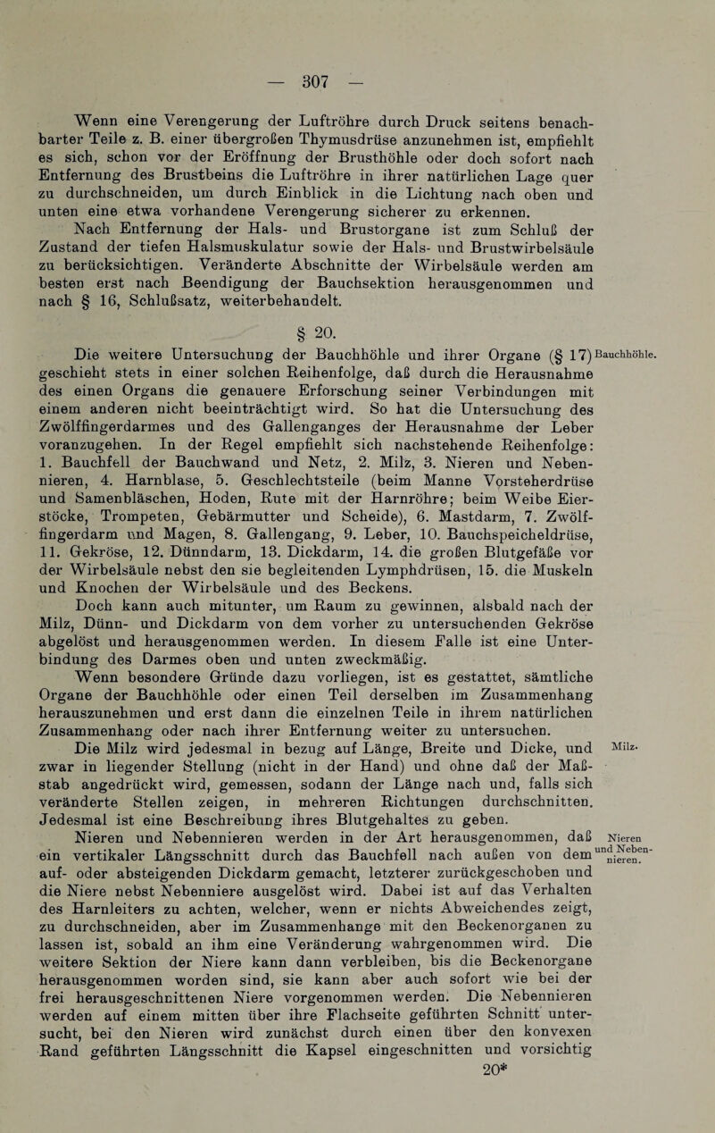 Wenn eine Verengerung der Luftröhre durch Druck seitens benach¬ barter Teile z. B. einer übergroßen Thymusdrüse anzunehmen ist, empfiehlt es sich, schon vor der Eröffnung der Brusthöhle oder doch sofort nach Entfernung des Brustbeins die Luftröhre in ihrer natürlichen Lage quer zu durchschneiden, um durch Einblick in die Lichtung nach oben und unten eine etwa vorhandene Verengerung sicherer zu erkennen. Nach Entfernung der Hals- und Brustorgane ist zum Schluß der Zustand der tiefen Halsmuskulatur sowie der Hals- und Brustwirbelsäule zu berücksichtigen. Veränderte Abschnitte der Wirbelsäule werden am besten erst nach Beendigung der Bauchsektion herausgenommen und nach § 16, Schlußsatz, weiterbehandelt. § 20. Die weitere Untersuchung der Bauchhöhle und ihrer Organe (§ 17) Bauchhöhle, geschieht stets in einer solchen Reihenfolge, daß durch die Herausnahme des einen Organs die genauere Erforschung seiner Verbindungen mit einem anderen nicht beeinträchtigt wird. So hat die Untersuchung des Zwölffingerdarmes und des Gallenganges der Herausnahme der Leber voranzugehen. In der Regel empfiehlt sich nachstehende Reihenfolge: I. Bauchfell der Bauchwand und Netz, 2. Milz, 3. Nieren und Neben¬ nieren, 4. Harnblase, 5. Geschlechtsteile (beim Manne Vorsteherdrüse und Samenbläschen, Hoden, Rute mit der Harnröhre; beim Weibe Eier¬ stöcke, Trompeten, Gebärmutter und Scheide), 6. Mastdarm, 7. Zwölf¬ fingerdarm und Magen, 8. Gallengang, 9. Leber, 10. Bauchspeicheldrüse, II. Gekröse, 12. Dünndarm, 13. Dickdarm, 14. die großen Blutgefäße vor der Wirbelsäule nebst den sie begleitenden Lymphdrüsen, 15. die Muskeln und Knochen der Wirbelsäule und des Beckens. Doch kann auch mitunter, um Raum zu gewinnen, alsbald nach der Milz, Dünn- und Dickdarm von dem vorher zu untersuchenden Gekröse abgelöst und herausgenommen werden. In diesem Ealle ist eine Unter¬ bindung des Darmes oben und unten zweckmäßig. Wenn besondere Gründe dazu vorliegen, ist es gestattet, sämtliche Organe der Bauchhöhle oder einen Teil derselben im Zusammenhang herauszunehmen und erst dann die einzelnen Teile in ihrem natürlichen Zusammenhang oder nach ihrer Entfernung weiter zu untersuchen. Die Milz wird jedesmal in bezug auf Länge, Breite und Dicke, und Milz- zwar in liegender Stellung (nicht in der Hand) und ohne daß der Maß¬ stab angedrückt wird, gemessen, sodann der Länge nach und, falls sich veränderte Stellen zeigen, in mehreren Richtungen durchschnitten. Jedesmal ist eine Beschreibung ihres Blutgehaltes zu geben. Nieren und Nebennieren werden in der Art herausgenommen, daß Nieren ein vertikaler Längsschnitt durch das Bauchfell nach außen von demun^^n' auf- oder absteigenden Dickdarm gemacht, letzterer zurückgeschoben und die Niere nebst Nebenniere ausgelöst wird. Dabei ist auf das Verhalten des Harnleiters zu achten, welcher, wenn er nichts Abweichendes zeigt, zu durchschneiden, aber im Zusammenhänge mit den Beckenorganen zu lassen ist, sobald an ihm eine Veränderung wahrgenommen wird. Die weitere Sektion der Niere kann dann verbleiben, bis die Beckenorgane herausgenommen worden sind, sie kann aber auch sofort wie bei der frei herausgeschnittenen Niere vorgenommen werden. Die Nebennieren werden auf einem mitten über ihre Elachseite geführten Schnitt unter¬ sucht, bei den Nieren wird zunächst durch einen über den konvexen Rand geführten Längsschnitt die Kapsel eingeschnitten und vorsichtig 20*