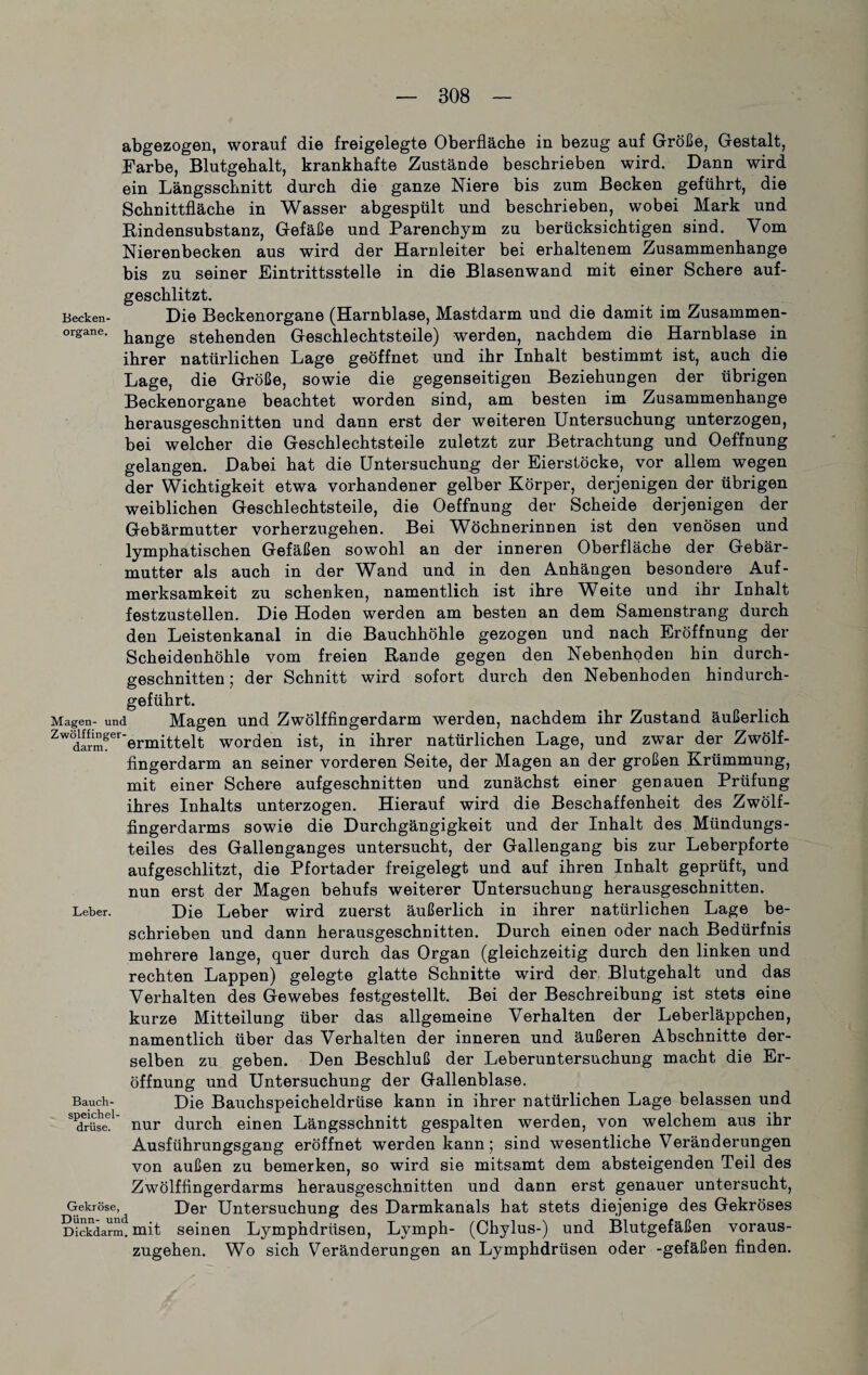 abgezogen, worauf die freigelegte Oberfläche in bezug auf Größe, Gestalt, färbe, Blutgebalt, krankhafte Zustände beschrieben wird. Dann wird ein Längsschnitt durch die ganze Niere bis zum Becken geführt, die Schnittfläche in Wasser abgespült und beschrieben, wobei Mark und Rindensubstanz, Gefäße und Parenchym zu berücksichtigen sind. Vom Nierenbecken aus wird der Harnleiter bei erhaltenem Zusammenhänge bis zu seiner Eintrittsstelle in die Blasenwand mit einer Schere auf¬ geschlitzt. Becken- Die Beckenorgane (Harnblase, Mastdarm und die damit im Zusammen- organe- hange stehenden Geschlechtsteile) werden, nachdem die Harnblase in ihrer natürlichen Lage geöffnet und ihr Inhalt bestimmt ist, auch die Lage, die Größe, sowie die gegenseitigen Beziehungen der übrigen Beckenorgane beachtet worden sind, am besten im Zusammenhänge herausgeschnitten und dann erst der weiteren Untersuchung unterzogen, bei welcher die Geschlechtsteile zuletzt zur Betrachtung und Oeffnung gelangen. Dabei hat die Untersuchung der Eierstöcke, vor allem wegen der Wichtigkeit etwa vorhandener gelber Körper, derjenigen der übrigen weiblichen Geschlechtsteile, die Oeffnung der Scheide derjenigen der Gebärmutter vorherzugehen. Bei Wöchnerinnen ist den venösen und lymphatischen Gefäßen sowohl an der inneren Oberfläche der Gebär¬ mutter als auch in der Wand und in den Anhängen besondere Auf¬ merksamkeit zu schenken, namentlich ist ihre Weite und ihr Inhalt festzustellen. Die Hoden werden am besten an dem Samenstrang durch den Leistenkanal in die Bauchhöhle gezogen und nach Eröffnung der Scheidenhöhle vom freien Rande gegen den Nebenhoden hin durch¬ geschnitten ; der Schnitt wird sofort durch den Nebenhoden hindurch¬ geführt. Magen- und Magen und Zwölffingerdarm werden, nachdem ihr Zustand äußerlich Zwdarmgererniittelt worden ist, in ihrer natürlichen Lage, und zwar der Zwölf¬ fingerdarm an seiner vorderen Seite, der Magen an der großen Krümmung, mit einer Schere aufgeschnitten und zunächst einer genauen Prüfung ihres Inhalts unterzogen. Hierauf wird die Beschaffenheit des Zwölf¬ fingerdarms sowie die Durchgängigkeit und der Inhalt des Mündungs¬ teiles des Gallenganges untersucht, der Gallengang bis zur Leberpforte aufgeschlitzt, die Pfortader freigelegt und auf ihren Inhalt geprüft, und nun erst der Magen behufs weiterer Untersuchung herausgeschnitten. Leber. Die Leber wird zuerst äußerlich in ihrer natürlichen Lage be¬ schrieben und dann herausgeschnitten. Durch einen oder nach Bedürfnis mehrere lange, quer durch das Organ (gleichzeitig durch den linken und rechten Lappen) gelegte glatte Schnitte wird der. Blutgehalt und das Verhalten des Gewebes festgestellt. Bei der Beschreibung ist stets eine kurze Mitteilung über das allgemeine Verhalten der Leberläppchen, namentlich über das Verhalten der inneren und äußeren Abschnitte der¬ selben zu geben. Den Beschluß der Leberuntersuchung macht die Er¬ öffnung und Untersuchung der Gallenblase. Bauch- Die Bauchspeicheldrüse kann in ihrer natürlichen Lage belassen und S'cLrüs&1' nur durch einen Längsschnitt gespalten werden, von welchem aus ihr Ausführungsgang eröffnet werden kann; sind wesentliche Veränderungen von außen zu bemerken, so wird sie mitsamt dem absteigenden Teil des Zwölffingerdarms herausgeschnitten und dann erst genauer untersucht, Gekröse, Der Untersuchung des Darmkanals hat stets diejenige des Gekröses Dickdarm, mit seinen Lymphdrüsen, Lymph- (Chylus-) und Blutgefäßen voraus¬ zugehen. Wo sich Veränderungen an Lymphdrüsen oder -gefäßen finden.