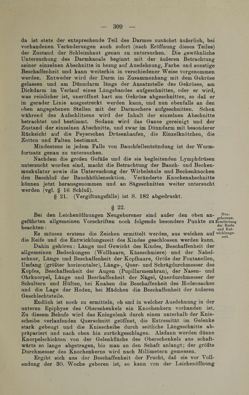 da ist stets der entsprechende Teil des Darmes zunächst äußerlich, bei vorhandenen Veränderungen auch sofort (nach Eröffnung dieses Teiles) der Zustand der Schleimhaut genau zu untersuchen. Die gewöhnliche Untersuchung des Darmkanals beginnt mit der äußeren Betrachtung seiner einzelnen Abschnitte in bezug auf Ausdehnung, Farbe und sonstige Beschaffenheit und kann weiterhin in verschiedener Weise vorgenommen werden. Entweder wird der Darm im Zusammenhang mit dem Gekröse gelassen und am Dünndarm längs der Ansatzstelle des Gekröses, am Dickdarm im Verlauf eines Längsbandes aufgeschnitten, oder er wird, was reinlicher ist, uneröffnet hart am Gekröse abgeschnitten, so daß er in gerader Linie ausgestreckt werden kann, und nun ebenfalls an den oben angegebenen Stellen mit der Darmschere aufgeschnitten. Schon während des Aufschlitzens wird der Inhalt der einzelnen Abschnitte betrachtet und bestimmt. Sodann wird das Ganze gereinigt und der Zustand der einzelnen Abschnitte, und zwar im Dünndarm mit besonderer Rücksicht auf die Peyerschen Drüsenhaufen, die Einzelknötchen, die Zotten und Falten bestimmt. Mindestens in jedem Falle von Bauchfellentzündung ist der Wurm¬ fortsatz genau zu untersuchen. Nachdem die großen Gefäße und die sie begleitenden Lymphdrüsen untersucht worden sind, macht die Betrachtung der Bauch- und Becken¬ muskulatur sowie die Untersuchung der Wirbelsäule und Beckenknochen den Beschluß der Bauchhöhlensektion. Veränderte Knochenabschnitte können jetzt herausgeuommen und an Sägeschnitten weiter untersucht werden (vgl. § 16 Schluß). § 21. (Vergiftungsfälle) ist S. 182 abgedruckt. § 22. Bei den Leichenöffnungen Neugeborener sind außer den oben an- ^eu- ° ° geborene. geführten allgemeinen Vorschriften noch folgende besondere Punkte zu Ermittelung beachten: und Ent-6 Es müssen erstens die Zeichen ermittelt werden, aus welchen auf wickiungs- die Reife und die Entwicklungszeit des Kindes geschlossen werden kann. Dahin gehören: Länge und Gewicht des Kindes, Beschaffenheit der allgemeinen Bedeckungen (Wollhaare, Käseschmiere) und der Nabel¬ schnur, Länge und Beschaffenheit der Kopfhaare, Größe der Fontanellen, Umfang (größter horizontaler), Längs-, Quer- und Schrägdurchmesser des Kopfes, Beschaffenheit der Augen (Pupillarmembran), der Nasen- und Ohrknorpel, Länge und Beschaffenheit der Nägel, Querdurchmesser der Schultern und Hüften, bei Knaben die Beschaffenheit des Hodensackes und die Lage der Hoden, bei Mädchen die Beschaffenheit der äußeren Geschlechtsteile. Endlich ist noch zu ermitteln, ob und in welcher Ausdehnung in der unteren Epiphyse des Oberschenkels ein Knochenkern vorhanden ist. Zu diesem Behufe wird das Kniegelenk durch einen unterhalb der Knie¬ scheibe verlaufenden Querschnitt geöffnet, die Extremität im Gelenke stark gebeugt und die Kniescheibe durch seitliche Längsschnitte ab¬ präpariert und nach oben hin zurückgeschlagen. Alsdann werden dünne Knorpelschichten von der Gelenkfläche des Oberschenkels aus schaft- wärts so lange abgetragen, bis man an den Schaft anlangt; der größte Durchmesser des Knochenkerns wird nach Millimetern gemessen. Ergibt sich aus der Beschaffenheit der Frucht, daß sie vor Voll¬ endung der 30. Woche geboren ist, so kann von der Leichenöffnung